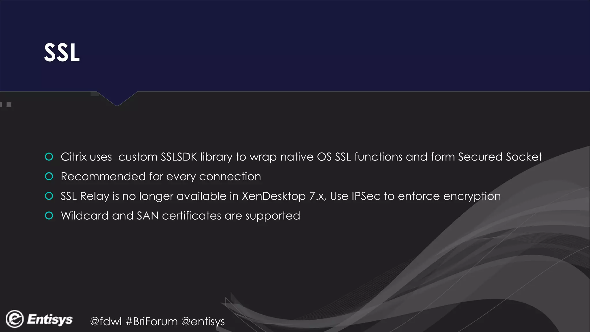 @fdwl #BriForum @entisys
SSL
 Citrix uses custom SSLSDK library to wrap native OS SSL functions and form Secured Socket
 Recommended for every connection
 SSL Relay is no longer available in XenDesktop 7.x, Use IPSec to enforce encryption
 Wildcard and SAN certificates are supported
 