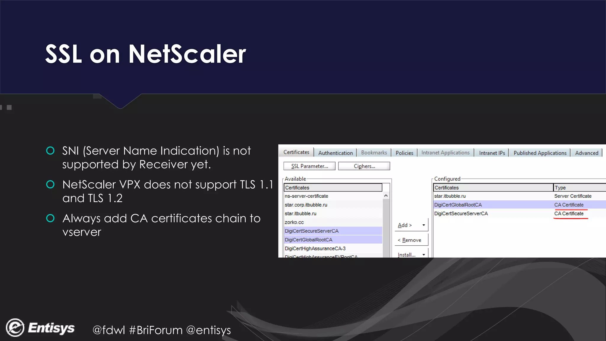 @fdwl #BriForum @entisys
SSL on NetScaler
 SNI (Server Name Indication) is not
supported by Receiver yet.
 NetScaler VPX does not support TLS 1.1
and TLS 1.2
 Always add CA certificates chain to
vserver
 