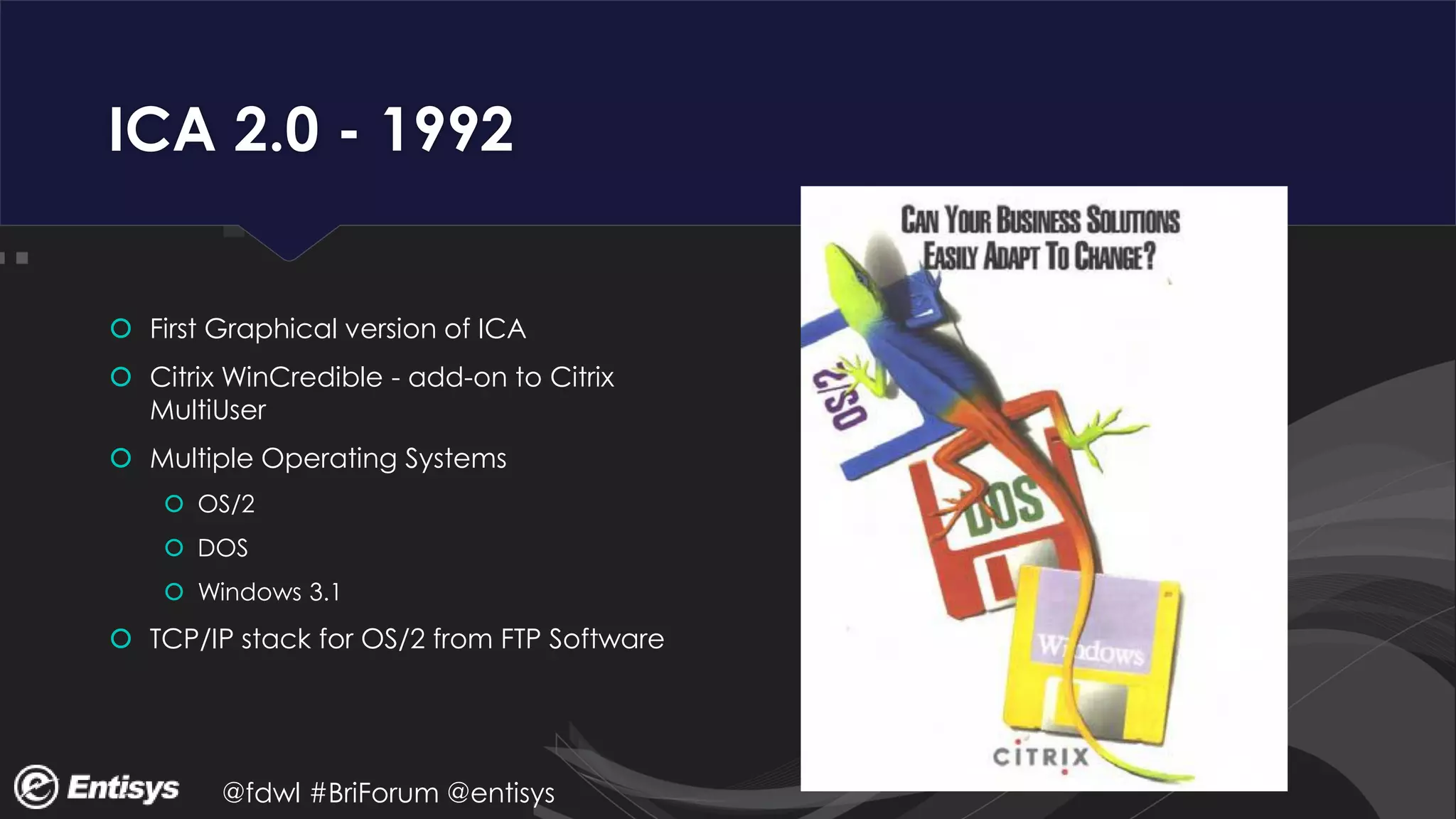 @fdwl #BriForum @entisys
ICA 2.0 - 1992
 First Graphical version of ICA
 Citrix WinCredible - add-on to Citrix
MultiUser
 Multiple Operating Systems
 OS/2
 DOS
 Windows 3.1
 TCP/IP stack for OS/2 from FTP Software
 