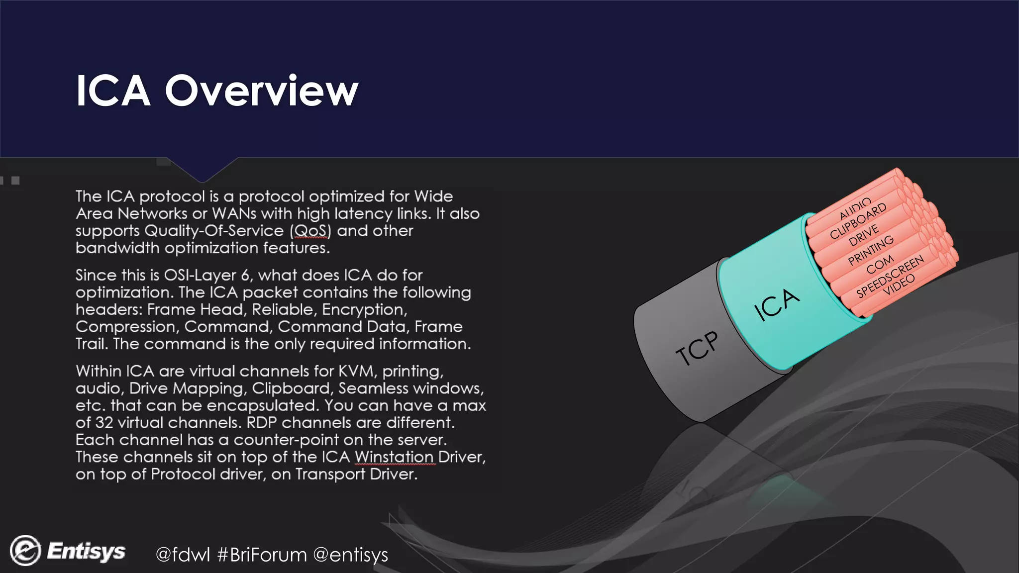 @fdwl #BriForum @entisys
ICA Overview
The ICA protocol is a protocol optimized for Wide
Area Networks or WANs with high latency links. It also
supports Quality-Of-Service (QoS) and other
bandwidth optimization features.
Since this is OSI-Layer 6, what does ICA do for
optimization. The ICA packet contains the following
headers: Frame Head, Reliable, Encryption,
Compression, Command, Command Data, Frame
Trail. The command is the only required information.
Within ICA are virtual channels for KVM, printing,
audio, Drive Mapping, Clipboard, Seamless windows,
etc. that can be encapsulated. You can have a max
of 32 virtual channels. RDP channels are different.
Each channel has a counter-point on the server.
These channels sit on top of the ICA Winstation Driver,
on top of Protocol driver, on Transport Driver.
 
