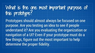 What is the one most important purpose of 
this prototype? 
Prototypes should almost always be focused on one 
purpose. Ar...