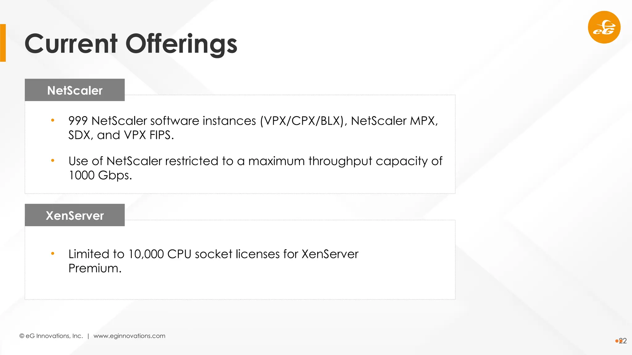© eG Innovations, Inc. | www.eginnovations.com
22
NetScaler
XenServer
• 999 NetScaler software instances (VPX/CPX/BLX), NetScaler MPX,
SDX, and VPX FIPS.
• Use of NetScaler restricted to a maximum throughput capacity of
1000 Gbps.
• Limited to 10,000 CPU socket licenses for XenServer
Premium.
Current Offerings
 