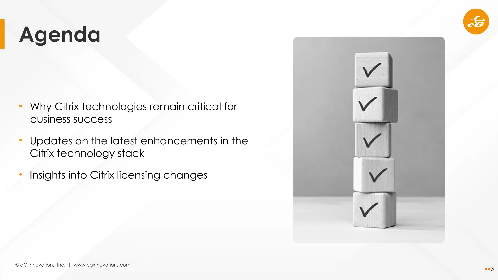 © eG Innovations, Inc. | www.eginnovations.com
3
• Why Citrix technologies remain critical for
business success
• Updates on the latest enhancements in the
Citrix technology stack
• Insights into Citrix licensing changes
Agenda
 