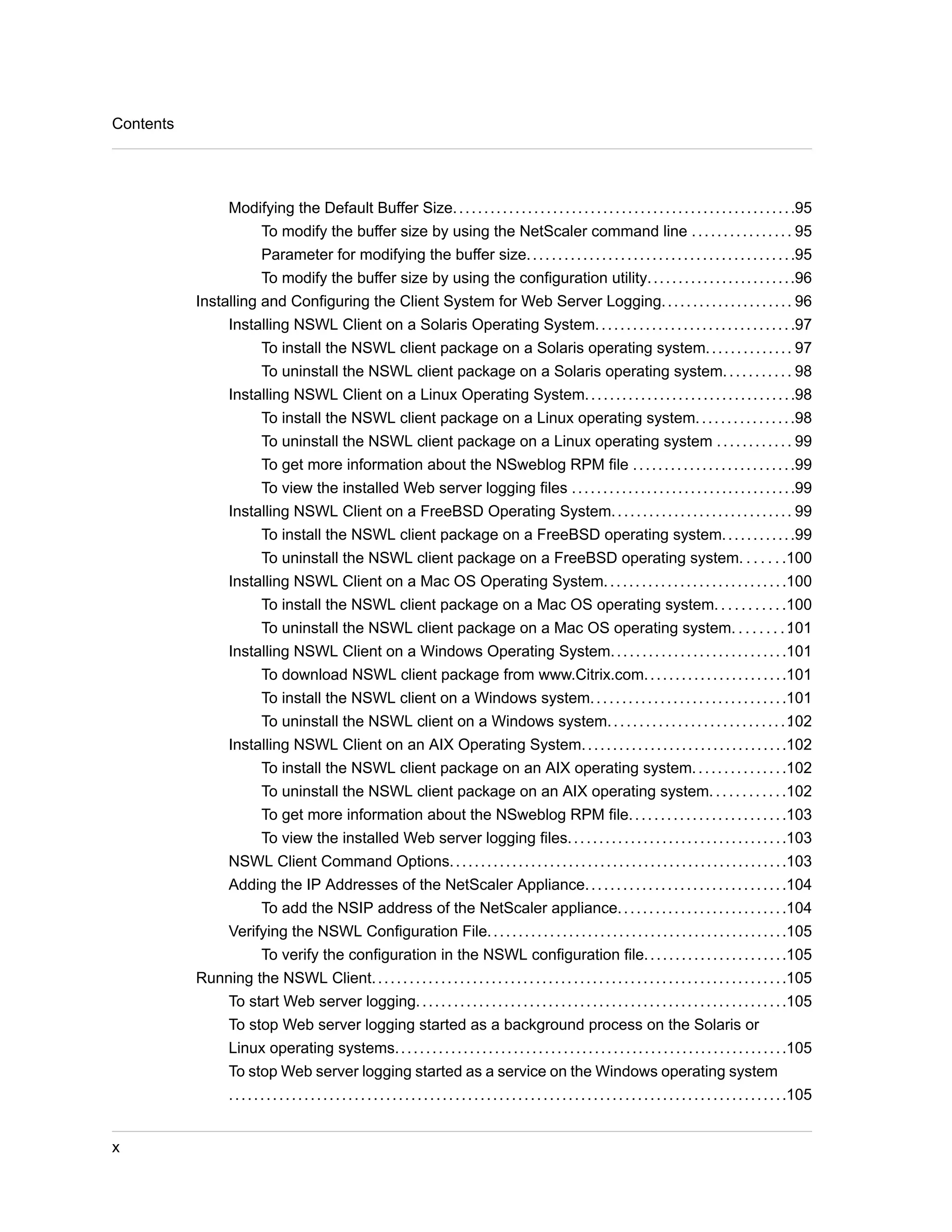 Modifying the Default Buffer Size. . . . . . . . . . . . . . . . . . . . . . . . . . . . . . . . . . . . . . . . . . . . . . . . . . . . . . .95 
To modify the buffer size by using the NetScaler command line . . . . . . . . . . . . . . . . 95 
Parameter for modifying the buffer size. . . . . . . . . . . . . . . . . . . . . . . . . . . . . . . . . . . . . . . . . . .95 
To modify the buffer size by using the configuration utility. . . . . . . . . . . . . . . . . . . . . . . .96 
Installing and Configuring the Client System for Web Server Logging. . . . . . . . . . . . . . . . . . . . . 96 
Installing NSWL Client on a Solaris Operating System. . . . . . . . . . . . . . . . . . . . . . . . . . . . . . . .97 
To install the NSWL client package on a Solaris operating system. . . . . . . . . . . . . . 97 
To uninstall the NSWL client package on a Solaris operating system. . . . . . . . . . . 98 
Installing NSWL Client on a Linux Operating System. . . . . . . . . . . . . . . . . . . . . . . . . . . . . . . . . .98 
To install the NSWL client package on a Linux operating system. . . . . . . . . . . . . . . .98 
To uninstall the NSWL client package on a Linux operating system . . . . . . . . . . . . 99 
To get more information about the NSweblog RPM file . . . . . . . . . . . . . . . . . . . . . . . . . .99 
To view the installed Web server logging files . . . . . . . . . . . . . . . . . . . . . . . . . . . . . . . . . . . .99 
Installing NSWL Client on a FreeBSD Operating System. . . . . . . . . . . . . . . . . . . . . . . . . . . . . 99 
To install the NSWL client package on a FreeBSD operating system. . . . . . . . . . . .99 
To uninstall the NSWL client package on a FreeBSD operating system. . . . . . .100 
Installing NSWL Client on a Mac OS Operating System. . . . . . . . . . . . . . . . . . . . . . . . . . . . .100 
To install the NSWL client package on a Mac OS operating system. . . . . . . . . . .100 
To uninstall the NSWL client package on a Mac OS operating system. . . . . . . . .101 
Installing NSWL Client on a Windows Operating System. . . . . . . . . . . . . . . . . . . . . . . . . . . .101 
To download NSWL client package from www.Citrix.com. . . . . . . . . . . . . . . . . . . . . . .101 
To install the NSWL client on a Windows system. . . . . . . . . . . . . . . . . . . . . . . . . . . . . . .101 
To uninstall the NSWL client on a Windows system. . . . . . . . . . . . . . . . . . . . . . . . . . . . .102 
Installing NSWL Client on an AIX Operating System. . . . . . . . . . . . . . . . . . . . . . . . . . . . . . . . .102 
To install the NSWL client package on an AIX operating system. . . . . . . . . . . . . . .102 
To uninstall the NSWL client package on an AIX operating system. . . . . . . . . . . .102 
To get more information about the NSweblog RPM file. . . . . . . . . . . . . . . . . . . . . . . . .103 
To view the installed Web server logging files. . . . . . . . . . . . . . . . . . . . . . . . . . . . . . . . . . .103 
NSWL Client Command Options. . . . . . . . . . . . . . . . . . . . . . . . . . . . . . . . . . . . . . . . . . . . . . . . . . . . . .103 
Adding the IP Addresses of the NetScaler Appliance. . . . . . . . . . . . . . . . . . . . . . . . . . . . . . . .104 
To add the NSIP address of the NetScaler appliance. . . . . . . . . . . . . . . . . . . . . . . . . . .104 
Verifying the NSWL Configuration File. . . . . . . . . . . . . . . . . . . . . . . . . . . . . . . . . . . . . . . . . . . . . . . .105 
To verify the configuration in the NSWL configuration file. . . . . . . . . . . . . . . . . . . . . . .105 
Running the NSWL Client. . . . . . . . . . . . . . . . . . . . . . . . . . . . . . . . . . . . . . . . . . . . . . . . . . . . . . . . . . . . . . . . . .105 
To start Web server logging. . . . . . . . . . . . . . . . . . . . . . . . . . . . . . . . . . . . . . . . . . . . . . . . . . . . . . . . . . .105 
To stop Web server logging started as a background process on the Solaris or 
Linux operating systems. . . . . . . . . . . . . . . . . . . . . . . . . . . . . . . . . . . . . . . . . . . . . . . . . . . . . . . . . . . . . . .105 
To stop Web server logging started as a service on the Windows operating system 
. . . . . . . . . . . . . . . . . . . . . . . . . . . . . . . . . . . . . . . . . . . . . . . . . . . . . . . . . . . . . . . . . . . . . . . . . . . . . . . . . . . . . . . . .105 
Contents 
x 
 