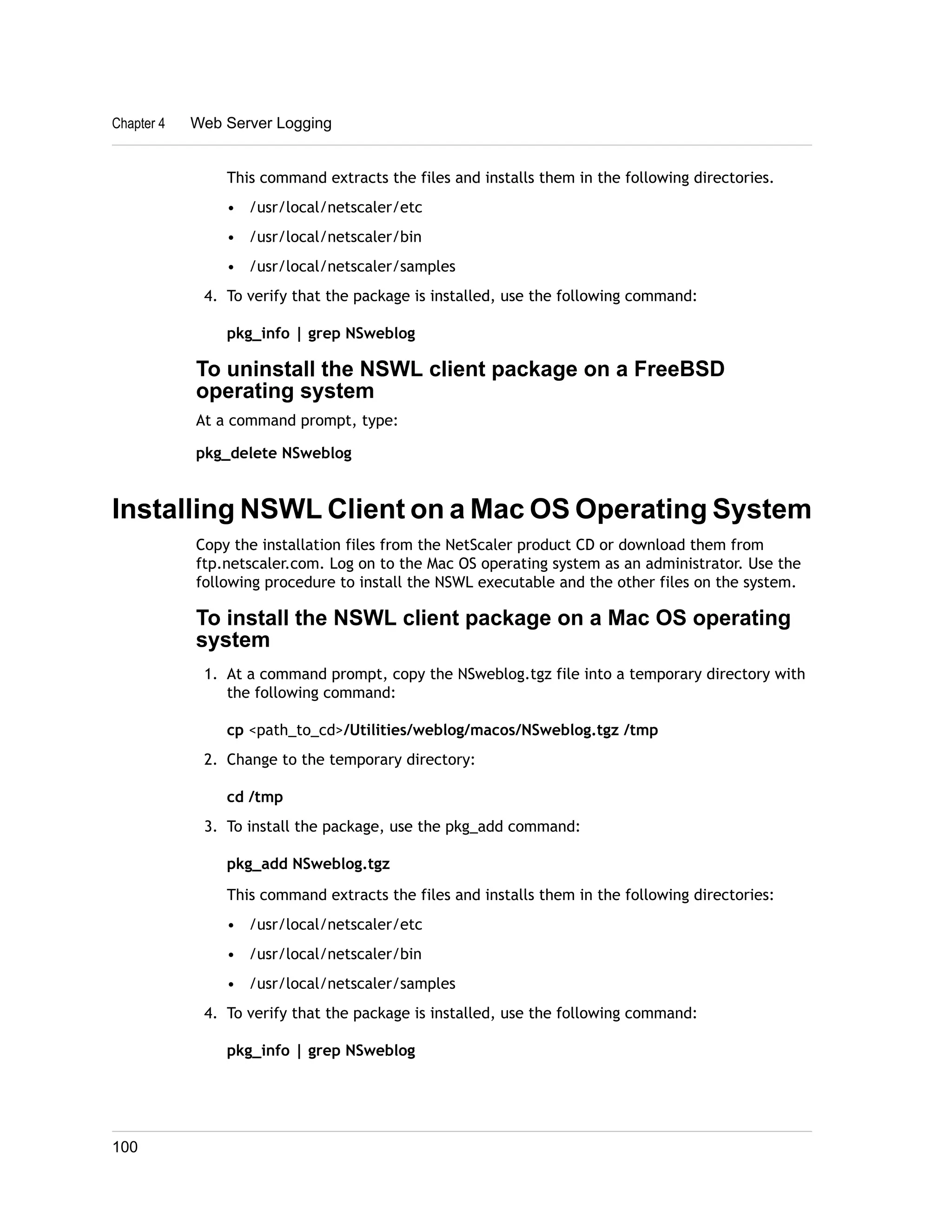 Chapter 4 Web Server Logging 
This command extracts the files and installs them in the following directories. 
• /usr/local/netscaler/etc 
• /usr/local/netscaler/bin 
• /usr/local/netscaler/samples 
4. To verify that the package is installed, use the following command: 
pkg_info | grep NSweblog 
To uninstall the NSWL client package on a FreeBSD 
operating system 
At a command prompt, type: 
pkg_delete NSweblog 
Installing NSWL Client on a Mac OS Operating System 
Copy the installation files from the NetScaler product CD or download them from 
ftp.netscaler.com. Log on to the Mac OS operating system as an administrator. Use the 
following procedure to install the NSWL executable and the other files on the system. 
To install the NSWL client package on a Mac OS operating 
system 
1. At a command prompt, copy the NSweblog.tgz file into a temporary directory with 
the following command: 
cp <path_to_cd>/Utilities/weblog/macos/NSweblog.tgz /tmp 
2. Change to the temporary directory: 
cd /tmp 
3. To install the package, use the pkg_add command: 
pkg_add NSweblog.tgz 
This command extracts the files and installs them in the following directories: 
• /usr/local/netscaler/etc 
• /usr/local/netscaler/bin 
• /usr/local/netscaler/samples 
4. To verify that the package is installed, use the following command: 
pkg_info | grep NSweblog 
100 
 
