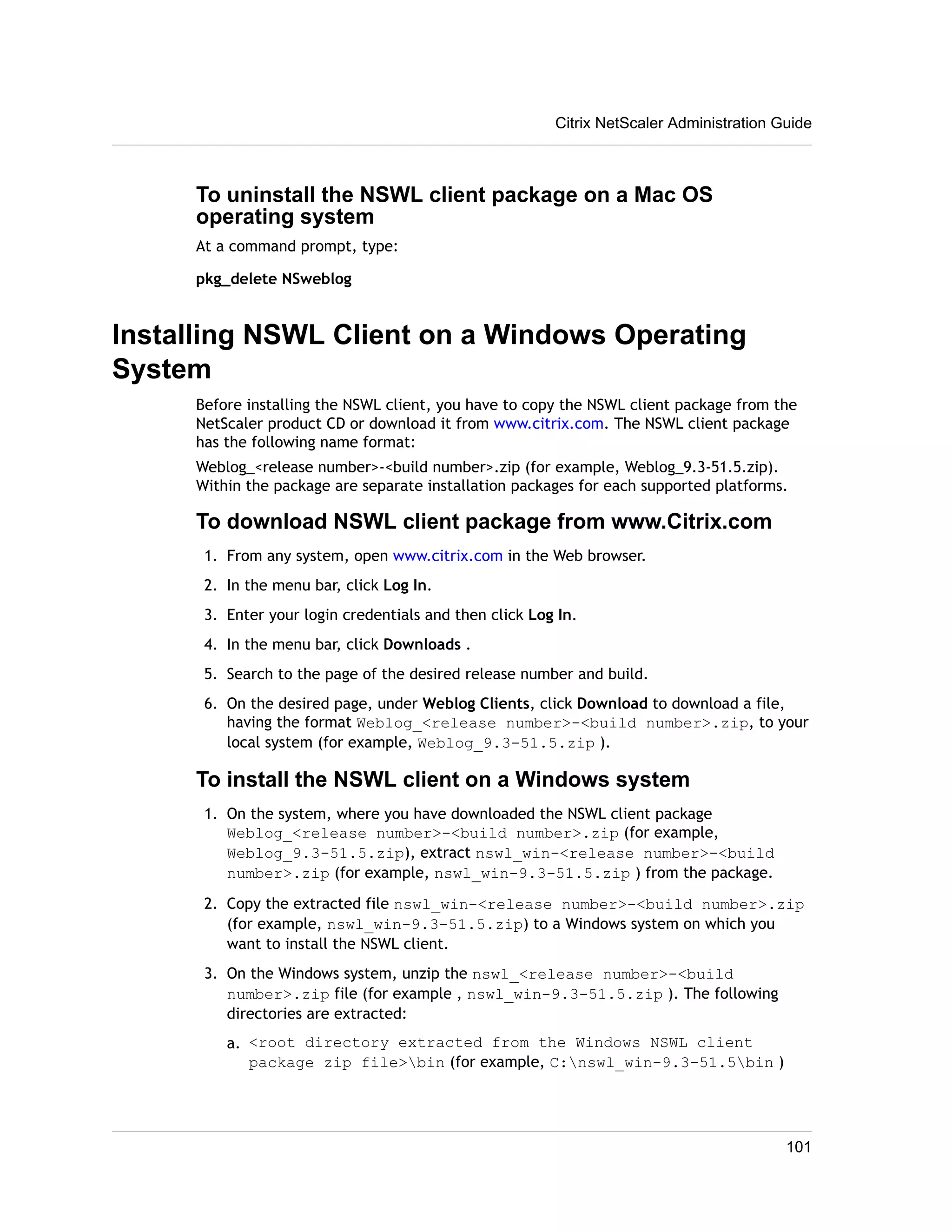 Citrix NetScaler Administration Guide 
To uninstall the NSWL client package on a Mac OS 
operating system 
At a command prompt, type: 
pkg_delete NSweblog 
Installing NSWL Client on a Windows Operating 
System 
Before installing the NSWL client, you have to copy the NSWL client package from the 
NetScaler product CD or download it from www.citrix.com. The NSWL client package 
has the following name format: 
Weblog_<release number>-<build number>.zip (for example, Weblog_9.3-51.5.zip). 
Within the package are separate installation packages for each supported platforms. 
To download NSWL client package from www.Citrix.com 
1. From any system, open www.citrix.com in the Web browser. 
2. In the menu bar, click Log In. 
3. Enter your login credentials and then click Log In. 
4. In the menu bar, click Downloads . 
5. Search to the page of the desired release number and build. 
6. On the desired page, under Weblog Clients, click Download to download a file, 
having the format Weblog_<release number>-<build number>.zip, to your 
local system (for example, Weblog_9.3-51.5.zip ). 
To install the NSWL client on a Windows system 
1. On the system, where you have downloaded the NSWL client package 
Weblog_<release number>-<build number>.zip (for example, 
Weblog_9.3-51.5.zip), extract nswl_win-<release number>-<build 
number>.zip (for example, nswl_win-9.3-51.5.zip ) from the package. 
2. Copy the extracted file nswl_win-<release number>-<build number>.zip 
(for example, nswl_win-9.3-51.5.zip) to a Windows system on which you 
want to install the NSWL client. 
3. On the Windows system, unzip the nswl_<release number>-<build 
number>.zip file (for example , nswl_win-9.3-51.5.zip ). The following 
directories are extracted: 
a. <root directory extracted from the Windows NSWL client 
package zip file>bin (for example, C:nswl_win-9.3-51.5bin ) 
101 
 