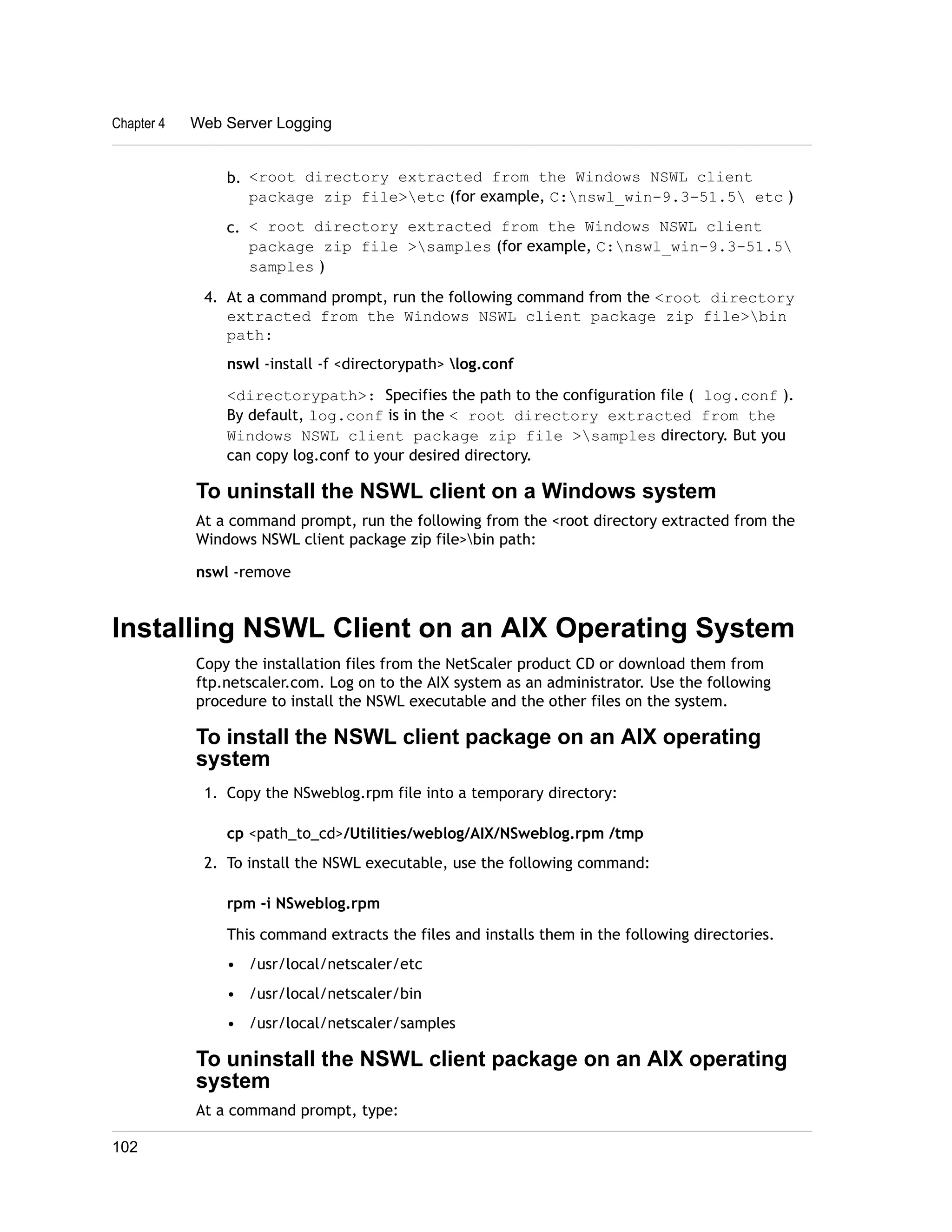 Chapter 4 Web Server Logging 
b. <root directory extracted from the Windows NSWL client 
package zip file>etc (for example, C:nswl_win-9.3-51.5 etc ) 
c. < root directory extracted from the Windows NSWL client 
package zip file >samples (for example, C:nswl_win-9.3-51.5 
samples ) 
4. At a command prompt, run the following command from the <root directory 
extracted from the Windows NSWL client package zip file>bin 
path: 
nswl -install -f <directorypath> log.conf 
<directorypath>: Specifies the path to the configuration file ( log.conf ). 
By default, log.conf is in the < root directory extracted from the 
Windows NSWL client package zip file >samples directory. But you 
can copy log.conf to your desired directory. 
To uninstall the NSWL client on a Windows system 
At a command prompt, run the following from the <root directory extracted from the 
Windows NSWL client package zip file>bin path: 
nswl -remove 
Installing NSWL Client on an AIX Operating System 
Copy the installation files from the NetScaler product CD or download them from 
ftp.netscaler.com. Log on to the AIX system as an administrator. Use the following 
procedure to install the NSWL executable and the other files on the system. 
To install the NSWL client package on an AIX operating 
system 
1. Copy the NSweblog.rpm file into a temporary directory: 
cp <path_to_cd>/Utilities/weblog/AIX/NSweblog.rpm /tmp 
2. To install the NSWL executable, use the following command: 
rpm -i NSweblog.rpm 
This command extracts the files and installs them in the following directories. 
• /usr/local/netscaler/etc 
• /usr/local/netscaler/bin 
• /usr/local/netscaler/samples 
To uninstall the NSWL client package on an AIX operating 
system 
At a command prompt, type: 
102 
 