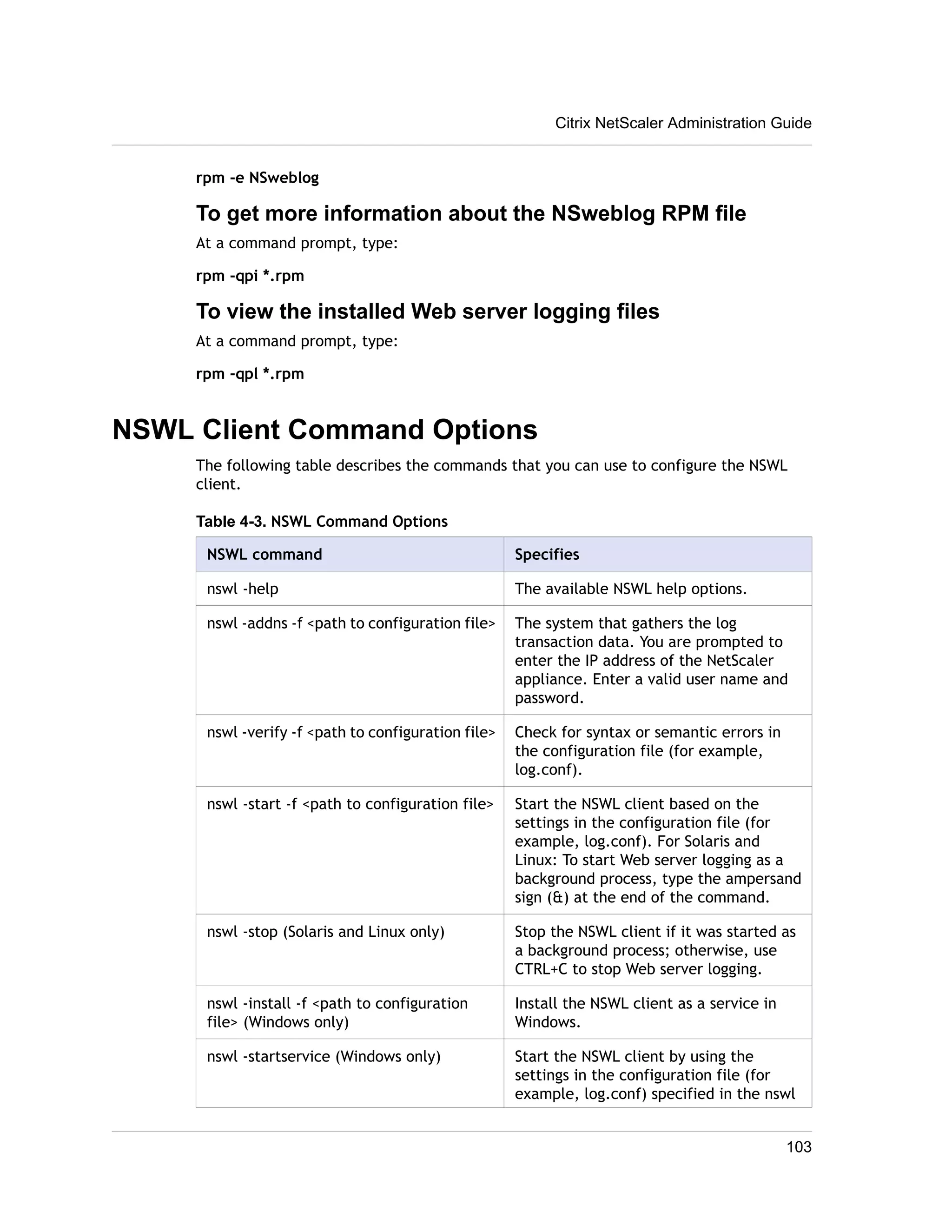 Citrix NetScaler Administration Guide 
rpm -e NSweblog 
To get more information about the NSweblog RPM file 
At a command prompt, type: 
rpm -qpi *.rpm 
To view the installed Web server logging files 
At a command prompt, type: 
rpm -qpl *.rpm 
NSWL Client Command Options 
The following table describes the commands that you can use to configure the NSWL 
client. 
Table 4-3. NSWL Command Options 
NSWL command Specifies 
nswl -help The available NSWL help options. 
nswl -addns -f <path to configuration file> The system that gathers the log 
transaction data. You are prompted to 
enter the IP address of the NetScaler 
appliance. Enter a valid user name and 
password. 
nswl -verify -f <path to configuration file> Check for syntax or semantic errors in 
the configuration file (for example, 
log.conf). 
nswl -start -f <path to configuration file> Start the NSWL client based on the 
settings in the configuration file (for 
example, log.conf). For Solaris and 
Linux: To start Web server logging as a 
background process, type the ampersand 
sign (&) at the end of the command. 
nswl -stop (Solaris and Linux only) Stop the NSWL client if it was started as 
a background process; otherwise, use 
CTRL+C to stop Web server logging. 
nswl -install -f <path to configuration 
file> (Windows only) 
Install the NSWL client as a service in 
Windows. 
nswl -startservice (Windows only) Start the NSWL client by using the 
settings in the configuration file (for 
example, log.conf) specified in the nswl 
103 
 
