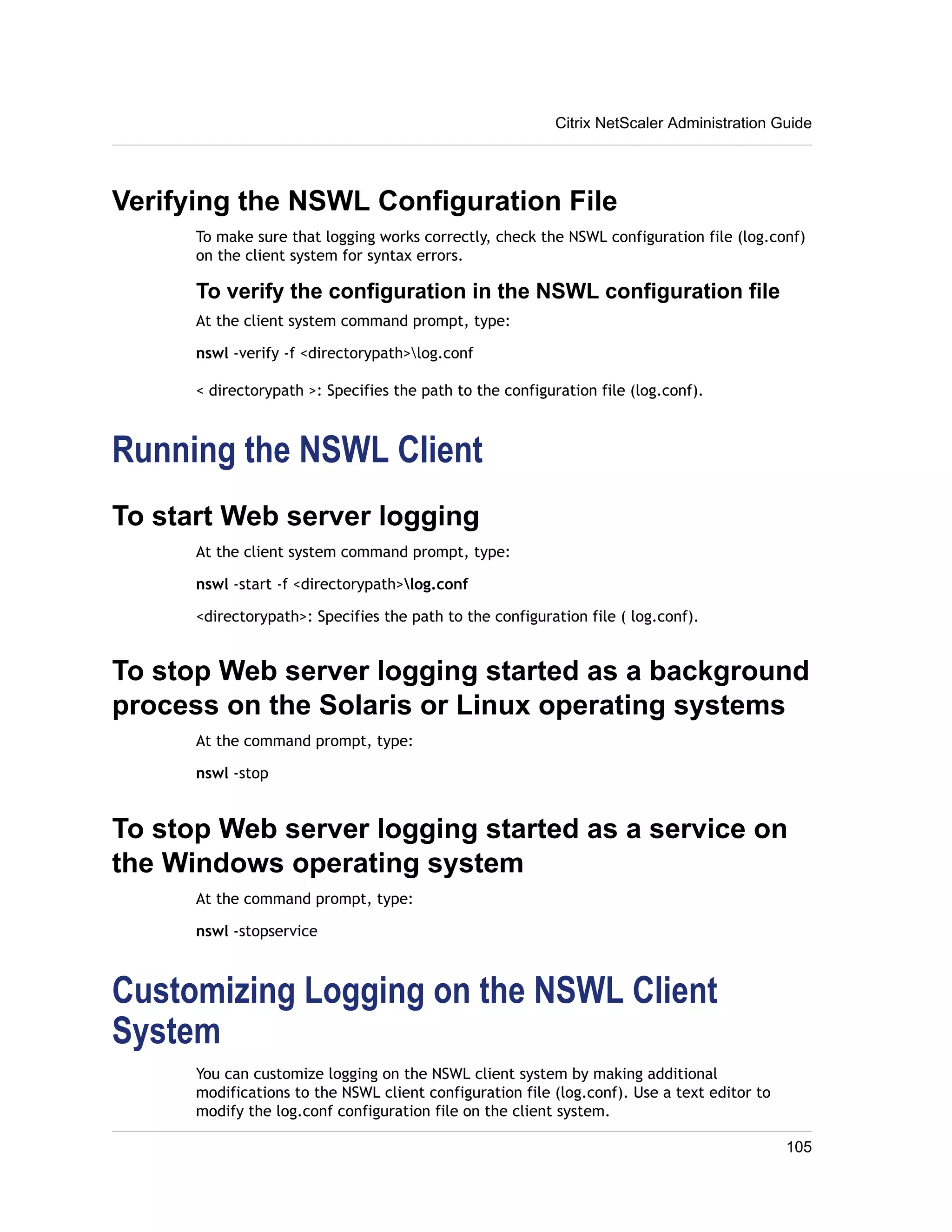 Citrix NetScaler Administration Guide 
Verifying the NSWL Configuration File 
To make sure that logging works correctly, check the NSWL configuration file (log.conf) 
on the client system for syntax errors. 
To verify the configuration in the NSWL configuration file 
At the client system command prompt, type: 
nswl -verify -f <directorypath>log.conf 
< directorypath >: Specifies the path to the configuration file (log.conf). 
Running the NSWL Client 
To start Web server logging 
At the client system command prompt, type: 
nswl -start -f <directorypath>log.conf 
<directorypath>: Specifies the path to the configuration file ( log.conf). 
To stop Web server logging started as a background 
process on the Solaris or Linux operating systems 
At the command prompt, type: 
nswl -stop 
To stop Web server logging started as a service on 
the Windows operating system 
At the command prompt, type: 
nswl -stopservice 
Customizing Logging on the NSWL Client 
System 
You can customize logging on the NSWL client system by making additional 
modifications to the NSWL client configuration file (log.conf). Use a text editor to 
modify the log.conf configuration file on the client system. 
105 
 