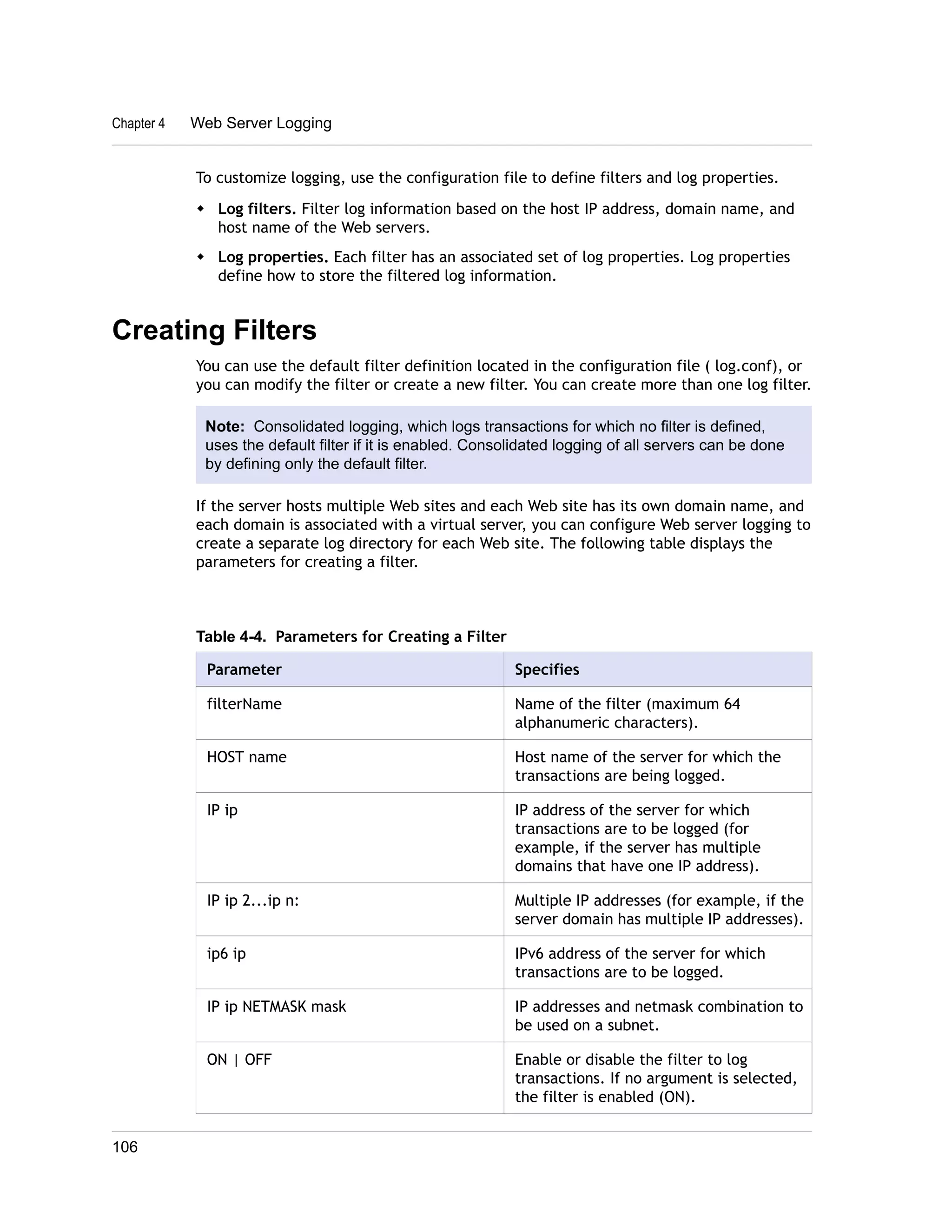 To customize logging, use the configuration file to define filters and log properties. 
w Log filters. Filter log information based on the host IP address, domain name, and 
host name of the Web servers. 
w Log properties. Each filter has an associated set of log properties. Log properties 
define how to store the filtered log information. 
Creating Filters 
You can use the default filter definition located in the configuration file ( log.conf), or 
you can modify the filter or create a new filter. You can create more than one log filter. 
Note: Consolidated logging, which logs transactions for which no filter is defined, 
uses the default filter if it is enabled. Consolidated logging of all servers can be done 
by defining only the default filter. 
If the server hosts multiple Web sites and each Web site has its own domain name, and 
each domain is associated with a virtual server, you can configure Web server logging to 
create a separate log directory for each Web site. The following table displays the 
parameters for creating a filter. 
Table 4-4. Parameters for Creating a Filter 
Parameter Specifies 
filterName Name of the filter (maximum 64 
alphanumeric characters). 
HOST name Host name of the server for which the 
transactions are being logged. 
IP ip IP address of the server for which 
transactions are to be logged (for 
example, if the server has multiple 
domains that have one IP address). 
IP ip 2...ip n: Multiple IP addresses (for example, if the 
server domain has multiple IP addresses). 
ip6 ip IPv6 address of the server for which 
transactions are to be logged. 
IP ip NETMASK mask IP addresses and netmask combination to 
be used on a subnet. 
ON | OFF Enable or disable the filter to log 
transactions. If no argument is selected, 
the filter is enabled (ON). 
Chapter 4 Web Server Logging 
106 
 