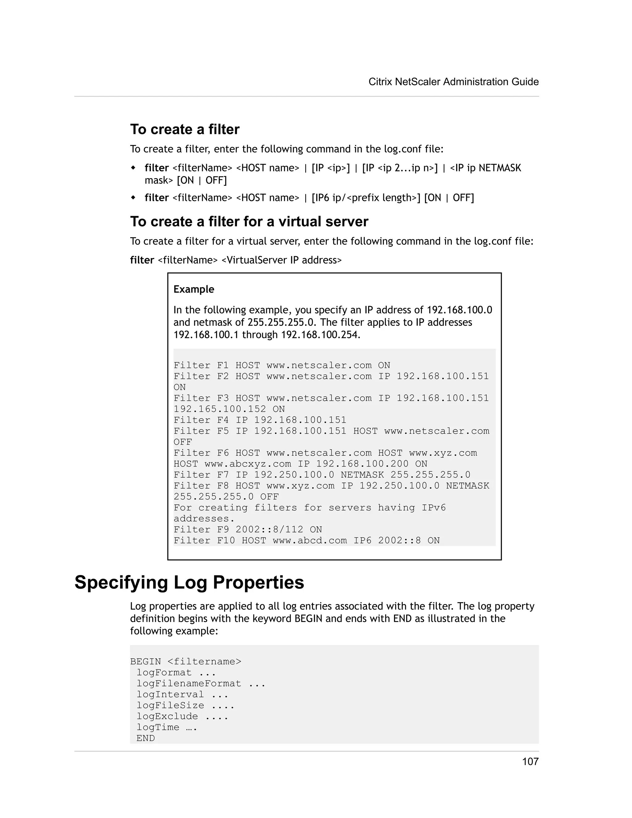 Citrix NetScaler Administration Guide 
To create a filter 
To create a filter, enter the following command in the log.conf file: 
w filter <filterName> <HOST name> | [IP <ip>] | [IP <ip 2...ip n>] | <IP ip NETMASK 
mask> [ON | OFF] 
w filter <filterName> <HOST name> | [IP6 ip/<prefix length>] [ON | OFF] 
To create a filter for a virtual server 
To create a filter for a virtual server, enter the following command in the log.conf file: 
filter <filterName> <VirtualServer IP address> 
Example 
In the following example, you specify an IP address of 192.168.100.0 
and netmask of 255.255.255.0. The filter applies to IP addresses 
192.168.100.1 through 192.168.100.254. 
Filter F1 HOST www.netscaler.com ON 
Filter F2 HOST www.netscaler.com IP 192.168.100.151 
ON 
Filter F3 HOST www.netscaler.com IP 192.168.100.151 
192.165.100.152 ON 
Filter F4 IP 192.168.100.151 
Filter F5 IP 192.168.100.151 HOST www.netscaler.com 
OFF 
Filter F6 HOST www.netscaler.com HOST www.xyz.com 
HOST www.abcxyz.com IP 192.168.100.200 ON 
Filter F7 IP 192.250.100.0 NETMASK 255.255.255.0 
Filter F8 HOST www.xyz.com IP 192.250.100.0 NETMASK 
255.255.255.0 OFF 
For creating filters for servers having IPv6 
addresses. 
Filter F9 2002::8/112 ON 
Filter F10 HOST www.abcd.com IP6 2002::8 ON 
Specifying Log Properties 
Log properties are applied to all log entries associated with the filter. The log property 
definition begins with the keyword BEGIN and ends with END as illustrated in the 
following example: 
BEGIN <filtername> 
logFormat ... 
logFilenameFormat ... 
logInterval ... 
logFileSize .... 
logExclude .... 
logTime …. 
END 
107 
 