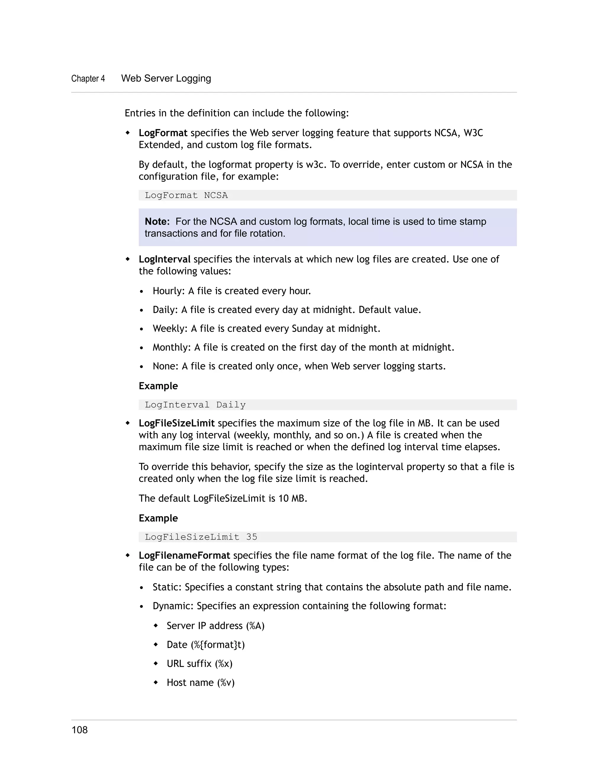 Chapter 4 Web Server Logging 
Entries in the definition can include the following: 
w LogFormat specifies the Web server logging feature that supports NCSA, W3C 
Extended, and custom log file formats. 
By default, the logformat property is w3c. To override, enter custom or NCSA in the 
configuration file, for example: 
LogFormat NCSA 
Note: For the NCSA and custom log formats, local time is used to time stamp 
transactions and for file rotation. 
w LogInterval specifies the intervals at which new log files are created. Use one of 
the following values: 
• Hourly: A file is created every hour. 
• Daily: A file is created every day at midnight. Default value. 
• Weekly: A file is created every Sunday at midnight. 
• Monthly: A file is created on the first day of the month at midnight. 
• None: A file is created only once, when Web server logging starts. 
Example 
LogInterval Daily 
w LogFileSizeLimit specifies the maximum size of the log file in MB. It can be used 
with any log interval (weekly, monthly, and so on.) A file is created when the 
maximum file size limit is reached or when the defined log interval time elapses. 
To override this behavior, specify the size as the loginterval property so that a file is 
created only when the log file size limit is reached. 
The default LogFileSizeLimit is 10 MB. 
Example 
LogFileSizeLimit 35 
w LogFilenameFormat specifies the file name format of the log file. The name of the 
file can be of the following types: 
• Static: Specifies a constant string that contains the absolute path and file name. 
• Dynamic: Specifies an expression containing the following format: 
w Server IP address (%A) 
w Date (%{format}t) 
w URL suffix (%x) 
w Host name (%v) 
108 
 