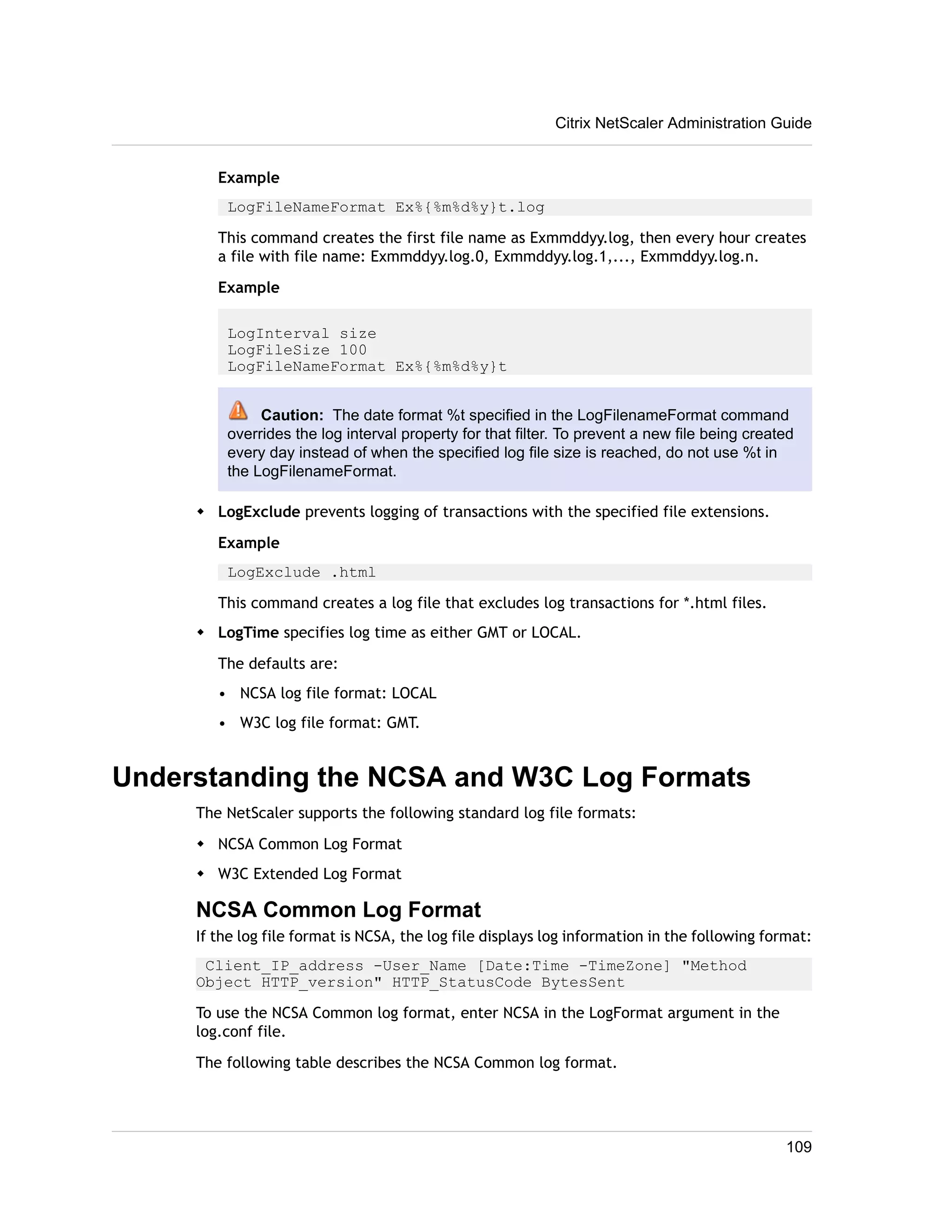 Citrix NetScaler Administration Guide 
Example 
LogFileNameFormat Ex%{%m%d%y}t.log 
This command creates the first file name as Exmmddyy.log, then every hour creates 
a file with file name: Exmmddyy.log.0, Exmmddyy.log.1,..., Exmmddyy.log.n. 
Example 
LogInterval size 
LogFileSize 100 
LogFileNameFormat Ex%{%m%d%y}t 
Caution: The date format %t specified in the LogFilenameFormat command 
overrides the log interval property for that filter. To prevent a new file being created 
every day instead of when the specified log file size is reached, do not use %t in 
the LogFilenameFormat. 
w LogExclude prevents logging of transactions with the specified file extensions. 
Example 
LogExclude .html 
This command creates a log file that excludes log transactions for *.html files. 
w LogTime specifies log time as either GMT or LOCAL. 
The defaults are: 
• NCSA log file format: LOCAL 
• W3C log file format: GMT. 
Understanding the NCSA and W3C Log Formats 
The NetScaler supports the following standard log file formats: 
w NCSA Common Log Format 
w W3C Extended Log Format 
NCSA Common Log Format 
If the log file format is NCSA, the log file displays log information in the following format: 
Client_IP_address -User_Name [Date:Time -TimeZone] "Method 
Object HTTP_version" HTTP_StatusCode BytesSent 
To use the NCSA Common log format, enter NCSA in the LogFormat argument in the 
log.conf file. 
The following table describes the NCSA Common log format. 
109 
 
