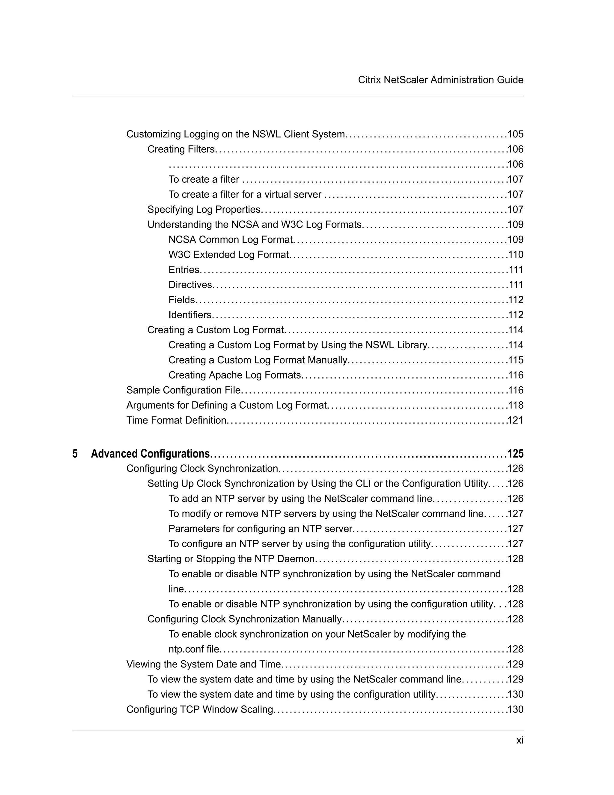 Citrix NetScaler Administration Guide 
Customizing Logging on the NSWL Client System. . . . . . . . . . . . . . . . . . . . . . . . . . . . . . . . . . . . . . . .105 
Creating Filters. . . . . . . . . . . . . . . . . . . . . . . . . . . . . . . . . . . . . . . . . . . . . . . . . . . . . . . . . . . . . . . . . . . . . . . . .106 
. . . . . . . . . . . . . . . . . . . . . . . . . . . . . . . . . . . . . . . . . . . . . . . . . . . . . . . . . . . . . . . . . . . . . . . . . . . . . . . . . . . .106 
To create a filter . . . . . . . . . . . . . . . . . . . . . . . . . . . . . . . . . . . . . . . . . . . . . . . . . . . . . . . . . . . . . . . . . .107 
To create a filter for a virtual server . . . . . . . . . . . . . . . . . . . . . . . . . . . . . . . . . . . . . . . . . . . . .107 
Specifying Log Properties. . . . . . . . . . . . . . . . . . . . . . . . . . . . . . . . . . . . . . . . . . . . . . . . . . . . . . . . . . . . .107 
Understanding the NCSA and W3C Log Formats. . . . . . . . . . . . . . . . . . . . . . . . . . . . . . . . . . . .109 
NCSA Common Log Format. . . . . . . . . . . . . . . . . . . . . . . . . . . . . . . . . . . . . . . . . . . . . . . . . . . . .109 
W3C Extended Log Format. . . . . . . . . . . . . . . . . . . . . . . . . . . . . . . . . . . . . . . . . . . . . . . . . . . . . .110 
Entries. . . . . . . . . . . . . . . . . . . . . . . . . . . . . . . . . . . . . . . . . . . . . . . . . . . . . . . . . . . . . . . . . . . . . . . . . . . . .111 
Directives. . . . . . . . . . . . . . . . . . . . . . . . . . . . . . . . . . . . . . . . . . . . . . . . . . . . . . . . . . . . . . . . . . . . . . . . . .111 
Fields. . . . . . . . . . . . . . . . . . . . . . . . . . . . . . . . . . . . . . . . . . . . . . . . . . . . . . . . . . . . . . . . . . . . . . . . . . . . . .112 
Identifiers. . . . . . . . . . . . . . . . . . . . . . . . . . . . . . . . . . . . . . . . . . . . . . . . . . . . . . . . . . . . . . . . . . . . . . . . . .112 
Creating a Custom Log Format. . . . . . . . . . . . . . . . . . . . . . . . . . . . . . . . . . . . . . . . . . . . . . . . . . . . . . . .114 
Creating a Custom Log Format by Using the NSWL Library. . . . . . . . . . . . . . . . . . . .114 
Creating a Custom Log Format Manually. . . . . . . . . . . . . . . . . . . . . . . . . . . . . . . . . . . . . . . .115 
Creating Apache Log Formats. . . . . . . . . . . . . . . . . . . . . . . . . . . . . . . . . . . . . . . . . . . . . . . . . . .116 
Sample Configuration File. . . . . . . . . . . . . . . . . . . . . . . . . . . . . . . . . . . . . . . . . . . . . . . . . . . . . . . . . . . . . . . . . .116 
Arguments for Defining a Custom Log Format. . . . . . . . . . . . . . . . . . . . . . . . . . . . . . . . . . . . . . . . . . . . .118 
Time Format Definition. . . . . . . . . . . . . . . . . . . . . . . . . . . . . . . . . . . . . . . . . . . . . . . . . . . . . . . . . . . . . . . . . . . . . .121 
5 Advanced Configurations..........................................................................125 
Configuring Clock Synchronization. . . . . . . . . . . . . . . . . . . . . . . . . . . . . . . . . . . . . . . . . . . . . . . . . . . . . . . . .126 
Setting Up Clock Synchronization by Using the CLI or the Configuration Utility. . . . .126 
To add an NTP server by using the NetScaler command line. . . . . . . . . . . . . . . . . .126 
To modify or remove NTP servers by using the NetScaler command line. . . . . .127 
Parameters for configuring an NTP server. . . . . . . . . . . . . . . . . . . . . . . . . . . . . . . . . . . . . .127 
To configure an NTP server by using the configuration utility. . . . . . . . . . . . . . . . . . .127 
Starting or Stopping the NTP Daemon. . . . . . . . . . . . . . . . . . . . . . . . . . . . . . . . . . . . . . . . . . . . . . . .128 
To enable or disable NTP synchronization by using the NetScaler command 
line. . . . . . . . . . . . . . . . . . . . . . . . . . . . . . . . . . . . . . . . . . . . . . . . . . . . . . . . . . . . . . . . . . . . . . . . . . . . . . . .128 
To enable or disable NTP synchronization by using the configuration utility. . .128 
Configuring Clock Synchronization Manually. . . . . . . . . . . . . . . . . . . . . . . . . . . . . . . . . . . . . . . . .128 
To enable clock synchronization on your NetScaler by modifying the 
ntp.conf file. . . . . . . . . . . . . . . . . . . . . . . . . . . . . . . . . . . . . . . . . . . . . . . . . . . . . . . . . . . . . . . . . . . . . . . .128 
Viewing the System Date and Time. . . . . . . . . . . . . . . . . . . . . . . . . . . . . . . . . . . . . . . . . . . . . . . . . . . . . . . .129 
To view the system date and time by using the NetScaler command line. . . . . . . . . . .129 
To view the system date and time by using the configuration utility. . . . . . . . . . . . . . . . . .130 
Configuring TCP Window Scaling. . . . . . . . . . . . . . . . . . . . . . . . . . . . . . . . . . . . . . . . . . . . . . . . . . . . . . . . . .130 
xi 
 