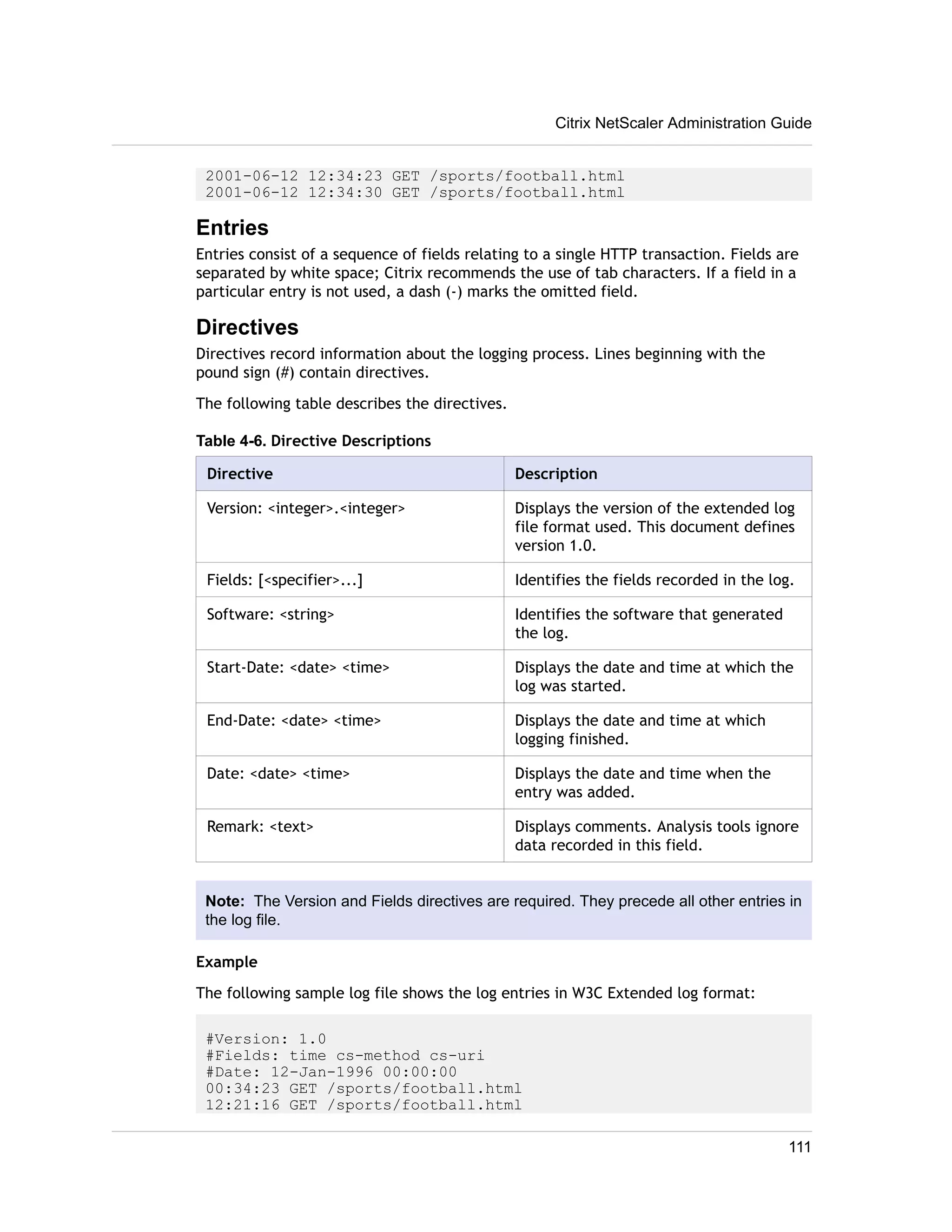 Citrix NetScaler Administration Guide 
2001-06-12 12:34:23 GET /sports/football.html 
2001-06-12 12:34:30 GET /sports/football.html 
Entries 
Entries consist of a sequence of fields relating to a single HTTP transaction. Fields are 
separated by white space; Citrix recommends the use of tab characters. If a field in a 
particular entry is not used, a dash (-) marks the omitted field. 
Directives 
Directives record information about the logging process. Lines beginning with the 
pound sign (#) contain directives. 
The following table describes the directives. 
Table 4-6. Directive Descriptions 
Directive Description 
Version: <integer>.<integer> Displays the version of the extended log 
file format used. This document defines 
version 1.0. 
Fields: [<specifier>...] Identifies the fields recorded in the log. 
Software: <string> Identifies the software that generated 
the log. 
Start-Date: <date> <time> Displays the date and time at which the 
log was started. 
End-Date: <date> <time> Displays the date and time at which 
logging finished. 
Date: <date> <time> Displays the date and time when the 
entry was added. 
Remark: <text> Displays comments. Analysis tools ignore 
data recorded in this field. 
Note: The Version and Fields directives are required. They precede all other entries in 
the log file. 
Example 
The following sample log file shows the log entries in W3C Extended log format: 
#Version: 1.0 
#Fields: time cs-method cs-uri 
#Date: 12-Jan-1996 00:00:00 
00:34:23 GET /sports/football.html 
12:21:16 GET /sports/football.html 
111 
 