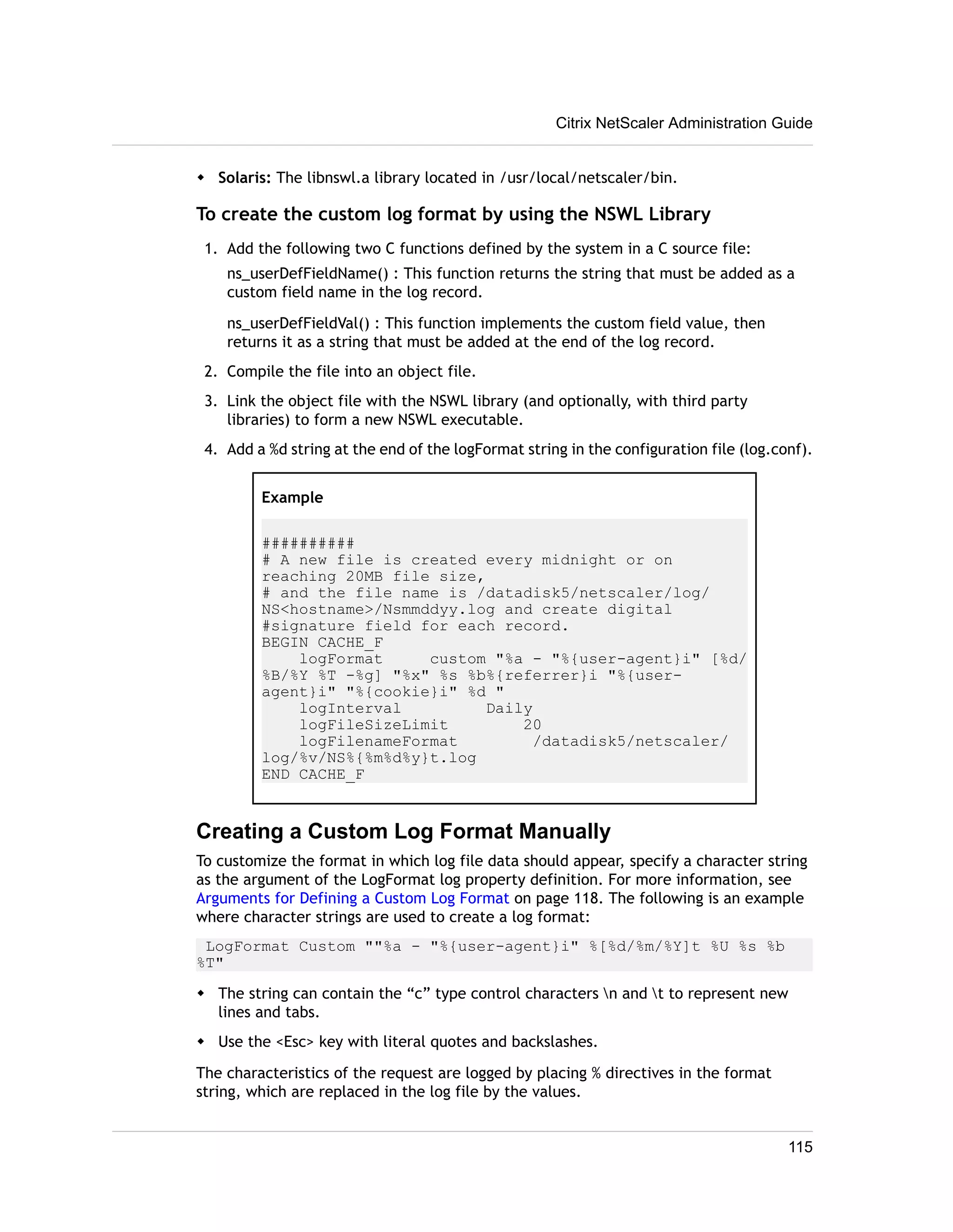 Citrix NetScaler Administration Guide 
w Solaris: The libnswl.a library located in /usr/local/netscaler/bin. 
To create the custom log format by using the NSWL Library 
1. Add the following two C functions defined by the system in a C source file: 
ns_userDefFieldName() : This function returns the string that must be added as a 
custom field name in the log record. 
ns_userDefFieldVal() : This function implements the custom field value, then 
returns it as a string that must be added at the end of the log record. 
2. Compile the file into an object file. 
3. Link the object file with the NSWL library (and optionally, with third party 
libraries) to form a new NSWL executable. 
4. Add a %d string at the end of the logFormat string in the configuration file (log.conf). 
Example 
########## 
# A new file is created every midnight or on 
reaching 20MB file size, 
# and the file name is /datadisk5/netscaler/log/ 
NS<hostname>/Nsmmddyy.log and create digital 
#signature field for each record. 
BEGIN CACHE_F 
logFormat custom "%a - "%{user-agent}i" [%d/ 
%B/%Y %T -%g] "%x" %s %b%{referrer}i "%{user-agent} 
i" "%{cookie}i" %d " 
logInterval Daily 
logFileSizeLimit 20 
logFilenameFormat /datadisk5/netscaler/ 
log/%v/NS%{%m%d%y}t.log 
END CACHE_F 
Creating a Custom Log Format Manually 
To customize the format in which log file data should appear, specify a character string 
as the argument of the LogFormat log property definition. For more information, see 
Arguments for Defining a Custom Log Format on page 118. The following is an example 
where character strings are used to create a log format: 
LogFormat Custom ""%a - "%{user-agent}i" %[%d/%m/%Y]t %U %s %b 
%T" 
w The string can contain the “c” type control characters n and t to represent new 
lines and tabs. 
w Use the <Esc> key with literal quotes and backslashes. 
The characteristics of the request are logged by placing % directives in the format 
string, which are replaced in the log file by the values. 
115 
 