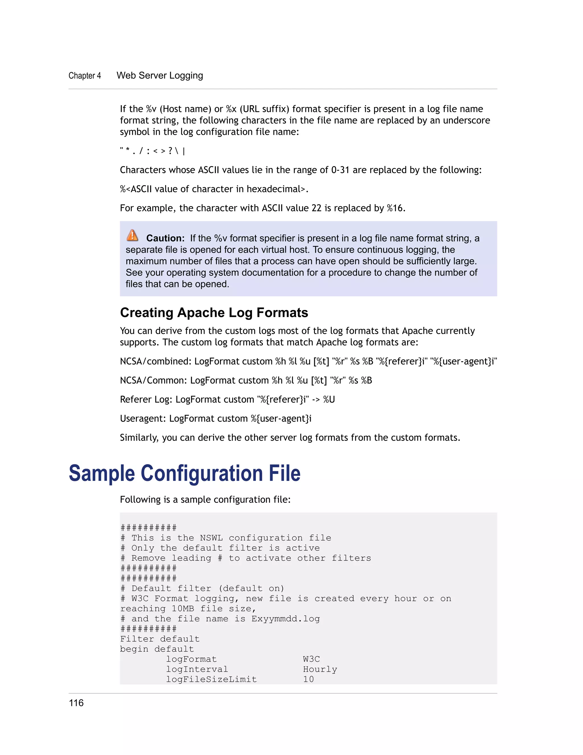 Chapter 4 Web Server Logging 
If the %v (Host name) or %x (URL suffix) format specifier is present in a log file name 
format string, the following characters in the file name are replaced by an underscore 
symbol in the log configuration file name: 
" * . / : < > ?  | 
Characters whose ASCII values lie in the range of 0-31 are replaced by the following: 
%<ASCII value of character in hexadecimal>. 
For example, the character with ASCII value 22 is replaced by %16. 
Caution: If the %v format specifier is present in a log file name format string, a 
separate file is opened for each virtual host. To ensure continuous logging, the 
maximum number of files that a process can have open should be sufficiently large. 
See your operating system documentation for a procedure to change the number of 
files that can be opened. 
Creating Apache Log Formats 
You can derive from the custom logs most of the log formats that Apache currently 
supports. The custom log formats that match Apache log formats are: 
NCSA/combined: LogFormat custom %h %l %u [%t] "%r" %s %B "%{referer}i" "%{user-agent}i" 
NCSA/Common: LogFormat custom %h %l %u [%t] "%r" %s %B 
Referer Log: LogFormat custom "%{referer}i" -> %U 
Useragent: LogFormat custom %{user-agent}i 
Similarly, you can derive the other server log formats from the custom formats. 
Sample Configuration File 
Following is a sample configuration file: 
########## 
# This is the NSWL configuration file 
# Only the default filter is active 
# Remove leading # to activate other filters 
########## 
########## 
# Default filter (default on) 
# W3C Format logging, new file is created every hour or on 
reaching 10MB file size, 
# and the file name is Exyymmdd.log 
########## 
Filter default 
begin default 
logFormat W3C 
logInterval Hourly 
logFileSizeLimit 10 
116 
 