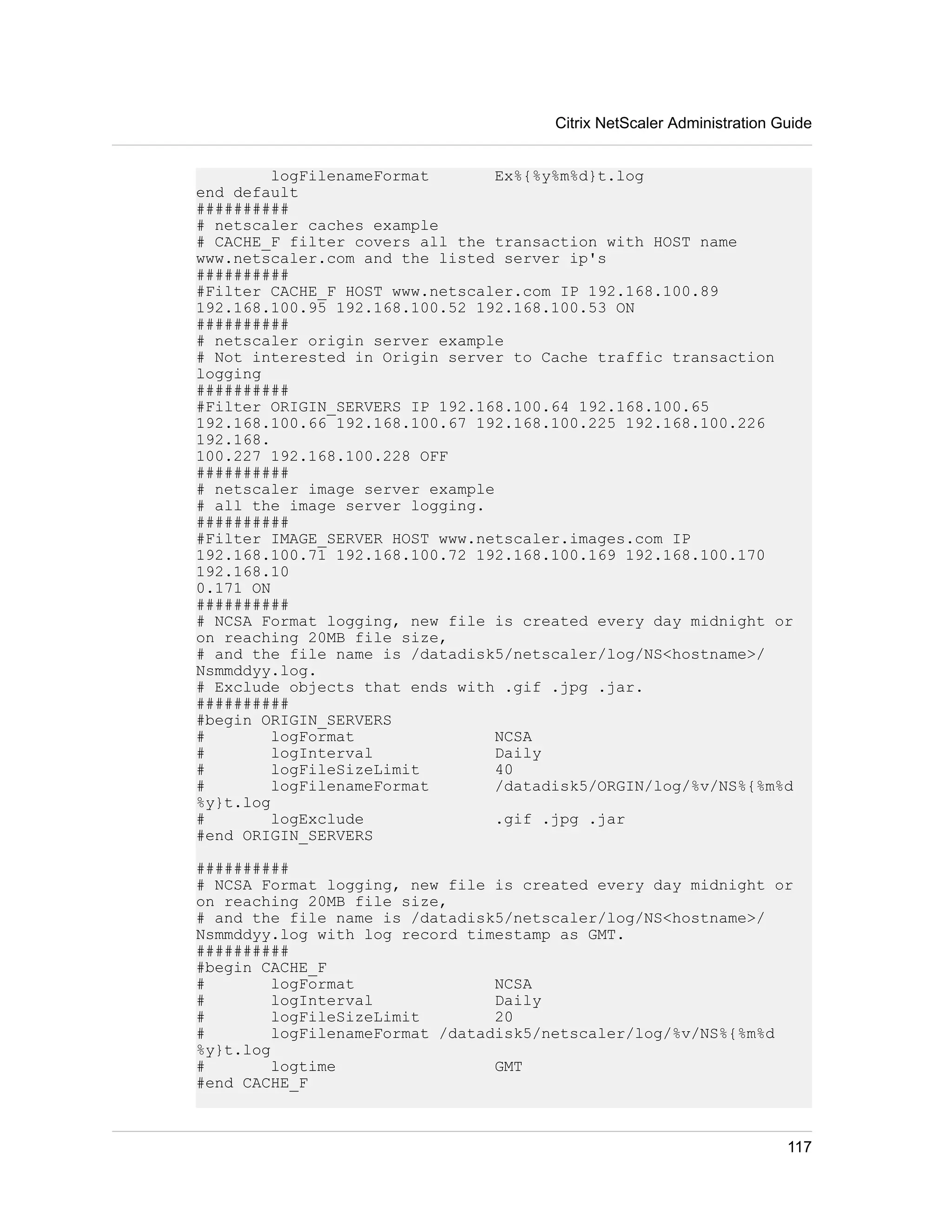 Citrix NetScaler Administration Guide 
logFilenameFormat Ex%{%y%m%d}t.log 
end default 
########## 
# netscaler caches example 
# CACHE_F filter covers all the transaction with HOST name 
www.netscaler.com and the listed server ip's 
########## 
#Filter CACHE_F HOST www.netscaler.com IP 192.168.100.89 
192.168.100.95 192.168.100.52 192.168.100.53 ON 
########## 
# netscaler origin server example 
# Not interested in Origin server to Cache traffic transaction 
logging 
########## 
#Filter ORIGIN_SERVERS IP 192.168.100.64 192.168.100.65 
192.168.100.66 192.168.100.67 192.168.100.225 192.168.100.226 
192.168. 
100.227 192.168.100.228 OFF 
########## 
# netscaler image server example 
# all the image server logging. 
########## 
#Filter IMAGE_SERVER HOST www.netscaler.images.com IP 
192.168.100.71 192.168.100.72 192.168.100.169 192.168.100.170 
192.168.10 
0.171 ON 
########## 
# NCSA Format logging, new file is created every day midnight or 
on reaching 20MB file size, 
# and the file name is /datadisk5/netscaler/log/NS<hostname>/ 
Nsmmddyy.log. 
# Exclude objects that ends with .gif .jpg .jar. 
########## 
#begin ORIGIN_SERVERS 
# logFormat NCSA 
# logInterval Daily 
# logFileSizeLimit 40 
# logFilenameFormat /datadisk5/ORGIN/log/%v/NS%{%m%d 
%y}t.log 
# logExclude .gif .jpg .jar 
#end ORIGIN_SERVERS 
########## 
# NCSA Format logging, new file is created every day midnight or 
on reaching 20MB file size, 
# and the file name is /datadisk5/netscaler/log/NS<hostname>/ 
Nsmmddyy.log with log record timestamp as GMT. 
########## 
#begin CACHE_F 
# logFormat NCSA 
# logInterval Daily 
# logFileSizeLimit 20 
# logFilenameFormat /datadisk5/netscaler/log/%v/NS%{%m%d 
%y}t.log 
# logtime GMT 
#end CACHE_F 
117 
 