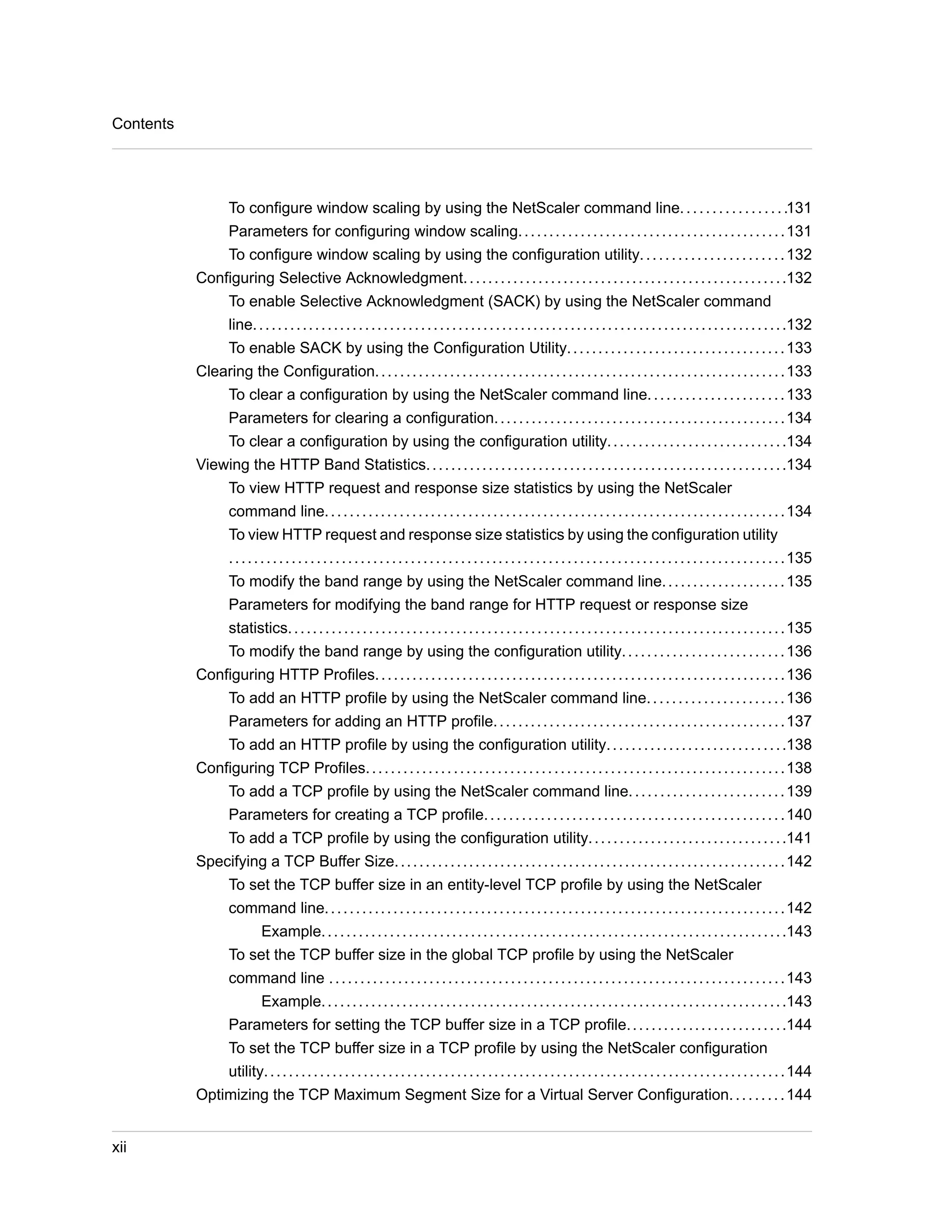 To configure window scaling by using the NetScaler command line. . . . . . . . . . . . . . . . .131 
Parameters for configuring window scaling. . . . . . . . . . . . . . . . . . . . . . . . . . . . . . . . . . . . . . . . . . .131 
To configure window scaling by using the configuration utility. . . . . . . . . . . . . . . . . . . . . . .132 
Configuring Selective Acknowledgment. . . . . . . . . . . . . . . . . . . . . . . . . . . . . . . . . . . . . . . . . . . . . . . . . . . .132 
To enable Selective Acknowledgment (SACK) by using the NetScaler command 
line. . . . . . . . . . . . . . . . . . . . . . . . . . . . . . . . . . . . . . . . . . . . . . . . . . . . . . . . . . . . . . . . . . . . . . . . . . . . . . . . . . . . . .132 
To enable SACK by using the Configuration Utility. . . . . . . . . . . . . . . . . . . . . . . . . . . . . . . . . . .133 
Clearing the Configuration. . . . . . . . . . . . . . . . . . . . . . . . . . . . . . . . . . . . . . . . . . . . . . . . . . . . . . . . . . . . . . . . . .133 
To clear a configuration by using the NetScaler command line. . . . . . . . . . . . . . . . . . . . . .133 
Parameters for clearing a configuration. . . . . . . . . . . . . . . . . . . . . . . . . . . . . . . . . . . . . . . . . . . . . . .134 
To clear a configuration by using the configuration utility. . . . . . . . . . . . . . . . . . . . . . . . . . . . .134 
Viewing the HTTP Band Statistics. . . . . . . . . . . . . . . . . . . . . . . . . . . . . . . . . . . . . . . . . . . . . . . . . . . . . . . . . .134 
To view HTTP request and response size statistics by using the NetScaler 
command line. . . . . . . . . . . . . . . . . . . . . . . . . . . . . . . . . . . . . . . . . . . . . . . . . . . . . . . . . . . . . . . . . . . . . . . . . .134 
To view HTTP request and response size statistics by using the configuration utility 
. . . . . . . . . . . . . . . . . . . . . . . . . . . . . . . . . . . . . . . . . . . . . . . . . . . . . . . . . . . . . . . . . . . . . . . . . . . . . . . . . . . . . . . . .135 
To modify the band range by using the NetScaler command line. . . . . . . . . . . . . . . . . . . .135 
Parameters for modifying the band range for HTTP request or response size 
statistics. . . . . . . . . . . . . . . . . . . . . . . . . . . . . . . . . . . . . . . . . . . . . . . . . . . . . . . . . . . . . . . . . . . . . . . . . . . . . . . .135 
To modify the band range by using the configuration utility. . . . . . . . . . . . . . . . . . . . . . . . . .136 
Configuring HTTP Profiles. . . . . . . . . . . . . . . . . . . . . . . . . . . . . . . . . . . . . . . . . . . . . . . . . . . . . . . . . . . . . . . . . .136 
To add an HTTP profile by using the NetScaler command line. . . . . . . . . . . . . . . . . . . . . .136 
Parameters for adding an HTTP profile. . . . . . . . . . . . . . . . . . . . . . . . . . . . . . . . . . . . . . . . . . . . . . .137 
To add an HTTP profile by using the configuration utility. . . . . . . . . . . . . . . . . . . . . . . . . . . . .138 
Configuring TCP Profiles. . . . . . . . . . . . . . . . . . . . . . . . . . . . . . . . . . . . . . . . . . . . . . . . . . . . . . . . . . . . . . . . . . .138 
To add a TCP profile by using the NetScaler command line. . . . . . . . . . . . . . . . . . . . . . . . .139 
Parameters for creating a TCP profile. . . . . . . . . . . . . . . . . . . . . . . . . . . . . . . . . . . . . . . . . . . . . . . .140 
To add a TCP profile by using the configuration utility. . . . . . . . . . . . . . . . . . . . . . . . . . . . . . . .141 
Specifying a TCP Buffer Size. . . . . . . . . . . . . . . . . . . . . . . . . . . . . . . . . . . . . . . . . . . . . . . . . . . . . . . . . . . . . . .142 
To set the TCP buffer size in an entity-level TCP profile by using the NetScaler 
command line. . . . . . . . . . . . . . . . . . . . . . . . . . . . . . . . . . . . . . . . . . . . . . . . . . . . . . . . . . . . . . . . . . . . . . . . . .142 
Example. . . . . . . . . . . . . . . . . . . . . . . . . . . . . . . . . . . . . . . . . . . . . . . . . . . . . . . . . . . . . . . . . . . . . . . . . . .143 
To set the TCP buffer size in the global TCP profile by using the NetScaler 
command line . . . . . . . . . . . . . . . . . . . . . . . . . . . . . . . . . . . . . . . . . . . . . . . . . . . . . . . . . . . . . . . . . . . . . . . . .143 
Example. . . . . . . . . . . . . . . . . . . . . . . . . . . . . . . . . . . . . . . . . . . . . . . . . . . . . . . . . . . . . . . . . . . . . . . . . . .143 
Parameters for setting the TCP buffer size in a TCP profile. . . . . . . . . . . . . . . . . . . . . . . . . .144 
To set the TCP buffer size in a TCP profile by using the NetScaler configuration 
utility. . . . . . . . . . . . . . . . . . . . . . . . . . . . . . . . . . . . . . . . . . . . . . . . . . . . . . . . . . . . . . . . . . . . . . . . . . . . . . . . . . . .144 
Optimizing the TCP Maximum Segment Size for a Virtual Server Configuration. . . . . . . . .144 
Contents 
xii 
 