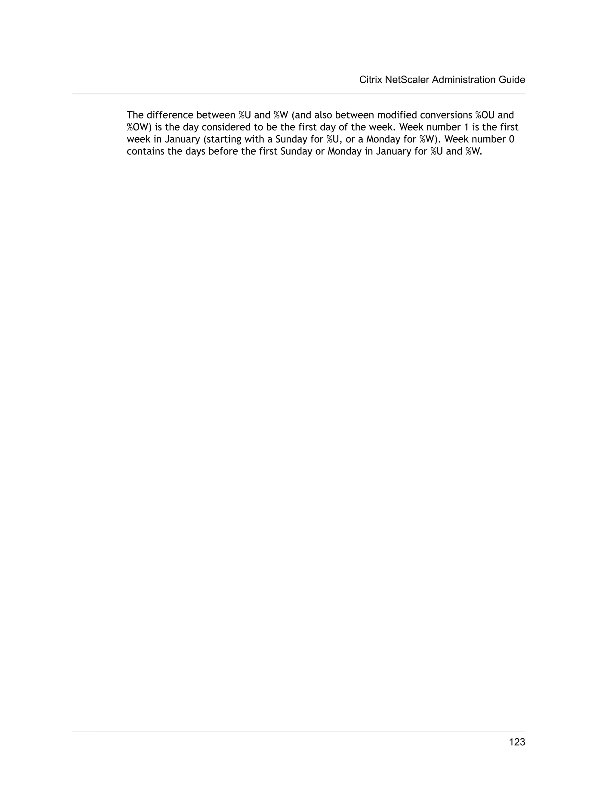 Citrix NetScaler Administration Guide 
The difference between %U and %W (and also between modified conversions %OU and 
%OW) is the day considered to be the first day of the week. Week number 1 is the first 
week in January (starting with a Sunday for %U, or a Monday for %W). Week number 0 
contains the days before the first Sunday or Monday in January for %U and %W. 
123 
 