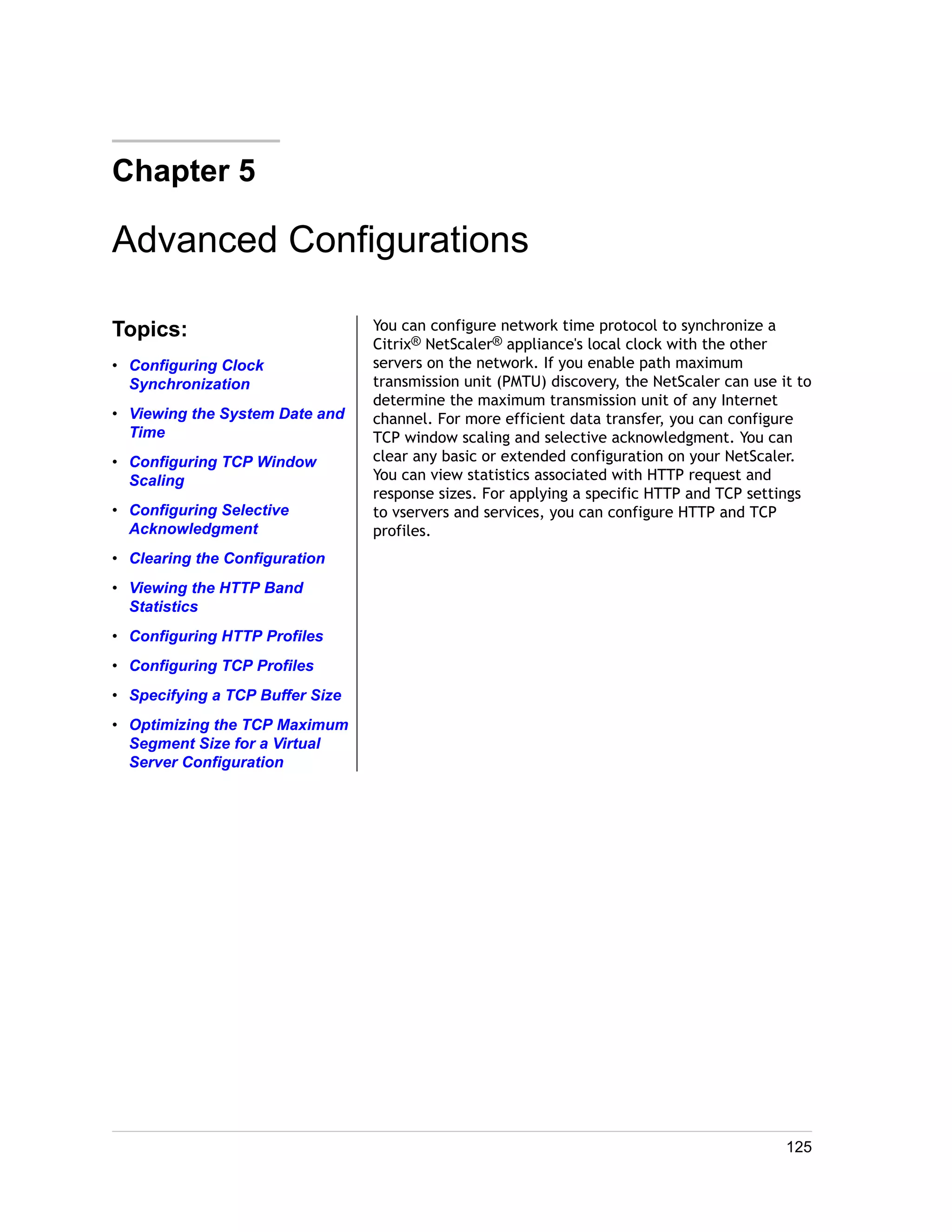 Chapter 5 
Advanced Configurations 
Topics: 
• Configuring Clock 
Synchronization 
• Viewing the System Date and 
Time 
• Configuring TCP Window 
Scaling 
• Configuring Selective 
Acknowledgment 
• Clearing the Configuration 
• Viewing the HTTP Band 
Statistics 
• Configuring HTTP Profiles 
• Configuring TCP Profiles 
• Specifying a TCP Buffer Size 
• Optimizing the TCP Maximum 
Segment Size for a Virtual 
Server Configuration 
You can configure network time protocol to synchronize a 
Citrix® NetScaler® appliance's local clock with the other 
servers on the network. If you enable path maximum 
transmission unit (PMTU) discovery, the NetScaler can use it to 
determine the maximum transmission unit of any Internet 
channel. For more efficient data transfer, you can configure 
TCP window scaling and selective acknowledgment. You can 
clear any basic or extended configuration on your NetScaler. 
You can view statistics associated with HTTP request and 
response sizes. For applying a specific HTTP and TCP settings 
to vservers and services, you can configure HTTP and TCP 
profiles. 
125 
 