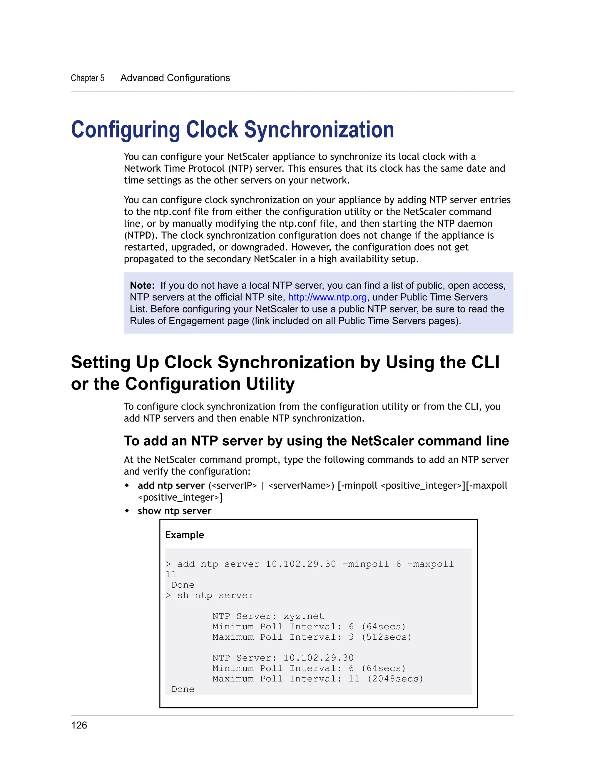 Chapter 5 Advanced Configurations 
Configuring Clock Synchronization 
You can configure your NetScaler appliance to synchronize its local clock with a 
Network Time Protocol (NTP) server. This ensures that its clock has the same date and 
time settings as the other servers on your network. 
You can configure clock synchronization on your appliance by adding NTP server entries 
to the ntp.conf file from either the configuration utility or the NetScaler command 
line, or by manually modifying the ntp.conf file, and then starting the NTP daemon 
(NTPD). The clock synchronization configuration does not change if the appliance is 
restarted, upgraded, or downgraded. However, the configuration does not get 
propagated to the secondary NetScaler in a high availability setup. 
Note: If you do not have a local NTP server, you can find a list of public, open access, 
NTP servers at the official NTP site, http://www.ntp.org, under Public Time Servers 
List. Before configuring your NetScaler to use a public NTP server, be sure to read the 
Rules of Engagement page (link included on all Public Time Servers pages). 
Setting Up Clock Synchronization by Using the CLI 
or the Configuration Utility 
To configure clock synchronization from the configuration utility or from the CLI, you 
add NTP servers and then enable NTP synchronization. 
To add an NTP server by using the NetScaler command line 
At the NetScaler command prompt, type the following commands to add an NTP server 
and verify the configuration: 
w add ntp server (<serverIP> | <serverName>) [-minpoll <positive_integer>][-maxpoll 
<positive_integer>] 
w show ntp server 
Example 
> add ntp server 10.102.29.30 -minpoll 6 -maxpoll 
11 
Done 
> sh ntp server 
NTP Server: xyz.net 
Minimum Poll Interval: 6 (64secs) 
Maximum Poll Interval: 9 (512secs) 
NTP Server: 10.102.29.30 
Minimum Poll Interval: 6 (64secs) 
Maximum Poll Interval: 11 (2048secs) 
Done 
126 
 