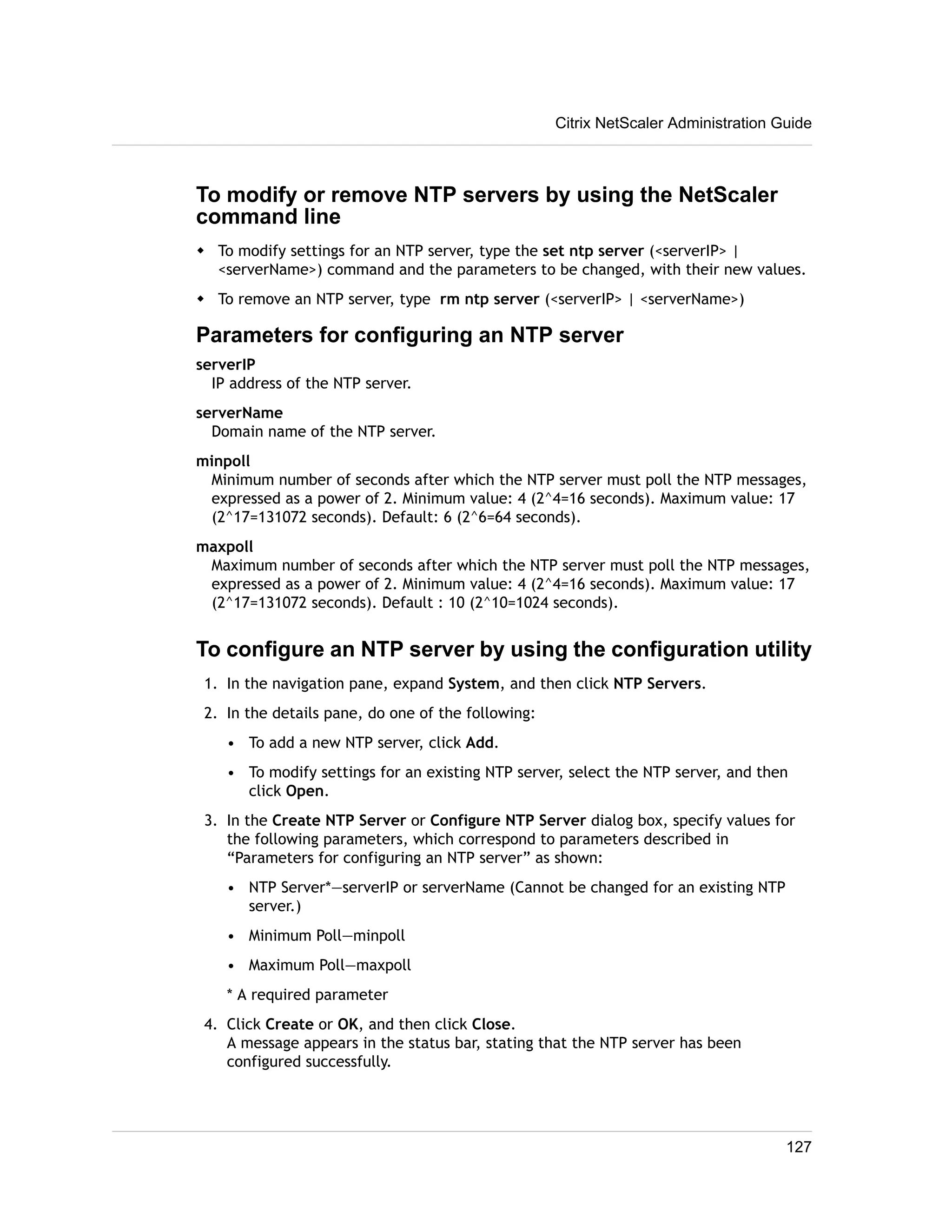 Citrix NetScaler Administration Guide 
To modify or remove NTP servers by using the NetScaler 
command line 
w To modify settings for an NTP server, type the set ntp server (<serverIP> | 
<serverName>) command and the parameters to be changed, with their new values. 
w To remove an NTP server, type rm ntp server (<serverIP> | <serverName>) 
Parameters for configuring an NTP server 
serverIP 
IP address of the NTP server. 
serverName 
Domain name of the NTP server. 
minpoll 
Minimum number of seconds after which the NTP server must poll the NTP messages, 
expressed as a power of 2. Minimum value: 4 (2^4=16 seconds). Maximum value: 17 
(2^17=131072 seconds). Default: 6 (2^6=64 seconds). 
maxpoll 
Maximum number of seconds after which the NTP server must poll the NTP messages, 
expressed as a power of 2. Minimum value: 4 (2^4=16 seconds). Maximum value: 17 
(2^17=131072 seconds). Default : 10 (2^10=1024 seconds). 
To configure an NTP server by using the configuration utility 
1. In the navigation pane, expand System, and then click NTP Servers. 
2. In the details pane, do one of the following: 
• To add a new NTP server, click Add. 
• To modify settings for an existing NTP server, select the NTP server, and then 
click Open. 
3. In the Create NTP Server or Configure NTP Server dialog box, specify values for 
the following parameters, which correspond to parameters described in 
“Parameters for configuring an NTP server” as shown: 
• NTP Server*—serverIP or serverName (Cannot be changed for an existing NTP 
server.) 
• Minimum Poll—minpoll 
• Maximum Poll—maxpoll 
* A required parameter 
4. Click Create or OK, and then click Close. 
A message appears in the status bar, stating that the NTP server has been 
configured successfully. 
127 
 