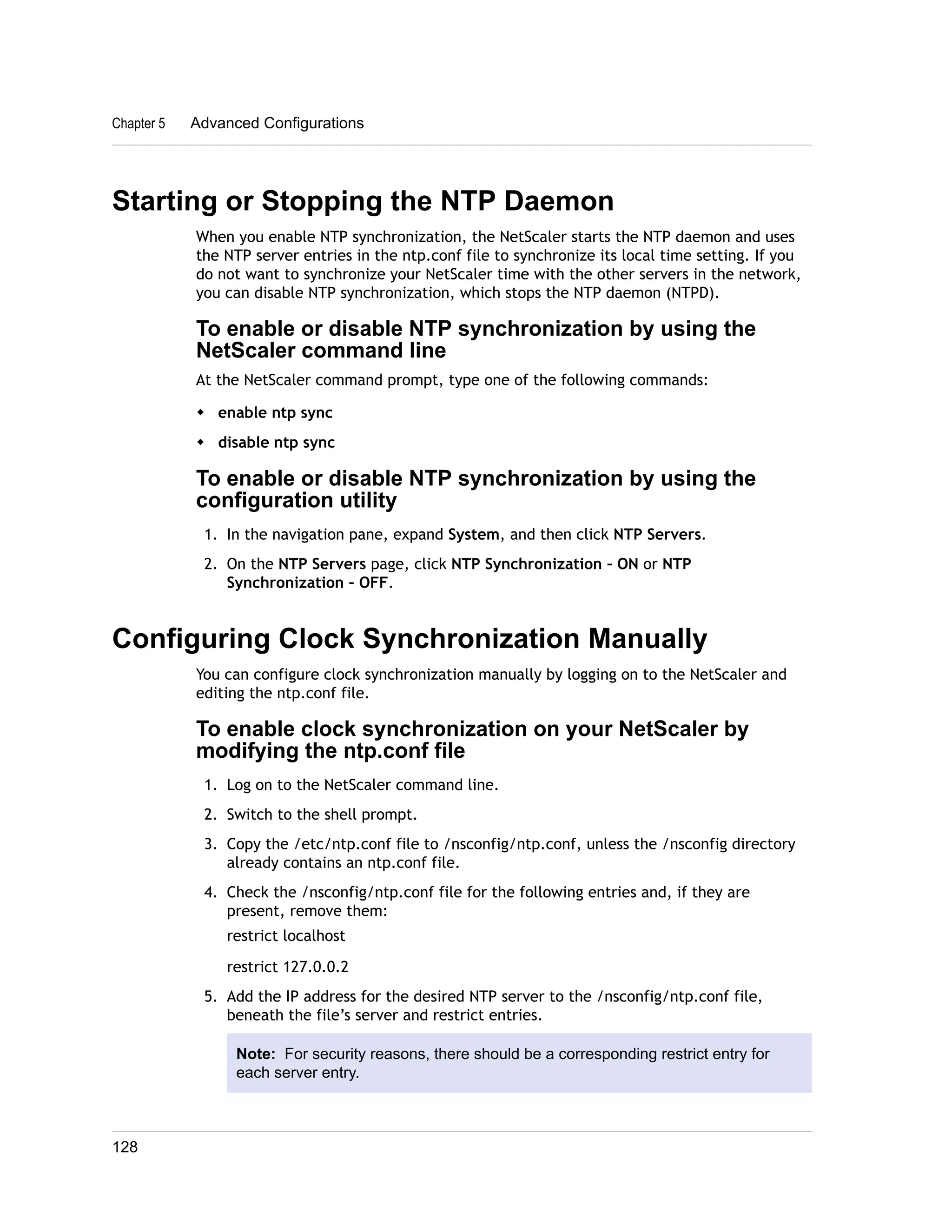 Chapter 5 Advanced Configurations 
Starting or Stopping the NTP Daemon 
When you enable NTP synchronization, the NetScaler starts the NTP daemon and uses 
the NTP server entries in the ntp.conf file to synchronize its local time setting. If you 
do not want to synchronize your NetScaler time with the other servers in the network, 
you can disable NTP synchronization, which stops the NTP daemon (NTPD). 
To enable or disable NTP synchronization by using the 
NetScaler command line 
At the NetScaler command prompt, type one of the following commands: 
w enable ntp sync 
w disable ntp sync 
To enable or disable NTP synchronization by using the 
configuration utility 
1. In the navigation pane, expand System, and then click NTP Servers. 
2. On the NTP Servers page, click NTP Synchronization – ON or NTP 
Synchronization – OFF. 
Configuring Clock Synchronization Manually 
You can configure clock synchronization manually by logging on to the NetScaler and 
editing the ntp.conf file. 
To enable clock synchronization on your NetScaler by 
modifying the ntp.conf file 
1. Log on to the NetScaler command line. 
2. Switch to the shell prompt. 
3. Copy the /etc/ntp.conf file to /nsconfig/ntp.conf, unless the /nsconfig directory 
already contains an ntp.conf file. 
4. Check the /nsconfig/ntp.conf file for the following entries and, if they are 
present, remove them: 
restrict localhost 
restrict 127.0.0.2 
5. Add the IP address for the desired NTP server to the /nsconfig/ntp.conf file, 
beneath the file’s server and restrict entries. 
Note: For security reasons, there should be a corresponding restrict entry for 
each server entry. 
128 
 