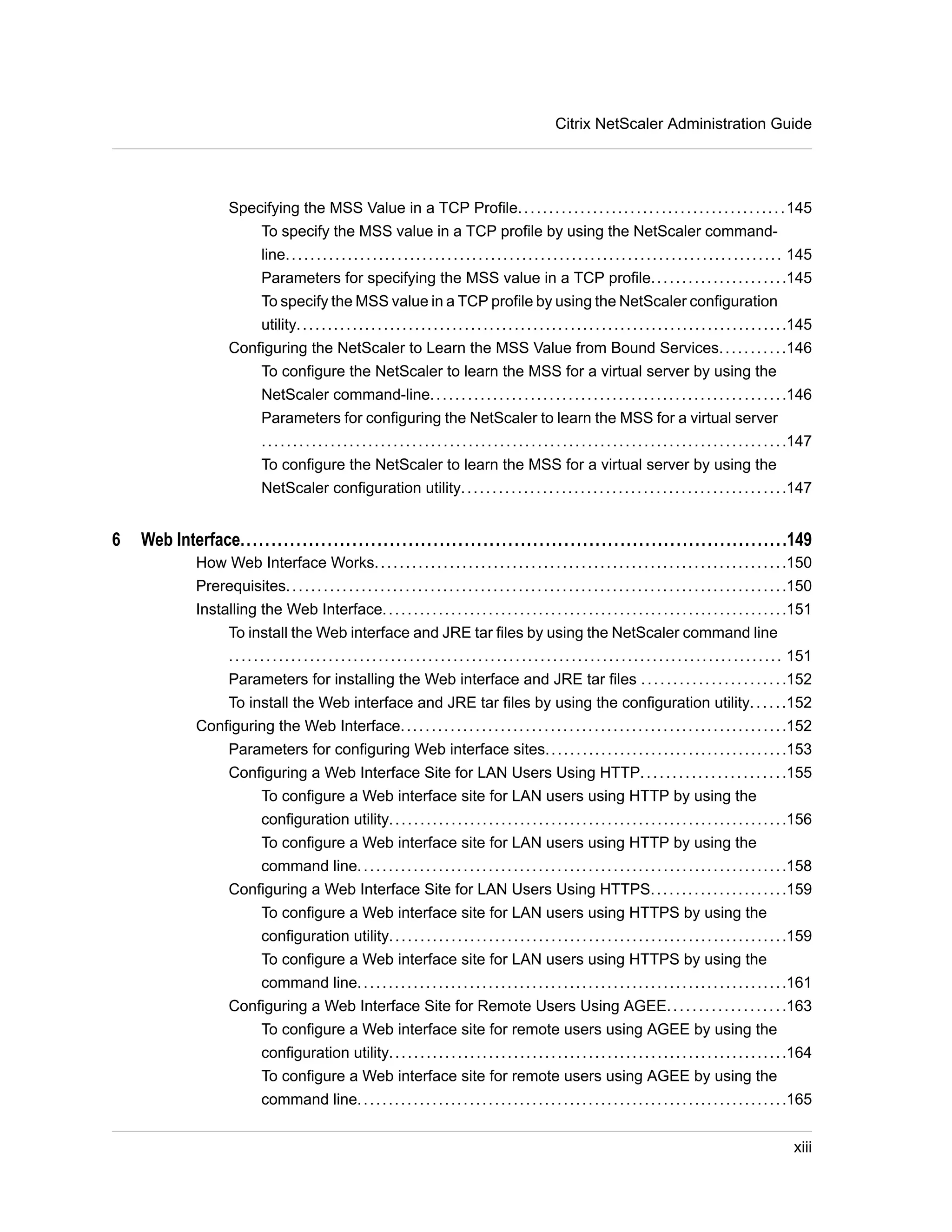 Citrix NetScaler Administration Guide 
Specifying the MSS Value in a TCP Profile. . . . . . . . . . . . . . . . . . . . . . . . . . . . . . . . . . . . . . . . . . .145 
To specify the MSS value in a TCP profile by using the NetScaler command-line. 
. . . . . . . . . . . . . . . . . . . . . . . . . . . . . . . . . . . . . . . . . . . . . . . . . . . . . . . . . . . . . . . . . . . . . . . . . . . . . . . 145 
Parameters for specifying the MSS value in a TCP profile. . . . . . . . . . . . . . . . . . . . . .145 
To specify the MSS value in a TCP profile by using the NetScaler configuration 
utility. . . . . . . . . . . . . . . . . . . . . . . . . . . . . . . . . . . . . . . . . . . . . . . . . . . . . . . . . . . . . . . . . . . . . . . . . . . . . . .145 
Configuring the NetScaler to Learn the MSS Value from Bound Services. . . . . . . . . . .146 
To configure the NetScaler to learn the MSS for a virtual server by using the 
NetScaler command-line. . . . . . . . . . . . . . . . . . . . . . . . . . . . . . . . . . . . . . . . . . . . . . . . . . . . . . . . .146 
Parameters for configuring the NetScaler to learn the MSS for a virtual server 
. . . . . . . . . . . . . . . . . . . . . . . . . . . . . . . . . . . . . . . . . . . . . . . . . . . . . . . . . . . . . . . . . . . . . . . . . . . . . . . . . . . .147 
To configure the NetScaler to learn the MSS for a virtual server by using the 
NetScaler configuration utility. . . . . . . . . . . . . . . . . . . . . . . . . . . . . . . . . . . . . . . . . . . . . . . . . . . .147 
6 Web Interface........................................................................................149 
How Web Interface Works. . . . . . . . . . . . . . . . . . . . . . . . . . . . . . . . . . . . . . . . . . . . . . . . . . . . . . . . . . . . . . . . . .150 
Prerequisites. . . . . . . . . . . . . . . . . . . . . . . . . . . . . . . . . . . . . . . . . . . . . . . . . . . . . . . . . . . . . . . . . . . . . . . . . . . . . . . .150 
Installing the Web Interface. . . . . . . . . . . . . . . . . . . . . . . . . . . . . . . . . . . . . . . . . . . . . . . . . . . . . . . . . . . . . . . . .151 
To install the Web interface and JRE tar files by using the NetScaler command line 
. . . . . . . . . . . . . . . . . . . . . . . . . . . . . . . . . . . . . . . . . . . . . . . . . . . . . . . . . . . . . . . . . . . . . . . . . . . . . . . . . . . . . . . . . 151 
Parameters for installing the Web interface and JRE tar files . . . . . . . . . . . . . . . . . . . . . . .152 
To install the Web interface and JRE tar files by using the configuration utility. . . . . .152 
Configuring the Web Interface. . . . . . . . . . . . . . . . . . . . . . . . . . . . . . . . . . . . . . . . . . . . . . . . . . . . . . . . . . . . . .152 
Parameters for configuring Web interface sites. . . . . . . . . . . . . . . . . . . . . . . . . . . . . . . . . . . . . . .153 
Configuring a Web Interface Site for LAN Users Using HTTP. . . . . . . . . . . . . . . . . . . . . . .155 
To configure a Web interface site for LAN users using HTTP by using the 
configuration utility. . . . . . . . . . . . . . . . . . . . . . . . . . . . . . . . . . . . . . . . . . . . . . . . . . . . . . . . . . . . . . . .156 
To configure a Web interface site for LAN users using HTTP by using the 
command line. . . . . . . . . . . . . . . . . . . . . . . . . . . . . . . . . . . . . . . . . . . . . . . . . . . . . . . . . . . . . . . . . . . . .158 
Configuring a Web Interface Site for LAN Users Using HTTPS. . . . . . . . . . . . . . . . . . . . . .159 
To configure a Web interface site for LAN users using HTTPS by using the 
configuration utility. . . . . . . . . . . . . . . . . . . . . . . . . . . . . . . . . . . . . . . . . . . . . . . . . . . . . . . . . . . . . . . .159 
To configure a Web interface site for LAN users using HTTPS by using the 
command line. . . . . . . . . . . . . . . . . . . . . . . . . . . . . . . . . . . . . . . . . . . . . . . . . . . . . . . . . . . . . . . . . . . . .161 
Configuring a Web Interface Site for Remote Users Using AGEE. . . . . . . . . . . . . . . . . . .163 
To configure a Web interface site for remote users using AGEE by using the 
configuration utility. . . . . . . . . . . . . . . . . . . . . . . . . . . . . . . . . . . . . . . . . . . . . . . . . . . . . . . . . . . . . . . .164 
To configure a Web interface site for remote users using AGEE by using the 
command line. . . . . . . . . . . . . . . . . . . . . . . . . . . . . . . . . . . . . . . . . . . . . . . . . . . . . . . . . . . . . . . . . . . . .165 
xiii 
 