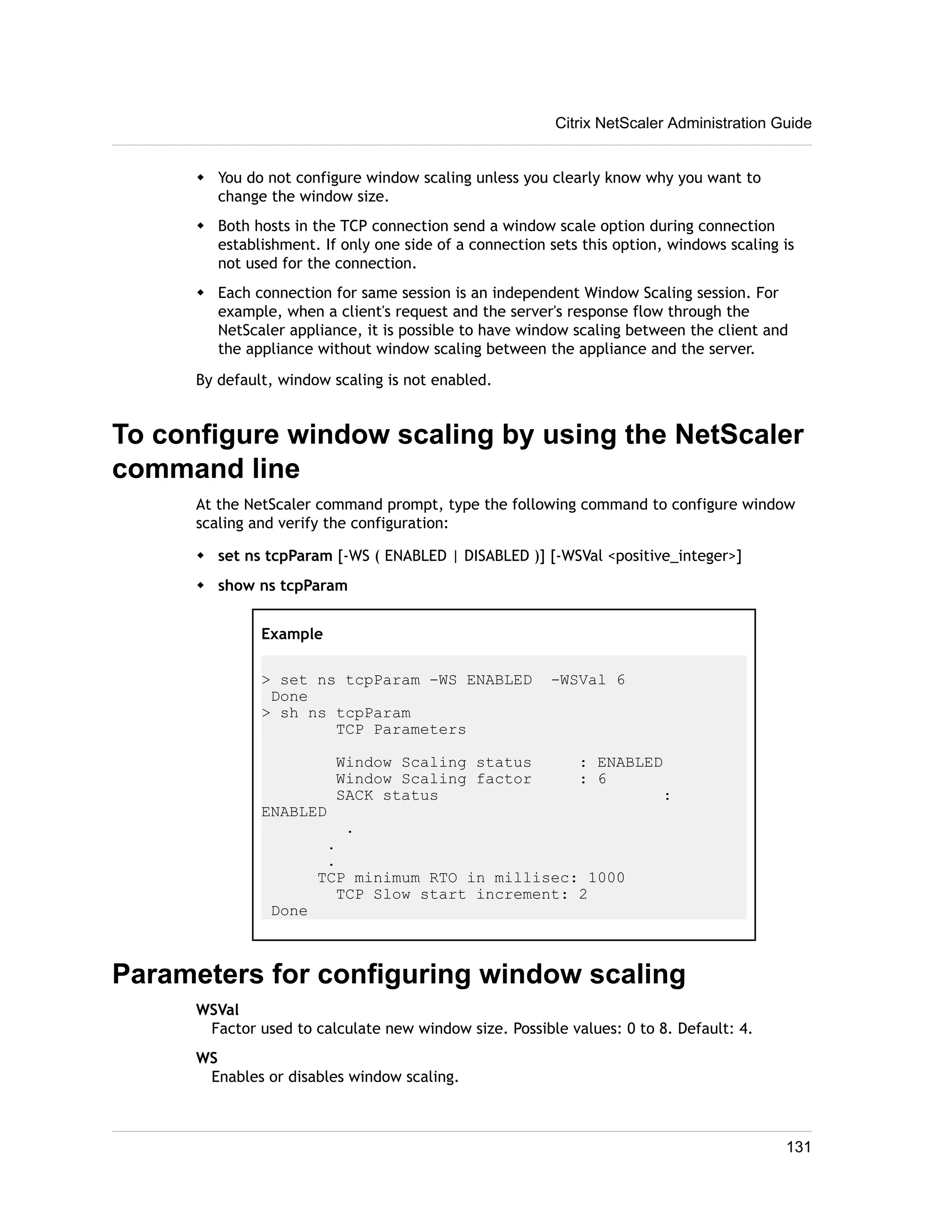 Citrix NetScaler Administration Guide 
w You do not configure window scaling unless you clearly know why you want to 
change the window size. 
w Both hosts in the TCP connection send a window scale option during connection 
establishment. If only one side of a connection sets this option, windows scaling is 
not used for the connection. 
w Each connection for same session is an independent Window Scaling session. For 
example, when a client's request and the server's response flow through the 
NetScaler appliance, it is possible to have window scaling between the client and 
the appliance without window scaling between the appliance and the server. 
By default, window scaling is not enabled. 
To configure window scaling by using the NetScaler 
command line 
At the NetScaler command prompt, type the following command to configure window 
scaling and verify the configuration: 
w set ns tcpParam [-WS ( ENABLED | DISABLED )] [-WSVal <positive_integer>] 
w show ns tcpParam 
Example 
> set ns tcpParam -WS ENABLED -WSVal 6 
Done 
> sh ns tcpParam 
TCP Parameters 
Window Scaling status : ENABLED 
Window Scaling factor : 6 
SACK status : 
ENABLED 
. 
. 
. 
TCP minimum RTO in millisec: 1000 
TCP Slow start increment: 2 
Done 
Parameters for configuring window scaling 
WSVal 
Factor used to calculate new window size. Possible values: 0 to 8. Default: 4. 
WS 
Enables or disables window scaling. 
131 
 