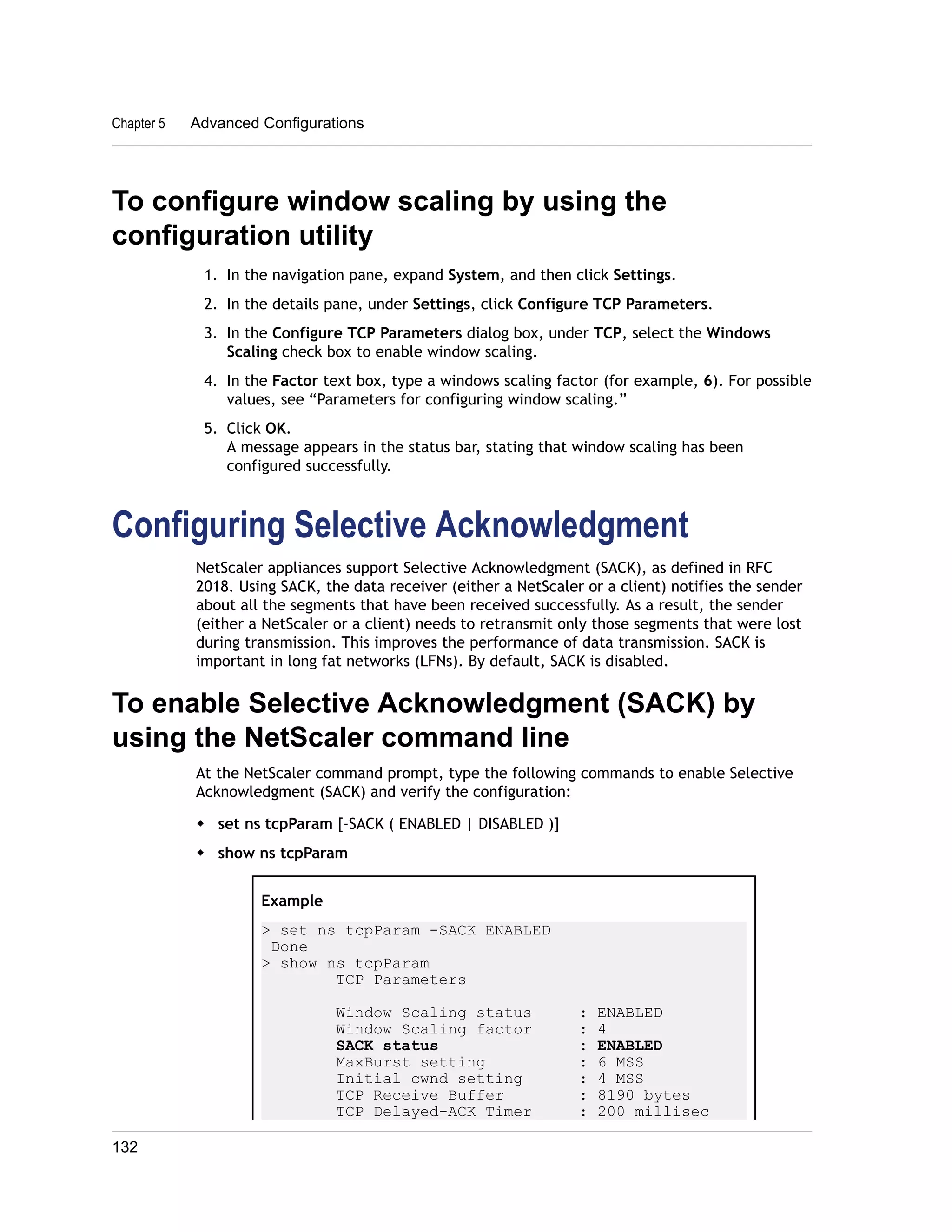 Chapter 5 Advanced Configurations 
To configure window scaling by using the 
configuration utility 
1. In the navigation pane, expand System, and then click Settings. 
2. In the details pane, under Settings, click Configure TCP Parameters. 
3. In the Configure TCP Parameters dialog box, under TCP, select the Windows 
Scaling check box to enable window scaling. 
4. In the Factor text box, type a windows scaling factor (for example, 6). For possible 
values, see “Parameters for configuring window scaling.” 
5. Click OK. 
A message appears in the status bar, stating that window scaling has been 
configured successfully. 
Configuring Selective Acknowledgment 
NetScaler appliances support Selective Acknowledgment (SACK), as defined in RFC 
2018. Using SACK, the data receiver (either a NetScaler or a client) notifies the sender 
about all the segments that have been received successfully. As a result, the sender 
(either a NetScaler or a client) needs to retransmit only those segments that were lost 
during transmission. This improves the performance of data transmission. SACK is 
important in long fat networks (LFNs). By default, SACK is disabled. 
To enable Selective Acknowledgment (SACK) by 
using the NetScaler command line 
At the NetScaler command prompt, type the following commands to enable Selective 
Acknowledgment (SACK) and verify the configuration: 
w set ns tcpParam [-SACK ( ENABLED | DISABLED )] 
w show ns tcpParam 
Example 
> set ns tcpParam -SACK ENABLED 
Done 
> show ns tcpParam 
TCP Parameters 
Window Scaling status : ENABLED 
Window Scaling factor : 4 
SACK status : ENABLED 
MaxBurst setting : 6 MSS 
Initial cwnd setting : 4 MSS 
TCP Receive Buffer : 8190 bytes 
TCP Delayed-ACK Timer : 200 millisec 
132 
 