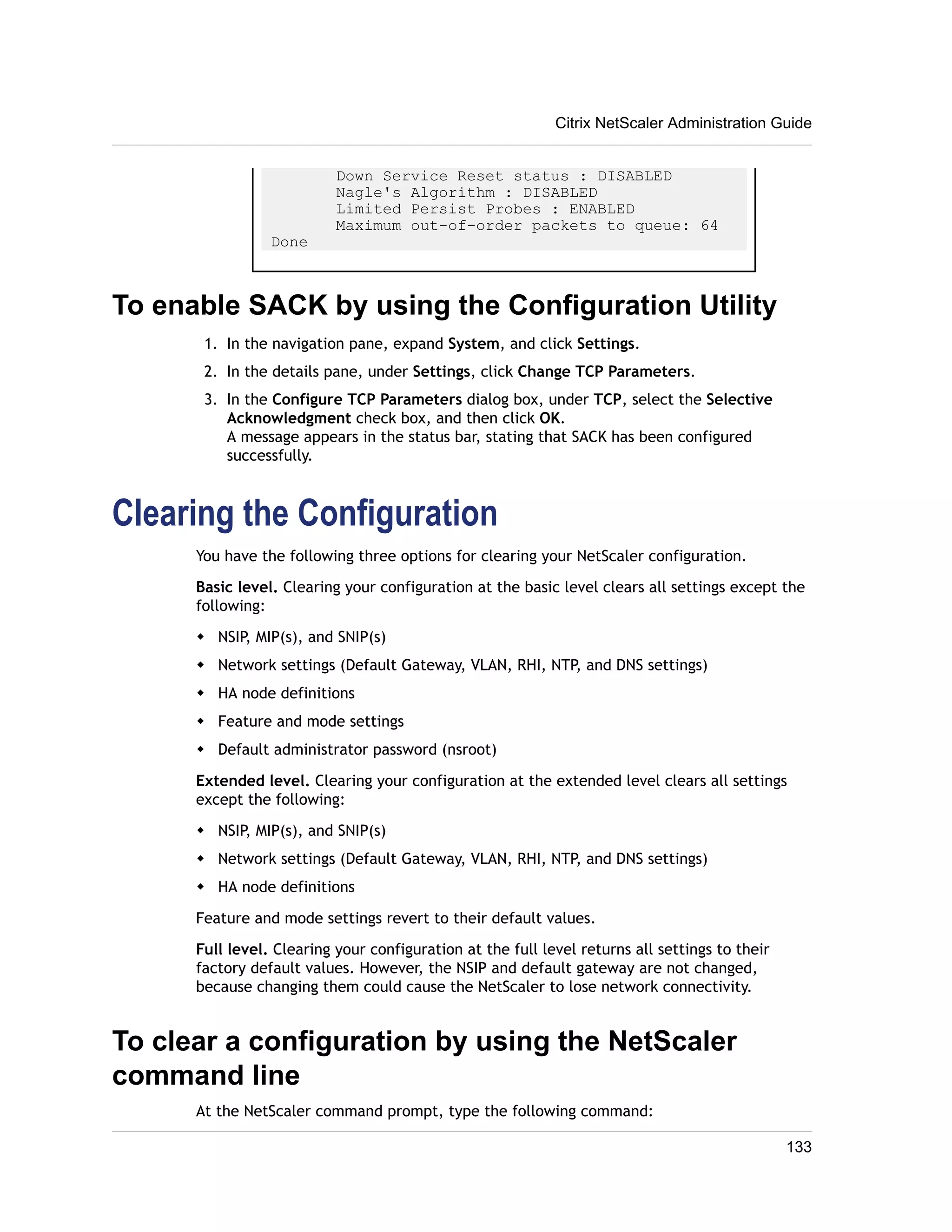 Citrix NetScaler Administration Guide 
Down Service Reset status : DISABLED 
Nagle's Algorithm : DISABLED 
Limited Persist Probes : ENABLED 
Maximum out-of-order packets to queue: 64 
Done 
To enable SACK by using the Configuration Utility 
1. In the navigation pane, expand System, and click Settings. 
2. In the details pane, under Settings, click Change TCP Parameters. 
3. In the Configure TCP Parameters dialog box, under TCP, select the Selective 
Acknowledgment check box, and then click OK. 
A message appears in the status bar, stating that SACK has been configured 
successfully. 
Clearing the Configuration 
You have the following three options for clearing your NetScaler configuration. 
Basic level. Clearing your configuration at the basic level clears all settings except the 
following: 
w NSIP, MIP(s), and SNIP(s) 
w Network settings (Default Gateway, VLAN, RHI, NTP, and DNS settings) 
w HA node definitions 
w Feature and mode settings 
w Default administrator password (nsroot) 
Extended level. Clearing your configuration at the extended level clears all settings 
except the following: 
w NSIP, MIP(s), and SNIP(s) 
w Network settings (Default Gateway, VLAN, RHI, NTP, and DNS settings) 
w HA node definitions 
Feature and mode settings revert to their default values. 
Full level. Clearing your configuration at the full level returns all settings to their 
factory default values. However, the NSIP and default gateway are not changed, 
because changing them could cause the NetScaler to lose network connectivity. 
To clear a configuration by using the NetScaler 
command line 
At the NetScaler command prompt, type the following command: 
133 
 
