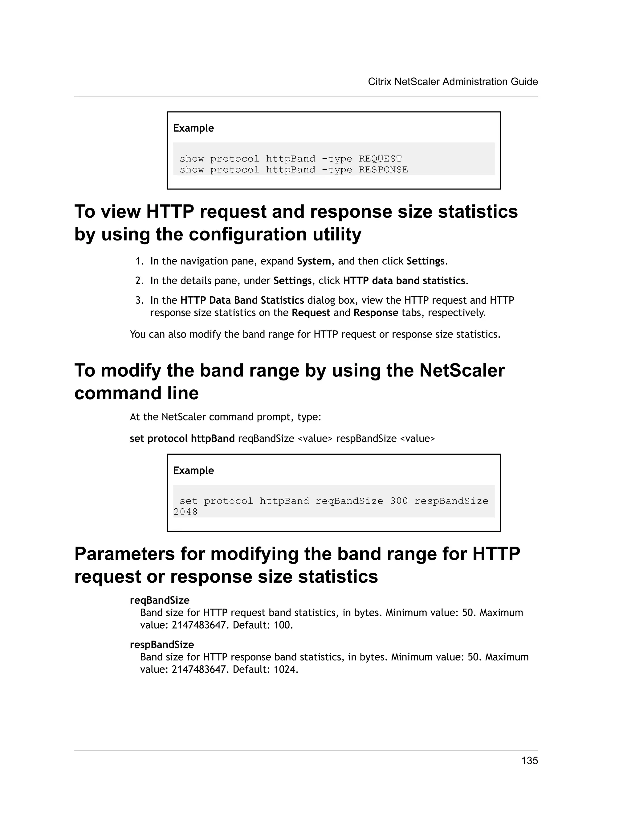 Citrix NetScaler Administration Guide 
Example 
show protocol httpBand -type REQUEST 
show protocol httpBand -type RESPONSE 
To view HTTP request and response size statistics 
by using the configuration utility 
1. In the navigation pane, expand System, and then click Settings. 
2. In the details pane, under Settings, click HTTP data band statistics. 
3. In the HTTP Data Band Statistics dialog box, view the HTTP request and HTTP 
response size statistics on the Request and Response tabs, respectively. 
You can also modify the band range for HTTP request or response size statistics. 
To modify the band range by using the NetScaler 
command line 
At the NetScaler command prompt, type: 
set protocol httpBand reqBandSize <value> respBandSize <value> 
Example 
set protocol httpBand reqBandSize 300 respBandSize 
2048 
Parameters for modifying the band range for HTTP 
request or response size statistics 
reqBandSize 
Band size for HTTP request band statistics, in bytes. Minimum value: 50. Maximum 
value: 2147483647. Default: 100. 
respBandSize 
Band size for HTTP response band statistics, in bytes. Minimum value: 50. Maximum 
value: 2147483647. Default: 1024. 
135 
 