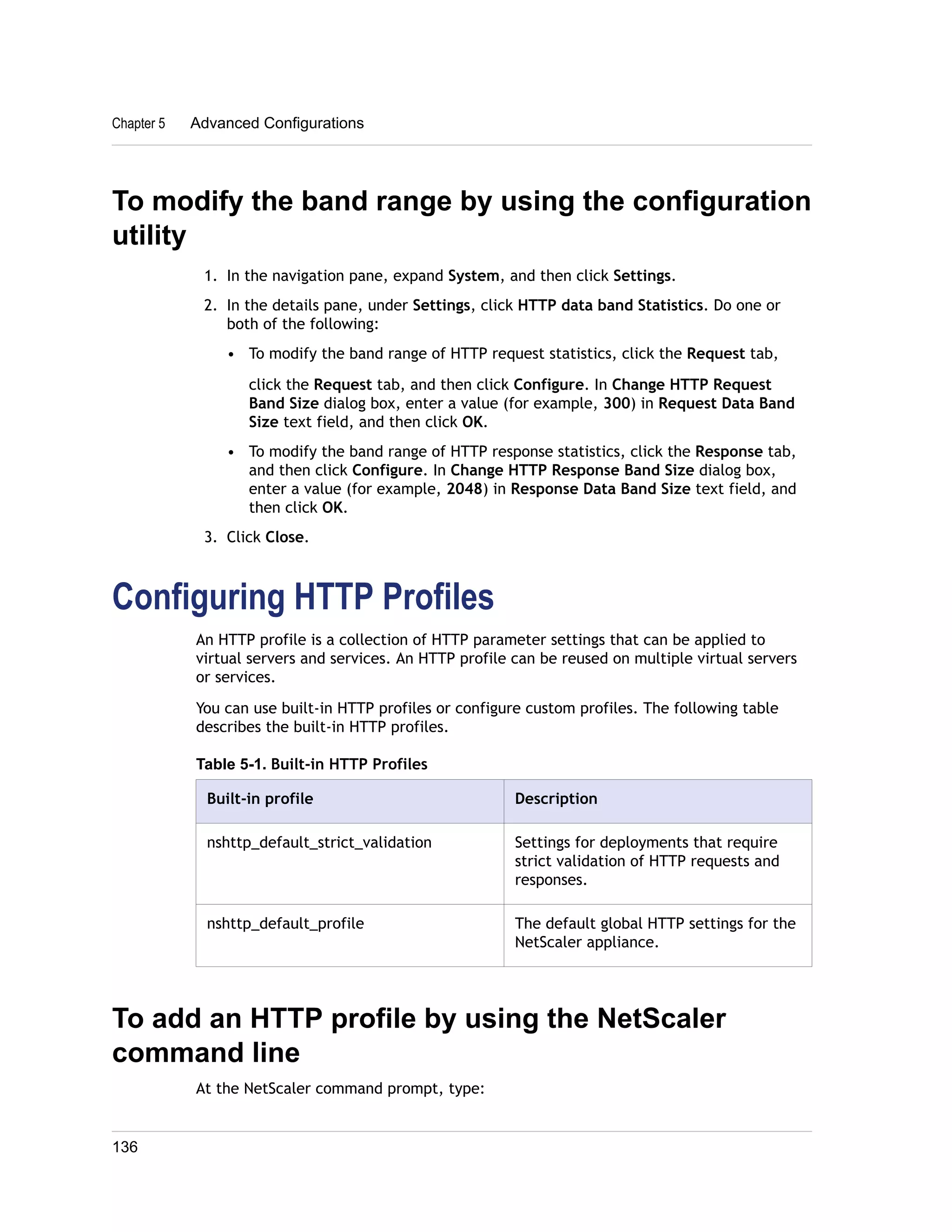 Chapter 5 Advanced Configurations 
To modify the band range by using the configuration 
utility 
1. In the navigation pane, expand System, and then click Settings. 
2. In the details pane, under Settings, click HTTP data band Statistics. Do one or 
both of the following: 
• To modify the band range of HTTP request statistics, click the Request tab, 
click the Request tab, and then click Configure. In Change HTTP Request 
Band Size dialog box, enter a value (for example, 300) in Request Data Band 
Size text field, and then click OK. 
• To modify the band range of HTTP response statistics, click the Response tab, 
and then click Configure. In Change HTTP Response Band Size dialog box, 
enter a value (for example, 2048) in Response Data Band Size text field, and 
then click OK. 
3. Click Close. 
Configuring HTTP Profiles 
An HTTP profile is a collection of HTTP parameter settings that can be applied to 
virtual servers and services. An HTTP profile can be reused on multiple virtual servers 
or services. 
You can use built-in HTTP profiles or configure custom profiles. The following table 
describes the built-in HTTP profiles. 
Table 5-1. Built-in HTTP Profiles 
Built-in profile Description 
nshttp_default_strict_validation Settings for deployments that require 
strict validation of HTTP requests and 
responses. 
nshttp_default_profile The default global HTTP settings for the 
NetScaler appliance. 
To add an HTTP profile by using the NetScaler 
command line 
At the NetScaler command prompt, type: 
136 
 