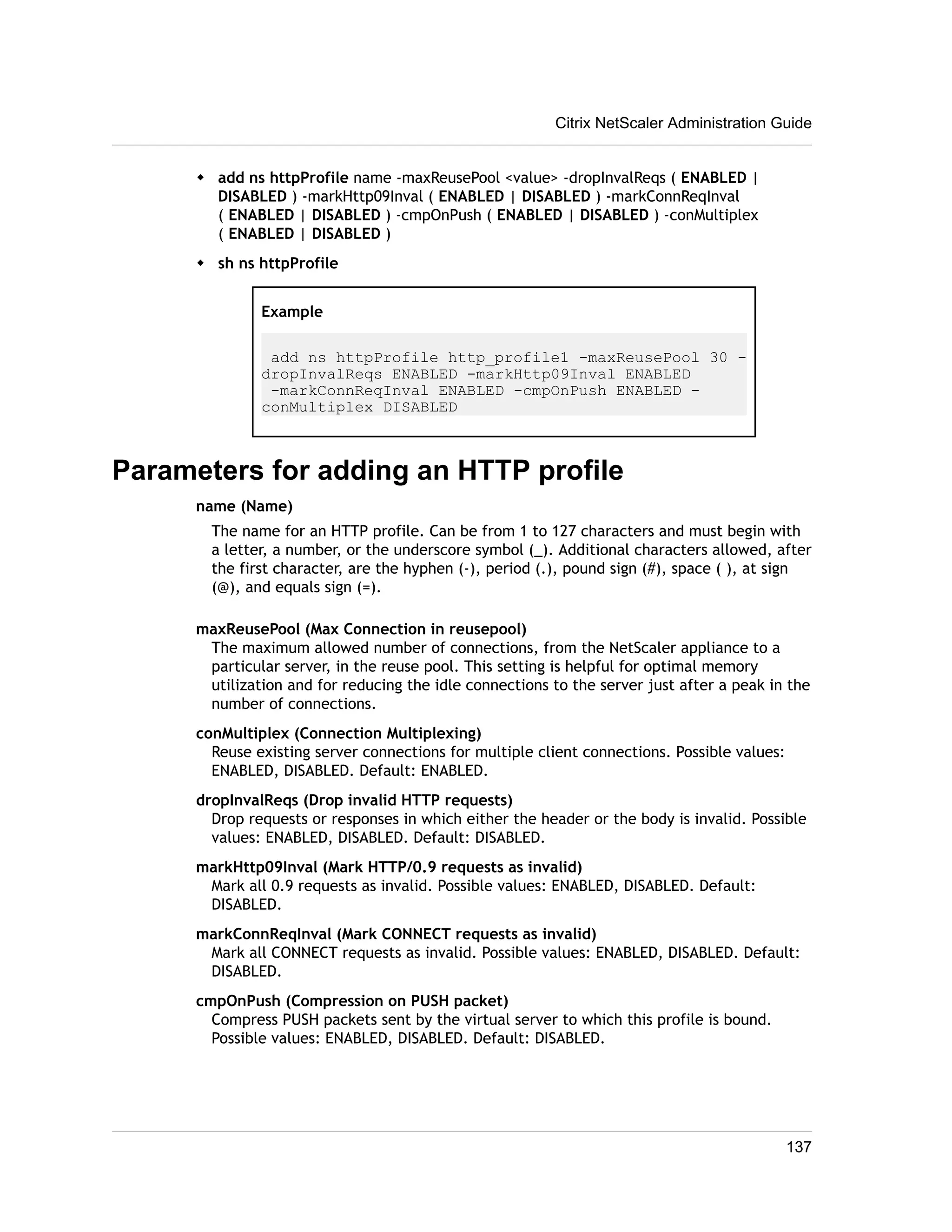 Citrix NetScaler Administration Guide 
w add ns httpProfile name -maxReusePool <value> -dropInvalReqs ( ENABLED | 
DISABLED ) -markHttp09Inval ( ENABLED | DISABLED ) -markConnReqInval 
( ENABLED | DISABLED ) -cmpOnPush ( ENABLED | DISABLED ) -conMultiplex 
( ENABLED | DISABLED ) 
w sh ns httpProfile 
Example 
add ns httpProfile http_profile1 -maxReusePool 30 - 
dropInvalReqs ENABLED -markHttp09Inval ENABLED 
-markConnReqInval ENABLED -cmpOnPush ENABLED - 
conMultiplex DISABLED 
Parameters for adding an HTTP profile 
name (Name) 
The name for an HTTP profile. Can be from 1 to 127 characters and must begin with 
a letter, a number, or the underscore symbol (_). Additional characters allowed, after 
the first character, are the hyphen (-), period (.), pound sign (#), space ( ), at sign 
(@), and equals sign (=). 
maxReusePool (Max Connection in reusepool) 
The maximum allowed number of connections, from the NetScaler appliance to a 
particular server, in the reuse pool. This setting is helpful for optimal memory 
utilization and for reducing the idle connections to the server just after a peak in the 
number of connections. 
conMultiplex (Connection Multiplexing) 
Reuse existing server connections for multiple client connections. Possible values: 
ENABLED, DISABLED. Default: ENABLED. 
dropInvalReqs (Drop invalid HTTP requests) 
Drop requests or responses in which either the header or the body is invalid. Possible 
values: ENABLED, DISABLED. Default: DISABLED. 
markHttp09Inval (Mark HTTP/0.9 requests as invalid) 
Mark all 0.9 requests as invalid. Possible values: ENABLED, DISABLED. Default: 
DISABLED. 
markConnReqInval (Mark CONNECT requests as invalid) 
Mark all CONNECT requests as invalid. Possible values: ENABLED, DISABLED. Default: 
DISABLED. 
cmpOnPush (Compression on PUSH packet) 
Compress PUSH packets sent by the virtual server to which this profile is bound. 
Possible values: ENABLED, DISABLED. Default: DISABLED. 
137 
 