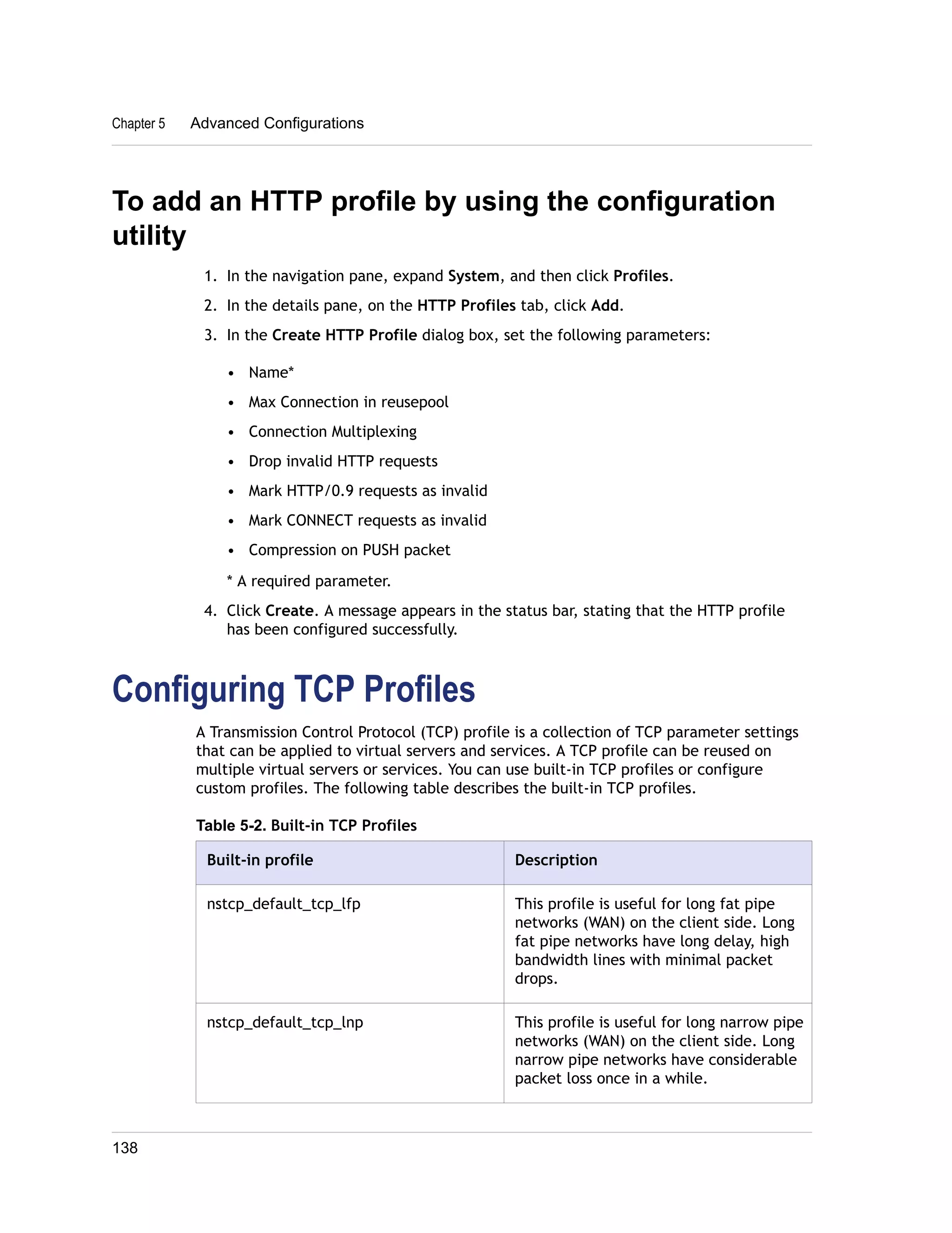 To add an HTTP profile by using the configuration 
utility 
1. In the navigation pane, expand System, and then click Profiles. 
2. In the details pane, on the HTTP Profiles tab, click Add. 
3. In the Create HTTP Profile dialog box, set the following parameters: 
• Name* 
• Max Connection in reusepool 
• Connection Multiplexing 
• Drop invalid HTTP requests 
• Mark HTTP/0.9 requests as invalid 
• Mark CONNECT requests as invalid 
• Compression on PUSH packet 
* A required parameter. 
4. Click Create. A message appears in the status bar, stating that the HTTP profile 
has been configured successfully. 
Configuring TCP Profiles 
A Transmission Control Protocol (TCP) profile is a collection of TCP parameter settings 
that can be applied to virtual servers and services. A TCP profile can be reused on 
multiple virtual servers or services. You can use built-in TCP profiles or configure 
custom profiles. The following table describes the built-in TCP profiles. 
Table 5-2. Built-in TCP Profiles 
Built-in profile Description 
nstcp_default_tcp_lfp This profile is useful for long fat pipe 
networks (WAN) on the client side. Long 
fat pipe networks have long delay, high 
bandwidth lines with minimal packet 
drops. 
nstcp_default_tcp_lnp This profile is useful for long narrow pipe 
networks (WAN) on the client side. Long 
narrow pipe networks have considerable 
packet loss once in a while. 
Chapter 5 Advanced Configurations 
138 
 