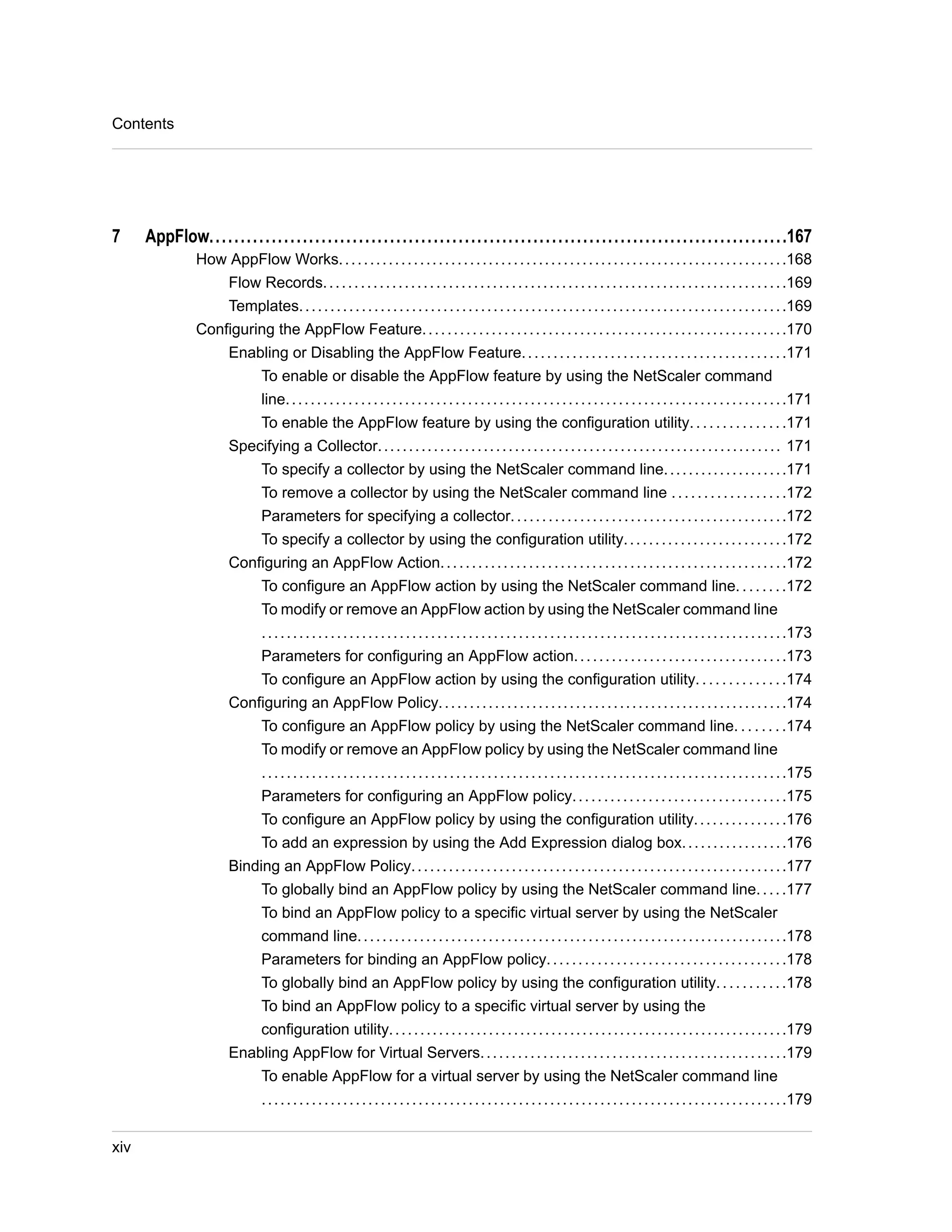 7 AppFlow.............................................................................................167 
How AppFlow Works. . . . . . . . . . . . . . . . . . . . . . . . . . . . . . . . . . . . . . . . . . . . . . . . . . . . . . . . . . . . . . . . . . . . . . . .168 
Flow Records. . . . . . . . . . . . . . . . . . . . . . . . . . . . . . . . . . . . . . . . . . . . . . . . . . . . . . . . . . . . . . . . . . . . . . . . . .169 
Templates. . . . . . . . . . . . . . . . . . . . . . . . . . . . . . . . . . . . . . . . . . . . . . . . . . . . . . . . . . . . . . . . . . . . . . . . . . . . . .169 
Configuring the AppFlow Feature. . . . . . . . . . . . . . . . . . . . . . . . . . . . . . . . . . . . . . . . . . . . . . . . . . . . . . . . . .170 
Enabling or Disabling the AppFlow Feature. . . . . . . . . . . . . . . . . . . . . . . . . . . . . . . . . . . . . . . . . .171 
To enable or disable the AppFlow feature by using the NetScaler command 
line. . . . . . . . . . . . . . . . . . . . . . . . . . . . . . . . . . . . . . . . . . . . . . . . . . . . . . . . . . . . . . . . . . . . . . . . . . . . . . . .171 
To enable the AppFlow feature by using the configuration utility. . . . . . . . . . . . . . .171 
Specifying a Collector. . . . . . . . . . . . . . . . . . . . . . . . . . . . . . . . . . . . . . . . . . . . . . . . . . . . . . . . . . . . . . . . . 171 
To specify a collector by using the NetScaler command line. . . . . . . . . . . . . . . . . . . .171 
To remove a collector by using the NetScaler command line . . . . . . . . . . . . . . . . . .172 
Parameters for specifying a collector. . . . . . . . . . . . . . . . . . . . . . . . . . . . . . . . . . . . . . . . . . . .172 
To specify a collector by using the configuration utility. . . . . . . . . . . . . . . . . . . . . . . . . .172 
Configuring an AppFlow Action. . . . . . . . . . . . . . . . . . . . . . . . . . . . . . . . . . . . . . . . . . . . . . . . . . . . . . .172 
To configure an AppFlow action by using the NetScaler command line. . . . . . . .172 
To modify or remove an AppFlow action by using the NetScaler command line 
. . . . . . . . . . . . . . . . . . . . . . . . . . . . . . . . . . . . . . . . . . . . . . . . . . . . . . . . . . . . . . . . . . . . . . . . . . . . . . . . . . . .173 
Parameters for configuring an AppFlow action. . . . . . . . . . . . . . . . . . . . . . . . . . . . . . . . . .173 
To configure an AppFlow action by using the configuration utility. . . . . . . . . . . . . .174 
Configuring an AppFlow Policy. . . . . . . . . . . . . . . . . . . . . . . . . . . . . . . . . . . . . . . . . . . . . . . . . . . . . . . .174 
To configure an AppFlow policy by using the NetScaler command line. . . . . . . .174 
To modify or remove an AppFlow policy by using the NetScaler command line 
. . . . . . . . . . . . . . . . . . . . . . . . . . . . . . . . . . . . . . . . . . . . . . . . . . . . . . . . . . . . . . . . . . . . . . . . . . . . . . . . . . . .175 
Parameters for configuring an AppFlow policy. . . . . . . . . . . . . . . . . . . . . . . . . . . . . . . . . .175 
To configure an AppFlow policy by using the configuration utility. . . . . . . . . . . . . . .176 
To add an expression by using the Add Expression dialog box. . . . . . . . . . . . . . . . .176 
Binding an AppFlow Policy. . . . . . . . . . . . . . . . . . . . . . . . . . . . . . . . . . . . . . . . . . . . . . . . . . . . . . . . . . . .177 
To globally bind an AppFlow policy by using the NetScaler command line. . . . .177 
To bind an AppFlow policy to a specific virtual server by using the NetScaler 
command line. . . . . . . . . . . . . . . . . . . . . . . . . . . . . . . . . . . . . . . . . . . . . . . . . . . . . . . . . . . . . . . . . . . . .178 
Parameters for binding an AppFlow policy. . . . . . . . . . . . . . . . . . . . . . . . . . . . . . . . . . . . . .178 
To globally bind an AppFlow policy by using the configuration utility. . . . . . . . . . .178 
To bind an AppFlow policy to a specific virtual server by using the 
configuration utility. . . . . . . . . . . . . . . . . . . . . . . . . . . . . . . . . . . . . . . . . . . . . . . . . . . . . . . . . . . . . . . .179 
Enabling AppFlow for Virtual Servers. . . . . . . . . . . . . . . . . . . . . . . . . . . . . . . . . . . . . . . . . . . . . . . . .179 
To enable AppFlow for a virtual server by using the NetScaler command line 
. . . . . . . . . . . . . . . . . . . . . . . . . . . . . . . . . . . . . . . . . . . . . . . . . . . . . . . . . . . . . . . . . . . . . . . . . . . . . . . . . . . .179 
Contents 
xiv 
 