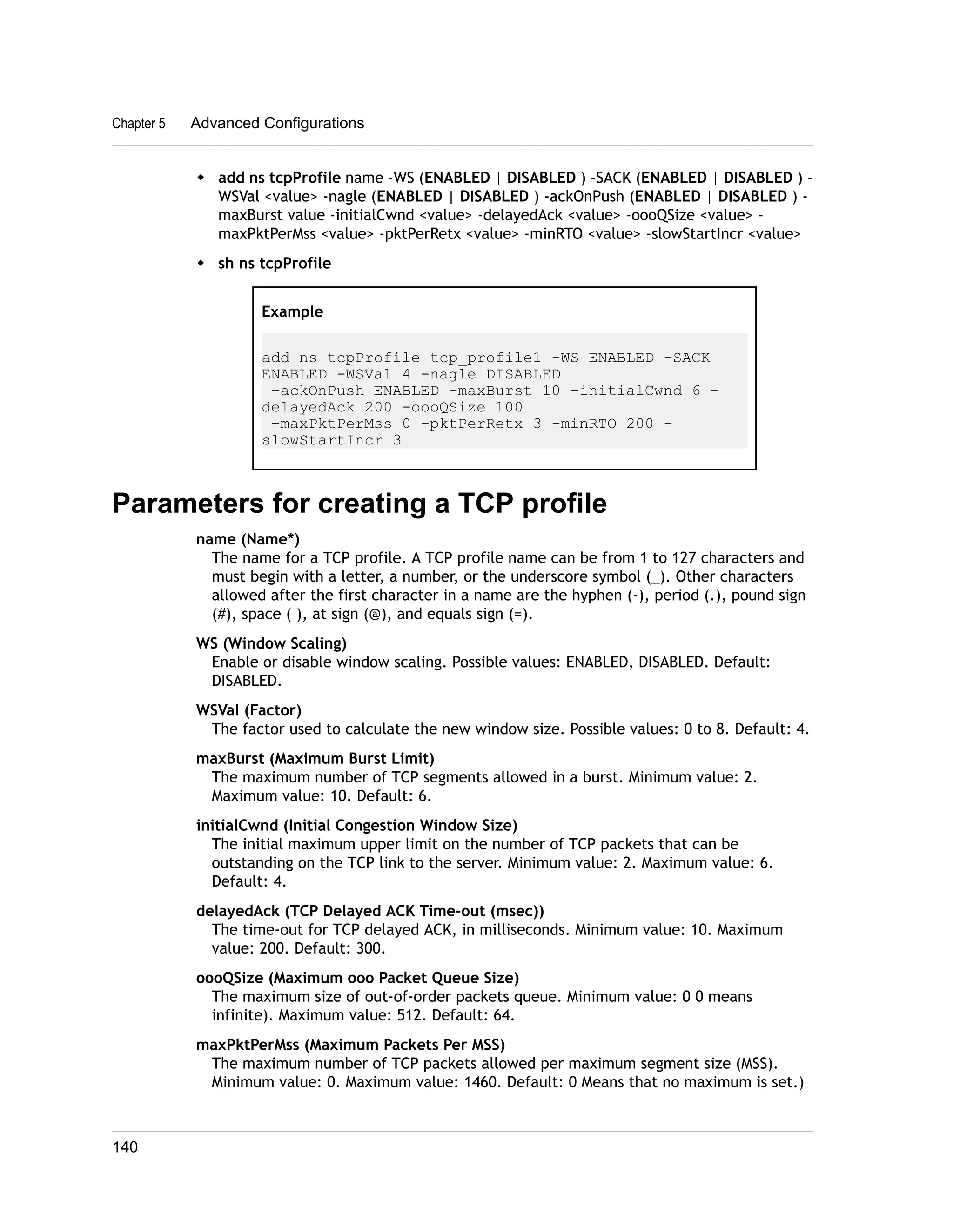 Chapter 5 Advanced Configurations 
w add ns tcpProfile name -WS (ENABLED | DISABLED ) -SACK (ENABLED | DISABLED ) - 
WSVal <value> -nagle (ENABLED | DISABLED ) -ackOnPush (ENABLED | DISABLED ) - 
maxBurst value -initialCwnd <value> -delayedAck <value> -oooQSize <value> - 
maxPktPerMss <value> -pktPerRetx <value> -minRTO <value> -slowStartIncr <value> 
w sh ns tcpProfile 
Example 
add ns tcpProfile tcp_profile1 -WS ENABLED -SACK 
ENABLED -WSVal 4 -nagle DISABLED 
-ackOnPush ENABLED -maxBurst 10 -initialCwnd 6 - 
delayedAck 200 -oooQSize 100 
-maxPktPerMss 0 -pktPerRetx 3 -minRTO 200 - 
slowStartIncr 3 
Parameters for creating a TCP profile 
name (Name*) 
The name for a TCP profile. A TCP profile name can be from 1 to 127 characters and 
must begin with a letter, a number, or the underscore symbol (_). Other characters 
allowed after the first character in a name are the hyphen (-), period (.), pound sign 
(#), space ( ), at sign (@), and equals sign (=). 
WS (Window Scaling) 
Enable or disable window scaling. Possible values: ENABLED, DISABLED. Default: 
DISABLED. 
WSVal (Factor) 
The factor used to calculate the new window size. Possible values: 0 to 8. Default: 4. 
maxBurst (Maximum Burst Limit) 
The maximum number of TCP segments allowed in a burst. Minimum value: 2. 
Maximum value: 10. Default: 6. 
initialCwnd (Initial Congestion Window Size) 
The initial maximum upper limit on the number of TCP packets that can be 
outstanding on the TCP link to the server. Minimum value: 2. Maximum value: 6. 
Default: 4. 
delayedAck (TCP Delayed ACK Time-out (msec)) 
The time-out for TCP delayed ACK, in milliseconds. Minimum value: 10. Maximum 
value: 200. Default: 300. 
oooQSize (Maximum ooo Packet Queue Size) 
The maximum size of out-of-order packets queue. Minimum value: 0 0 means 
infinite). Maximum value: 512. Default: 64. 
maxPktPerMss (Maximum Packets Per MSS) 
The maximum number of TCP packets allowed per maximum segment size (MSS). 
Minimum value: 0. Maximum value: 1460. Default: 0 Means that no maximum is set.) 
140 
 