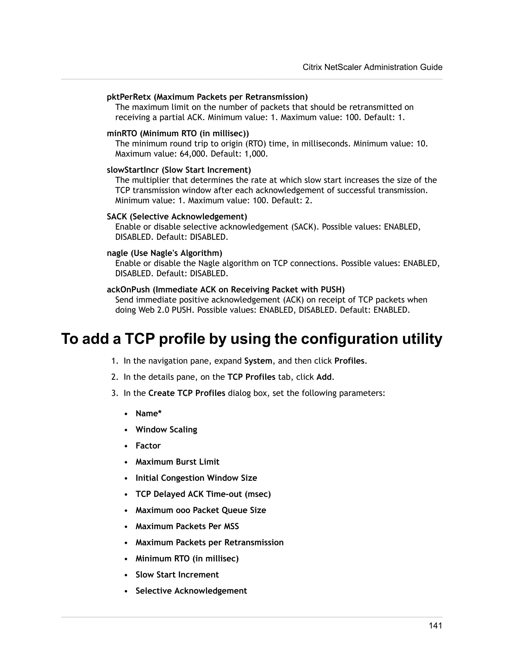 pktPerRetx (Maximum Packets per Retransmission) 
The maximum limit on the number of packets that should be retransmitted on 
receiving a partial ACK. Minimum value: 1. Maximum value: 100. Default: 1. 
minRTO (Minimum RTO (in millisec)) 
The minimum round trip to origin (RTO) time, in milliseconds. Minimum value: 10. 
Maximum value: 64,000. Default: 1,000. 
slowStartIncr (Slow Start Increment) 
The multiplier that determines the rate at which slow start increases the size of the 
TCP transmission window after each acknowledgement of successful transmission. 
Minimum value: 1. Maximum value: 100. Default: 2. 
SACK (Selective Acknowledgement) 
Enable or disable selective acknowledgement (SACK). Possible values: ENABLED, 
DISABLED. Default: DISABLED. 
nagle (Use Nagle's Algorithm) 
Enable or disable the Nagle algorithm on TCP connections. Possible values: ENABLED, 
DISABLED. Default: DISABLED. 
ackOnPush (Immediate ACK on Receiving Packet with PUSH) 
Send immediate positive acknowledgement (ACK) on receipt of TCP packets when 
doing Web 2.0 PUSH. Possible values: ENABLED, DISABLED. Default: ENABLED. 
To add a TCP profile by using the configuration utility 
1. In the navigation pane, expand System, and then click Profiles. 
2. In the details pane, on the TCP Profiles tab, click Add. 
3. In the Create TCP Profiles dialog box, set the following parameters: 
• Name* 
• Window Scaling 
• Factor 
• Maximum Burst Limit 
• Initial Congestion Window Size 
• TCP Delayed ACK Time-out (msec) 
• Maximum ooo Packet Queue Size 
• Maximum Packets Per MSS 
• Maximum Packets per Retransmission 
• Minimum RTO (in millisec) 
• Slow Start Increment 
• Selective Acknowledgement 
Citrix NetScaler Administration Guide 
141 
 