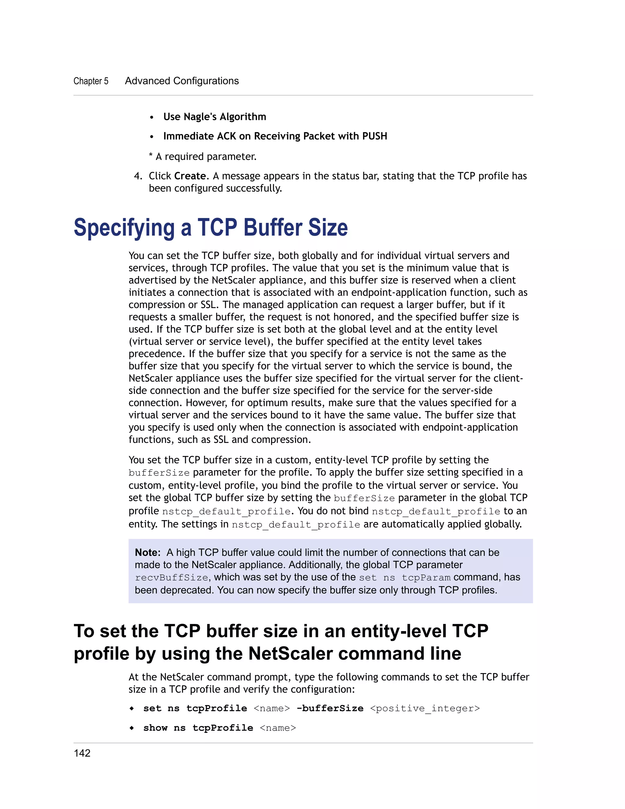 Chapter 5 Advanced Configurations 
• Use Nagle's Algorithm 
• Immediate ACK on Receiving Packet with PUSH 
* A required parameter. 
4. Click Create. A message appears in the status bar, stating that the TCP profile has 
been configured successfully. 
Specifying a TCP Buffer Size 
You can set the TCP buffer size, both globally and for individual virtual servers and 
services, through TCP profiles. The value that you set is the minimum value that is 
advertised by the NetScaler appliance, and this buffer size is reserved when a client 
initiates a connection that is associated with an endpoint-application function, such as 
compression or SSL. The managed application can request a larger buffer, but if it 
requests a smaller buffer, the request is not honored, and the specified buffer size is 
used. If the TCP buffer size is set both at the global level and at the entity level 
(virtual server or service level), the buffer specified at the entity level takes 
precedence. If the buffer size that you specify for a service is not the same as the 
buffer size that you specify for the virtual server to which the service is bound, the 
NetScaler appliance uses the buffer size specified for the virtual server for the client-side 
connection and the buffer size specified for the service for the server-side 
connection. However, for optimum results, make sure that the values specified for a 
virtual server and the services bound to it have the same value. The buffer size that 
you specify is used only when the connection is associated with endpoint-application 
functions, such as SSL and compression. 
You set the TCP buffer size in a custom, entity-level TCP profile by setting the 
bufferSize parameter for the profile. To apply the buffer size setting specified in a 
custom, entity-level profile, you bind the profile to the virtual server or service. You 
set the global TCP buffer size by setting the bufferSize parameter in the global TCP 
profile nstcp_default_profile. You do not bind nstcp_default_profile to an 
entity. The settings in nstcp_default_profile are automatically applied globally. 
Note: A high TCP buffer value could limit the number of connections that can be 
made to the NetScaler appliance. Additionally, the global TCP parameter 
recvBuffSize, which was set by the use of the set ns tcpParam command, has 
been deprecated. You can now specify the buffer size only through TCP profiles. 
To set the TCP buffer size in an entity-level TCP 
profile by using the NetScaler command line 
At the NetScaler command prompt, type the following commands to set the TCP buffer 
size in a TCP profile and verify the configuration: 
w set ns tcpProfile <name> -bufferSize <positive_integer> 
w show ns tcpProfile <name> 
142 
 