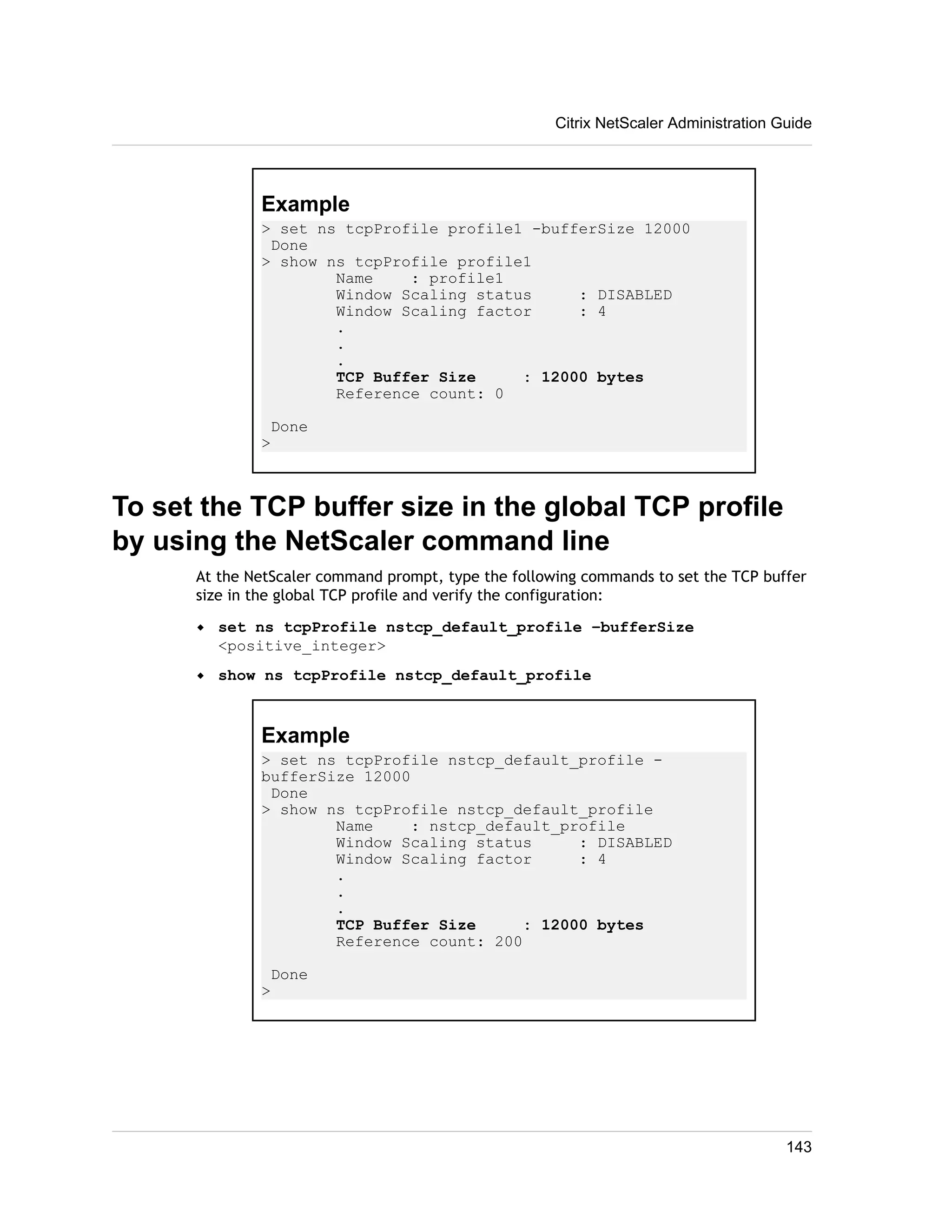 Example 
> set ns tcpProfile profile1 -bufferSize 12000 
Done 
> show ns tcpProfile profile1 
Name : profile1 
Window Scaling status : DISABLED 
Window Scaling factor : 4 
. 
. 
. 
TCP Buffer Size : 12000 bytes 
Reference count: 0 
Done 
> 
To set the TCP buffer size in the global TCP profile 
by using the NetScaler command line 
At the NetScaler command prompt, type the following commands to set the TCP buffer 
size in the global TCP profile and verify the configuration: 
w set ns tcpProfile nstcp_default_profile –bufferSize 
<positive_integer> 
w show ns tcpProfile nstcp_default_profile 
Example 
> set ns tcpProfile nstcp_default_profile - 
bufferSize 12000 
Done 
> show ns tcpProfile nstcp_default_profile 
Name : nstcp_default_profile 
Window Scaling status : DISABLED 
Window Scaling factor : 4 
. 
. 
. 
TCP Buffer Size : 12000 bytes 
Reference count: 200 
Done 
> 
Citrix NetScaler Administration Guide 
143 
 