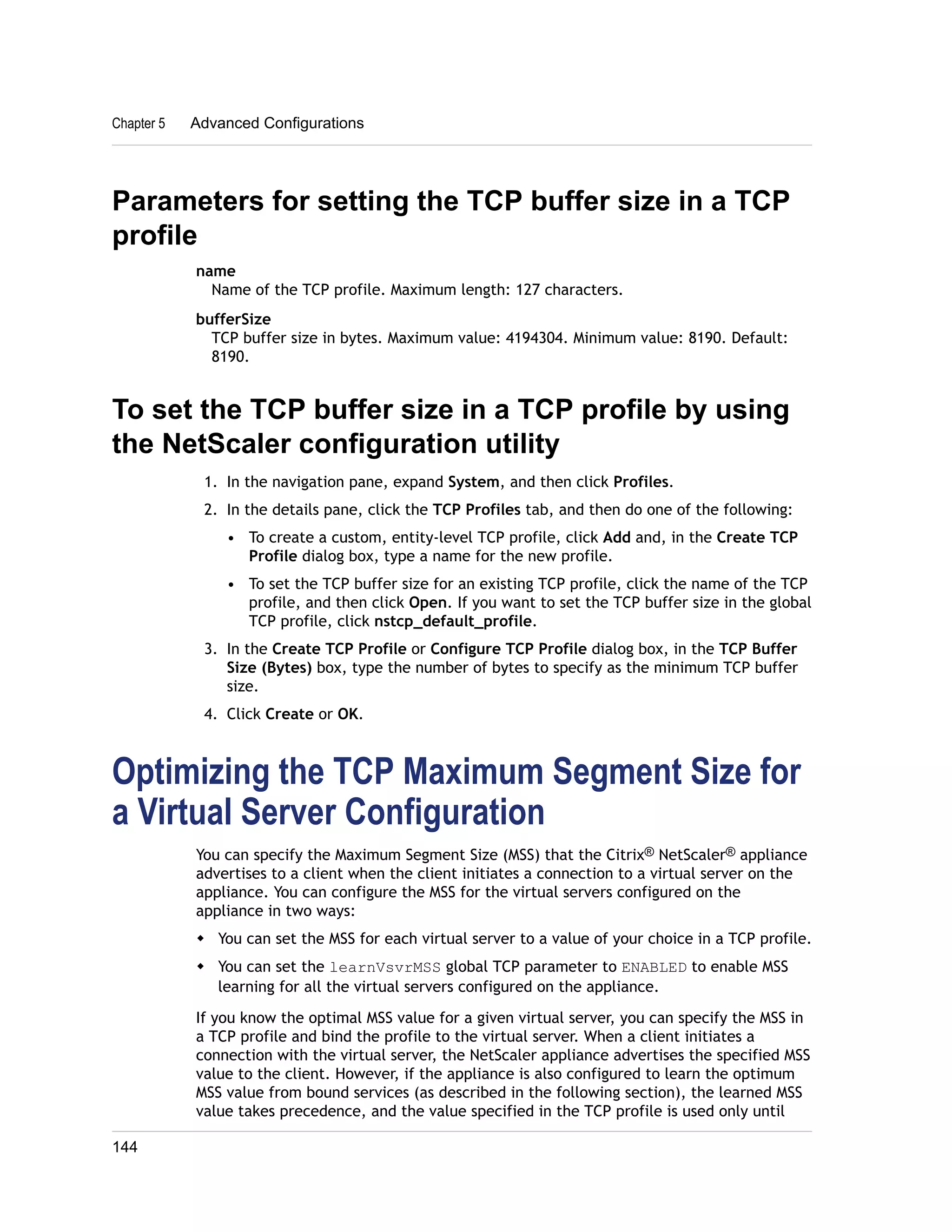 Chapter 5 Advanced Configurations 
Parameters for setting the TCP buffer size in a TCP 
profile 
name 
Name of the TCP profile. Maximum length: 127 characters. 
bufferSize 
TCP buffer size in bytes. Maximum value: 4194304. Minimum value: 8190. Default: 
8190. 
To set the TCP buffer size in a TCP profile by using 
the NetScaler configuration utility 
1. In the navigation pane, expand System, and then click Profiles. 
2. In the details pane, click the TCP Profiles tab, and then do one of the following: 
• To create a custom, entity-level TCP profile, click Add and, in the Create TCP 
Profile dialog box, type a name for the new profile. 
• To set the TCP buffer size for an existing TCP profile, click the name of the TCP 
profile, and then click Open. If you want to set the TCP buffer size in the global 
TCP profile, click nstcp_default_profile. 
3. In the Create TCP Profile or Configure TCP Profile dialog box, in the TCP Buffer 
Size (Bytes) box, type the number of bytes to specify as the minimum TCP buffer 
size. 
4. Click Create or OK. 
Optimizing the TCP Maximum Segment Size for 
a Virtual Server Configuration 
You can specify the Maximum Segment Size (MSS) that the Citrix® NetScaler® appliance 
advertises to a client when the client initiates a connection to a virtual server on the 
appliance. You can configure the MSS for the virtual servers configured on the 
appliance in two ways: 
w You can set the MSS for each virtual server to a value of your choice in a TCP profile. 
w You can set the learnVsvrMSS global TCP parameter to ENABLED to enable MSS 
learning for all the virtual servers configured on the appliance. 
If you know the optimal MSS value for a given virtual server, you can specify the MSS in 
a TCP profile and bind the profile to the virtual server. When a client initiates a 
connection with the virtual server, the NetScaler appliance advertises the specified MSS 
value to the client. However, if the appliance is also configured to learn the optimum 
MSS value from bound services (as described in the following section), the learned MSS 
value takes precedence, and the value specified in the TCP profile is used only until 
144 
 