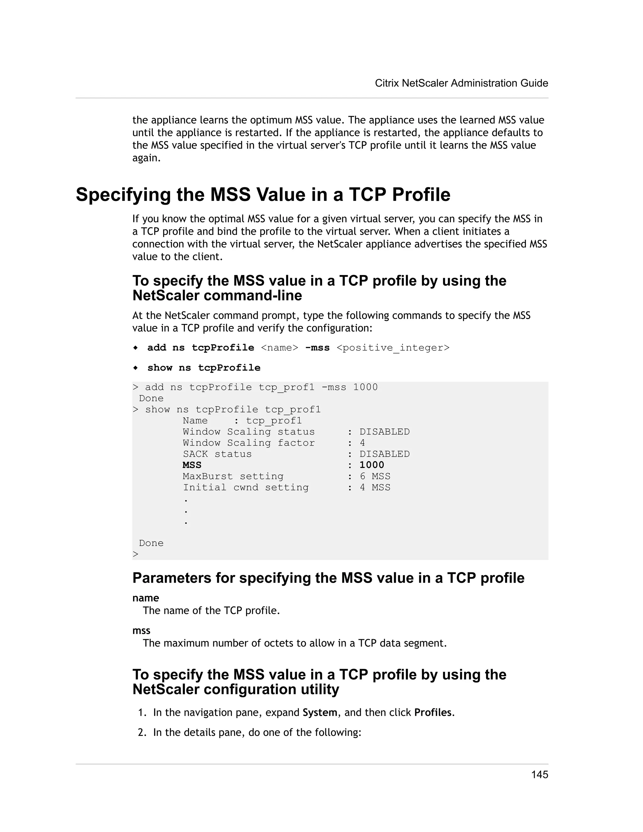 Citrix NetScaler Administration Guide 
the appliance learns the optimum MSS value. The appliance uses the learned MSS value 
until the appliance is restarted. If the appliance is restarted, the appliance defaults to 
the MSS value specified in the virtual server's TCP profile until it learns the MSS value 
again. 
Specifying the MSS Value in a TCP Profile 
If you know the optimal MSS value for a given virtual server, you can specify the MSS in 
a TCP profile and bind the profile to the virtual server. When a client initiates a 
connection with the virtual server, the NetScaler appliance advertises the specified MSS 
value to the client. 
To specify the MSS value in a TCP profile by using the 
NetScaler command-line 
At the NetScaler command prompt, type the following commands to specify the MSS 
value in a TCP profile and verify the configuration: 
w add ns tcpProfile <name> -mss <positive_integer> 
w show ns tcpProfile 
> add ns tcpProfile tcp_prof1 -mss 1000 
Done 
> show ns tcpProfile tcp_prof1 
Name : tcp_prof1 
Window Scaling status : DISABLED 
Window Scaling factor : 4 
SACK status : DISABLED 
MSS : 1000 
MaxBurst setting : 6 MSS 
Initial cwnd setting : 4 MSS 
. 
. 
. 
Done 
> 
Parameters for specifying the MSS value in a TCP profile 
name 
The name of the TCP profile. 
mss 
The maximum number of octets to allow in a TCP data segment. 
To specify the MSS value in a TCP profile by using the 
NetScaler configuration utility 
1. In the navigation pane, expand System, and then click Profiles. 
2. In the details pane, do one of the following: 
145 
 