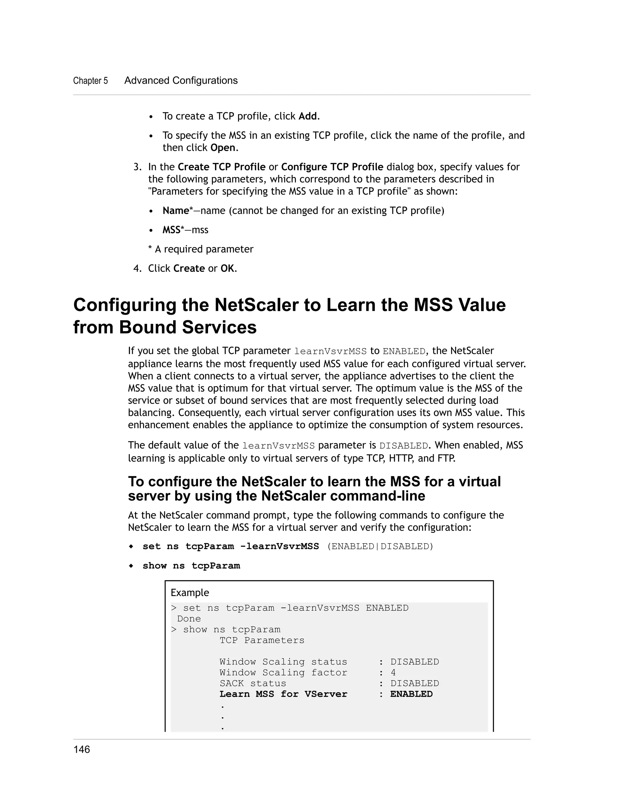 Chapter 5 Advanced Configurations 
• To create a TCP profile, click Add. 
• To specify the MSS in an existing TCP profile, click the name of the profile, and 
then click Open. 
3. In the Create TCP Profile or Configure TCP Profile dialog box, specify values for 
the following parameters, which correspond to the parameters described in 
"Parameters for specifying the MSS value in a TCP profile" as shown: 
• Name*—name (cannot be changed for an existing TCP profile) 
• MSS*—mss 
* A required parameter 
4. Click Create or OK. 
Configuring the NetScaler to Learn the MSS Value 
from Bound Services 
If you set the global TCP parameter learnVsvrMSS to ENABLED, the NetScaler 
appliance learns the most frequently used MSS value for each configured virtual server. 
When a client connects to a virtual server, the appliance advertises to the client the 
MSS value that is optimum for that virtual server. The optimum value is the MSS of the 
service or subset of bound services that are most frequently selected during load 
balancing. Consequently, each virtual server configuration uses its own MSS value. This 
enhancement enables the appliance to optimize the consumption of system resources. 
The default value of the learnVsvrMSS parameter is DISABLED. When enabled, MSS 
learning is applicable only to virtual servers of type TCP, HTTP, and FTP. 
To configure the NetScaler to learn the MSS for a virtual 
server by using the NetScaler command-line 
At the NetScaler command prompt, type the following commands to configure the 
NetScaler to learn the MSS for a virtual server and verify the configuration: 
w set ns tcpParam -learnVsvrMSS (ENABLED|DISABLED) 
w show ns tcpParam 
Example 
> set ns tcpParam -learnVsvrMSS ENABLED 
Done 
> show ns tcpParam 
TCP Parameters 
Window Scaling status : DISABLED 
Window Scaling factor : 4 
SACK status : DISABLED 
Learn MSS for VServer : ENABLED 
. 
. 
. 
146 
 