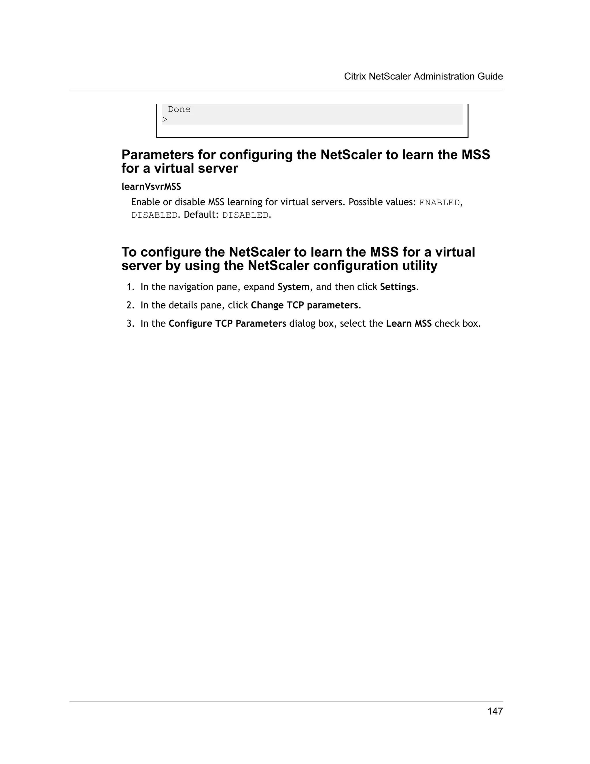 Done 
> 
Citrix NetScaler Administration Guide 
Parameters for configuring the NetScaler to learn the MSS 
for a virtual server 
learnVsvrMSS 
Enable or disable MSS learning for virtual servers. Possible values: ENABLED, 
DISABLED. Default: DISABLED. 
To configure the NetScaler to learn the MSS for a virtual 
server by using the NetScaler configuration utility 
1. In the navigation pane, expand System, and then click Settings. 
2. In the details pane, click Change TCP parameters. 
3. In the Configure TCP Parameters dialog box, select the Learn MSS check box. 
147 
 