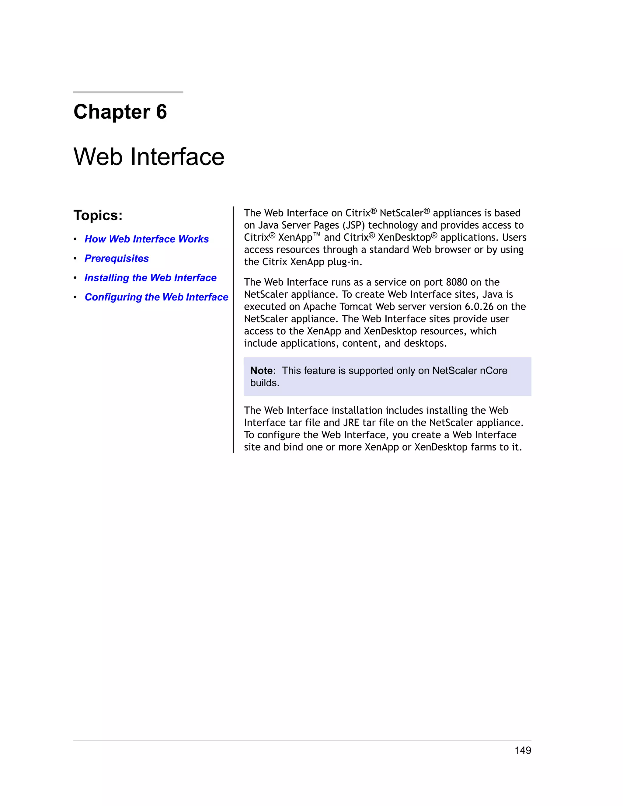 Chapter 6 
Web Interface 
Topics: 
• How Web Interface Works 
• Prerequisites 
• Installing the Web Interface 
• Configuring the Web Interface 
The Web Interface on Citrix® NetScaler® appliances is based 
on Java Server Pages (JSP) technology and provides access to 
Citrix® XenApp™ and Citrix® XenDesktop® applications. Users 
access resources through a standard Web browser or by using 
the Citrix XenApp plug-in. 
The Web Interface runs as a service on port 8080 on the 
NetScaler appliance. To create Web Interface sites, Java is 
executed on Apache Tomcat Web server version 6.0.26 on the 
NetScaler appliance. The Web Interface sites provide user 
access to the XenApp and XenDesktop resources, which 
include applications, content, and desktops. 
Note: This feature is supported only on NetScaler nCore 
builds. 
The Web Interface installation includes installing the Web 
Interface tar file and JRE tar file on the NetScaler appliance. 
To configure the Web Interface, you create a Web Interface 
site and bind one or more XenApp or XenDesktop farms to it. 
149 
 