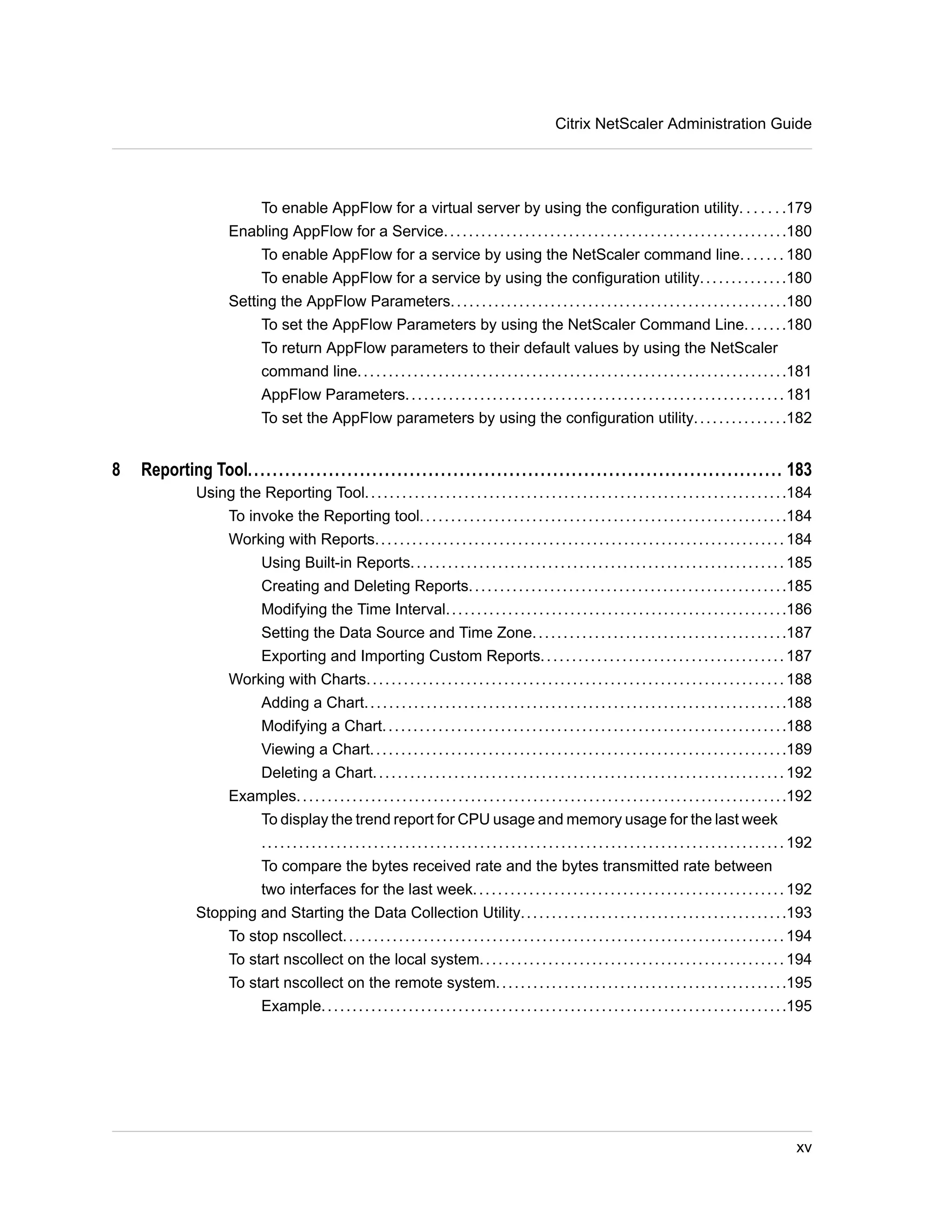 Citrix NetScaler Administration Guide 
To enable AppFlow for a virtual server by using the configuration utility. . . . . . .179 
Enabling AppFlow for a Service. . . . . . . . . . . . . . . . . . . . . . . . . . . . . . . . . . . . . . . . . . . . . . . . . . . . . . .180 
To enable AppFlow for a service by using the NetScaler command line. . . . . . . 180 
To enable AppFlow for a service by using the configuration utility. . . . . . . . . . . . . .180 
Setting the AppFlow Parameters. . . . . . . . . . . . . . . . . . . . . . . . . . . . . . . . . . . . . . . . . . . . . . . . . . . . . .180 
To set the AppFlow Parameters by using the NetScaler Command Line. . . . . . .180 
To return AppFlow parameters to their default values by using the NetScaler 
command line. . . . . . . . . . . . . . . . . . . . . . . . . . . . . . . . . . . . . . . . . . . . . . . . . . . . . . . . . . . . . . . . . . . . .181 
AppFlow Parameters. . . . . . . . . . . . . . . . . . . . . . . . . . . . . . . . . . . . . . . . . . . . . . . . . . . . . . . . . . . . . 181 
To set the AppFlow parameters by using the configuration utility. . . . . . . . . . . . . . .182 
8 Reporting Tool...................................................................................... 183 
Using the Reporting Tool. . . . . . . . . . . . . . . . . . . . . . . . . . . . . . . . . . . . . . . . . . . . . . . . . . . . . . . . . . . . . . . . . . . .184 
To invoke the Reporting tool. . . . . . . . . . . . . . . . . . . . . . . . . . . . . . . . . . . . . . . . . . . . . . . . . . . . . . . . . . .184 
Working with Reports. . . . . . . . . . . . . . . . . . . . . . . . . . . . . . . . . . . . . . . . . . . . . . . . . . . . . . . . . . . . . . . . . . 184 
Using Built-in Reports. . . . . . . . . . . . . . . . . . . . . . . . . . . . . . . . . . . . . . . . . . . . . . . . . . . . . . . . . . . . 185 
Creating and Deleting Reports. . . . . . . . . . . . . . . . . . . . . . . . . . . . . . . . . . . . . . . . . . . . . . . . . . .185 
Modifying the Time Interval. . . . . . . . . . . . . . . . . . . . . . . . . . . . . . . . . . . . . . . . . . . . . . . . . . . . . . .186 
Setting the Data Source and Time Zone. . . . . . . . . . . . . . . . . . . . . . . . . . . . . . . . . . . . . . . . .187 
Exporting and Importing Custom Reports. . . . . . . . . . . . . . . . . . . . . . . . . . . . . . . . . . . . . . . 187 
Working with Charts. . . . . . . . . . . . . . . . . . . . . . . . . . . . . . . . . . . . . . . . . . . . . . . . . . . . . . . . . . . . . . . . . . . 188 
Adding a Chart. . . . . . . . . . . . . . . . . . . . . . . . . . . . . . . . . . . . . . . . . . . . . . . . . . . . . . . . . . . . . . . . . . . .188 
Modifying a Chart. . . . . . . . . . . . . . . . . . . . . . . . . . . . . . . . . . . . . . . . . . . . . . . . . . . . . . . . . . . . . . . . .188 
Viewing a Chart. . . . . . . . . . . . . . . . . . . . . . . . . . . . . . . . . . . . . . . . . . . . . . . . . . . . . . . . . . . . . . . . . . .189 
Deleting a Chart. . . . . . . . . . . . . . . . . . . . . . . . . . . . . . . . . . . . . . . . . . . . . . . . . . . . . . . . . . . . . . . . . . 192 
Examples. . . . . . . . . . . . . . . . . . . . . . . . . . . . . . . . . . . . . . . . . . . . . . . . . . . . . . . . . . . . . . . . . . . . . . . . . . . . . . .192 
To display the trend report for CPU usage and memory usage for the last week 
. . . . . . . . . . . . . . . . . . . . . . . . . . . . . . . . . . . . . . . . . . . . . . . . . . . . . . . . . . . . . . . . . . . . . . . . . . . . . . . . . . . . 192 
To compare the bytes received rate and the bytes transmitted rate between 
two interfaces for the last week. . . . . . . . . . . . . . . . . . . . . . . . . . . . . . . . . . . . . . . . . . . . . . . . . . 192 
Stopping and Starting the Data Collection Utility. . . . . . . . . . . . . . . . . . . . . . . . . . . . . . . . . . . . . . . . . . .193 
To stop nscollect. . . . . . . . . . . . . . . . . . . . . . . . . . . . . . . . . . . . . . . . . . . . . . . . . . . . . . . . . . . . . . . . . . . . . . . 194 
To start nscollect on the local system. . . . . . . . . . . . . . . . . . . . . . . . . . . . . . . . . . . . . . . . . . . . . . . . . 194 
To start nscollect on the remote system. . . . . . . . . . . . . . . . . . . . . . . . . . . . . . . . . . . . . . . . . . . . . . .195 
Example. . . . . . . . . . . . . . . . . . . . . . . . . . . . . . . . . . . . . . . . . . . . . . . . . . . . . . . . . . . . . . . . . . . . . . . . . . .195 
xv 
 