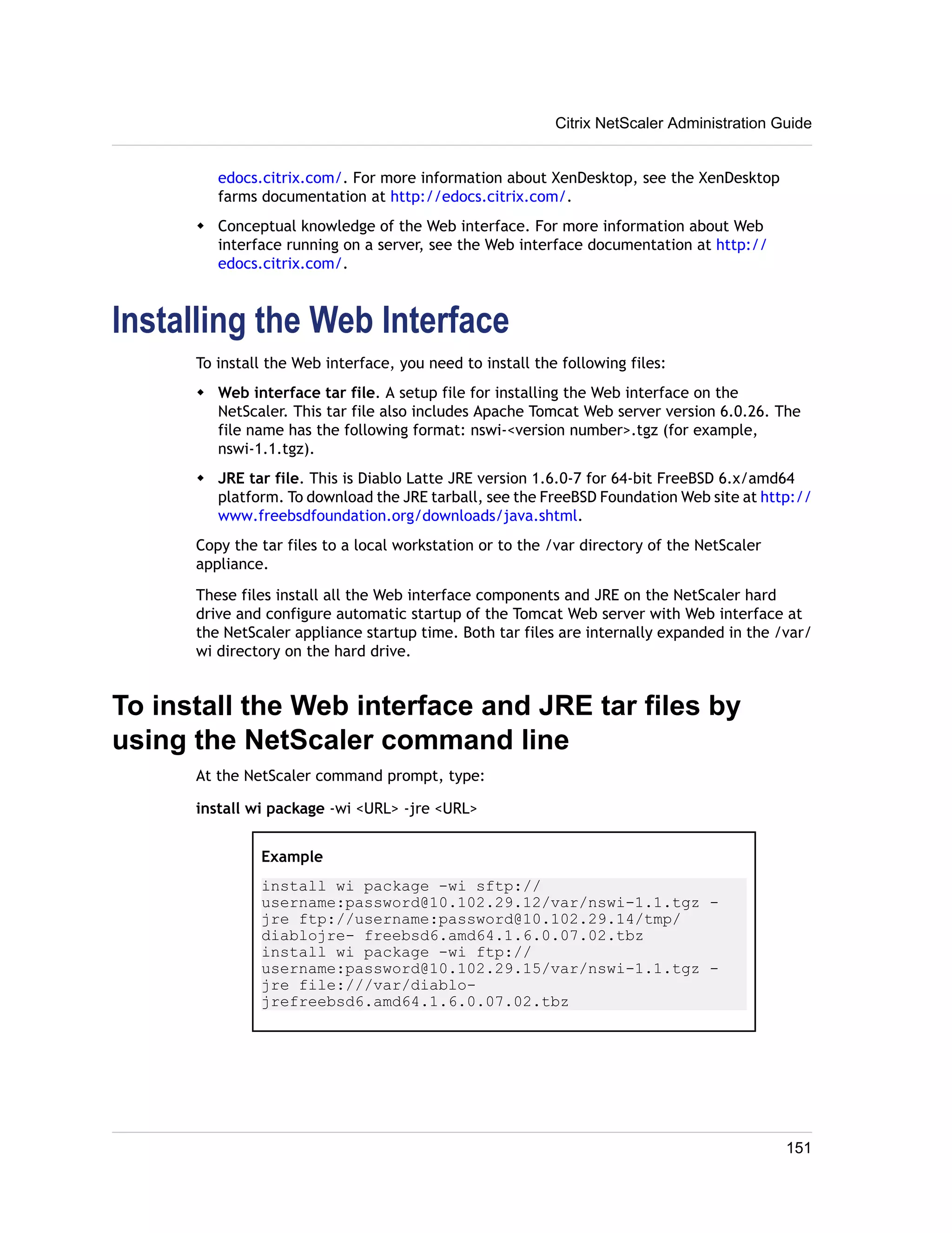 Citrix NetScaler Administration Guide 
edocs.citrix.com/. For more information about XenDesktop, see the XenDesktop 
farms documentation at http://edocs.citrix.com/. 
w Conceptual knowledge of the Web interface. For more information about Web 
interface running on a server, see the Web interface documentation at http:// 
edocs.citrix.com/. 
Installing the Web Interface 
To install the Web interface, you need to install the following files: 
w Web interface tar file. A setup file for installing the Web interface on the 
NetScaler. This tar file also includes Apache Tomcat Web server version 6.0.26. The 
file name has the following format: nswi-<version number>.tgz (for example, 
nswi-1.1.tgz). 
w JRE tar file. This is Diablo Latte JRE version 1.6.0-7 for 64-bit FreeBSD 6.x/amd64 
platform. To download the JRE tarball, see the FreeBSD Foundation Web site at http:// 
www.freebsdfoundation.org/downloads/java.shtml. 
Copy the tar files to a local workstation or to the /var directory of the NetScaler 
appliance. 
These files install all the Web interface components and JRE on the NetScaler hard 
drive and configure automatic startup of the Tomcat Web server with Web interface at 
the NetScaler appliance startup time. Both tar files are internally expanded in the /var/ 
wi directory on the hard drive. 
To install the Web interface and JRE tar files by 
using the NetScaler command line 
At the NetScaler command prompt, type: 
install wi package -wi <URL> -jre <URL> 
Example 
install wi package -wi sftp:// 
username:password@10.102.29.12/var/nswi-1.1.tgz - 
jre ftp://username:password@10.102.29.14/tmp/ 
diablojre- freebsd6.amd64.1.6.0.07.02.tbz 
install wi package -wi ftp:// 
username:password@10.102.29.15/var/nswi-1.1.tgz - 
jre file:///var/diablo-jrefreebsd6. 
amd64.1.6.0.07.02.tbz 
151 
 
