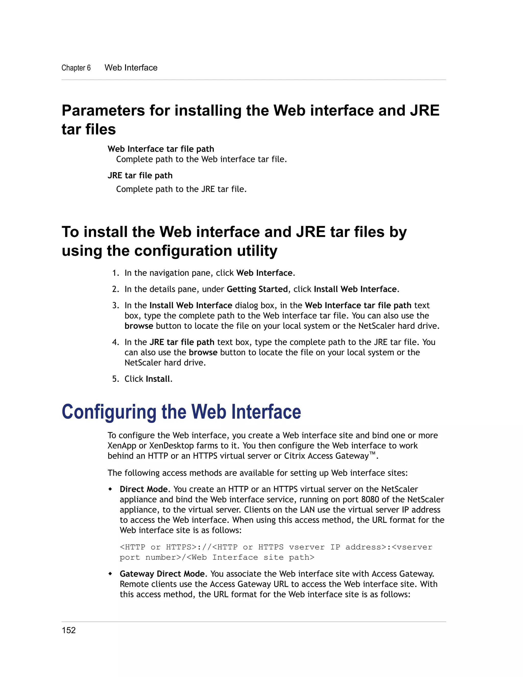 Chapter 6 Web Interface 
Parameters for installing the Web interface and JRE 
tar files 
Web Interface tar file path 
Complete path to the Web interface tar file. 
JRE tar file path 
Complete path to the JRE tar file. 
To install the Web interface and JRE tar files by 
using the configuration utility 
1. In the navigation pane, click Web Interface. 
2. In the details pane, under Getting Started, click Install Web Interface. 
3. In the Install Web Interface dialog box, in the Web Interface tar file path text 
box, type the complete path to the Web interface tar file. You can also use the 
browse button to locate the file on your local system or the NetScaler hard drive. 
4. In the JRE tar file path text box, type the complete path to the JRE tar file. You 
can also use the browse button to locate the file on your local system or the 
NetScaler hard drive. 
5. Click Install. 
Configuring the Web Interface 
To configure the Web interface, you create a Web interface site and bind one or more 
XenApp or XenDesktop farms to it. You then configure the Web interface to work 
behind an HTTP or an HTTPS virtual server or Citrix Access Gateway™. 
The following access methods are available for setting up Web interface sites: 
w Direct Mode. You create an HTTP or an HTTPS virtual server on the NetScaler 
appliance and bind the Web interface service, running on port 8080 of the NetScaler 
appliance, to the virtual server. Clients on the LAN use the virtual server IP address 
to access the Web interface. When using this access method, the URL format for the 
Web interface site is as follows: 
<HTTP or HTTPS>://<HTTP or HTTPS vserver IP address>:<vserver 
port number>/<Web Interface site path> 
w Gateway Direct Mode. You associate the Web interface site with Access Gateway. 
Remote clients use the Access Gateway URL to access the Web interface site. With 
this access method, the URL format for the Web interface site is as follows: 
152 
 