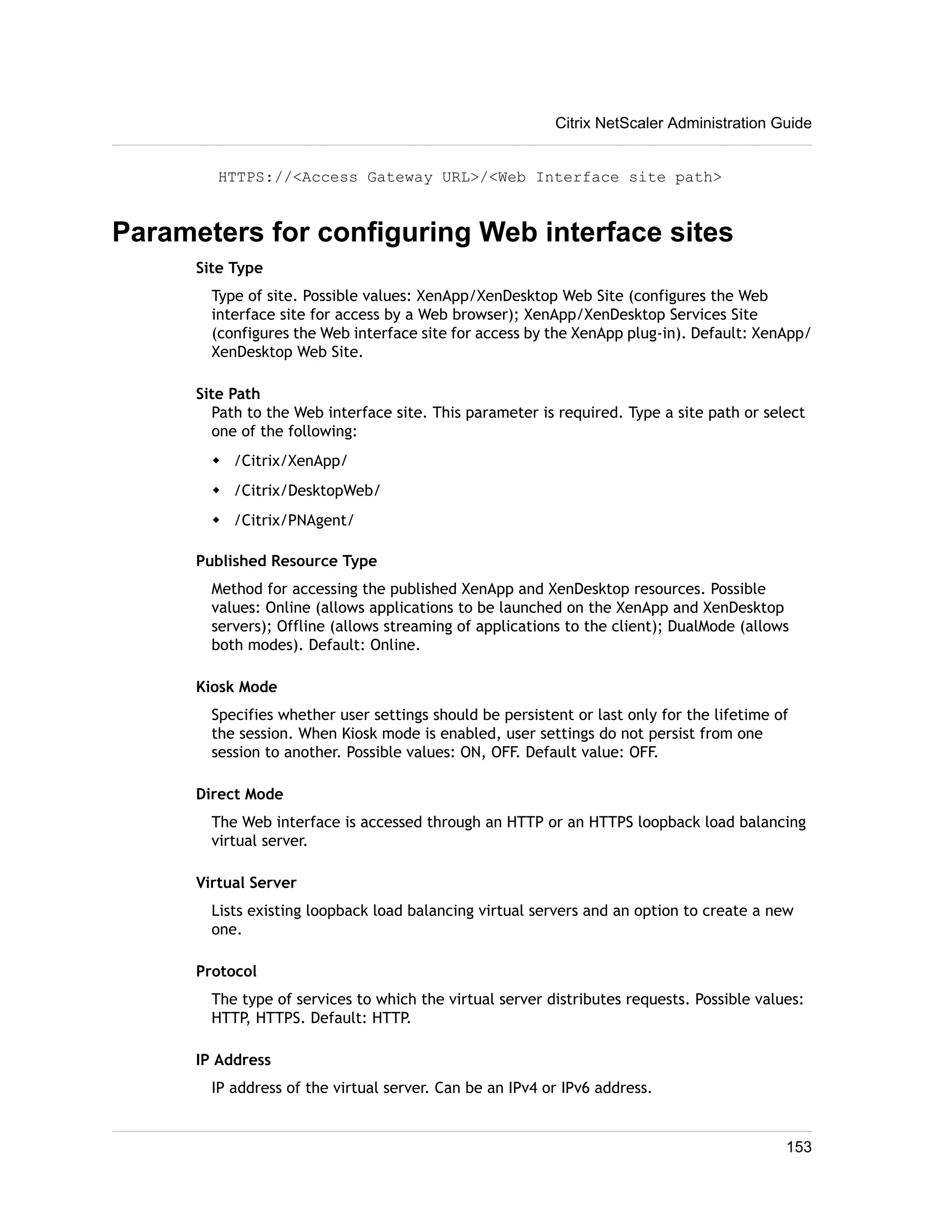 Citrix NetScaler Administration Guide 
HTTPS://<Access Gateway URL>/<Web Interface site path> 
Parameters for configuring Web interface sites 
Site Type 
Type of site. Possible values: XenApp/XenDesktop Web Site (configures the Web 
interface site for access by a Web browser); XenApp/XenDesktop Services Site 
(configures the Web interface site for access by the XenApp plug-in). Default: XenApp/ 
XenDesktop Web Site. 
Site Path 
Path to the Web interface site. This parameter is required. Type a site path or select 
one of the following: 
w /Citrix/XenApp/ 
w /Citrix/DesktopWeb/ 
w /Citrix/PNAgent/ 
Published Resource Type 
Method for accessing the published XenApp and XenDesktop resources. Possible 
values: Online (allows applications to be launched on the XenApp and XenDesktop 
servers); Offline (allows streaming of applications to the client); DualMode (allows 
both modes). Default: Online. 
Kiosk Mode 
Specifies whether user settings should be persistent or last only for the lifetime of 
the session. When Kiosk mode is enabled, user settings do not persist from one 
session to another. Possible values: ON, OFF. Default value: OFF. 
Direct Mode 
The Web interface is accessed through an HTTP or an HTTPS loopback load balancing 
virtual server. 
Virtual Server 
Lists existing loopback load balancing virtual servers and an option to create a new 
one. 
Protocol 
The type of services to which the virtual server distributes requests. Possible values: 
HTTP, HTTPS. Default: HTTP. 
IP Address 
IP address of the virtual server. Can be an IPv4 or IPv6 address. 
153 
 